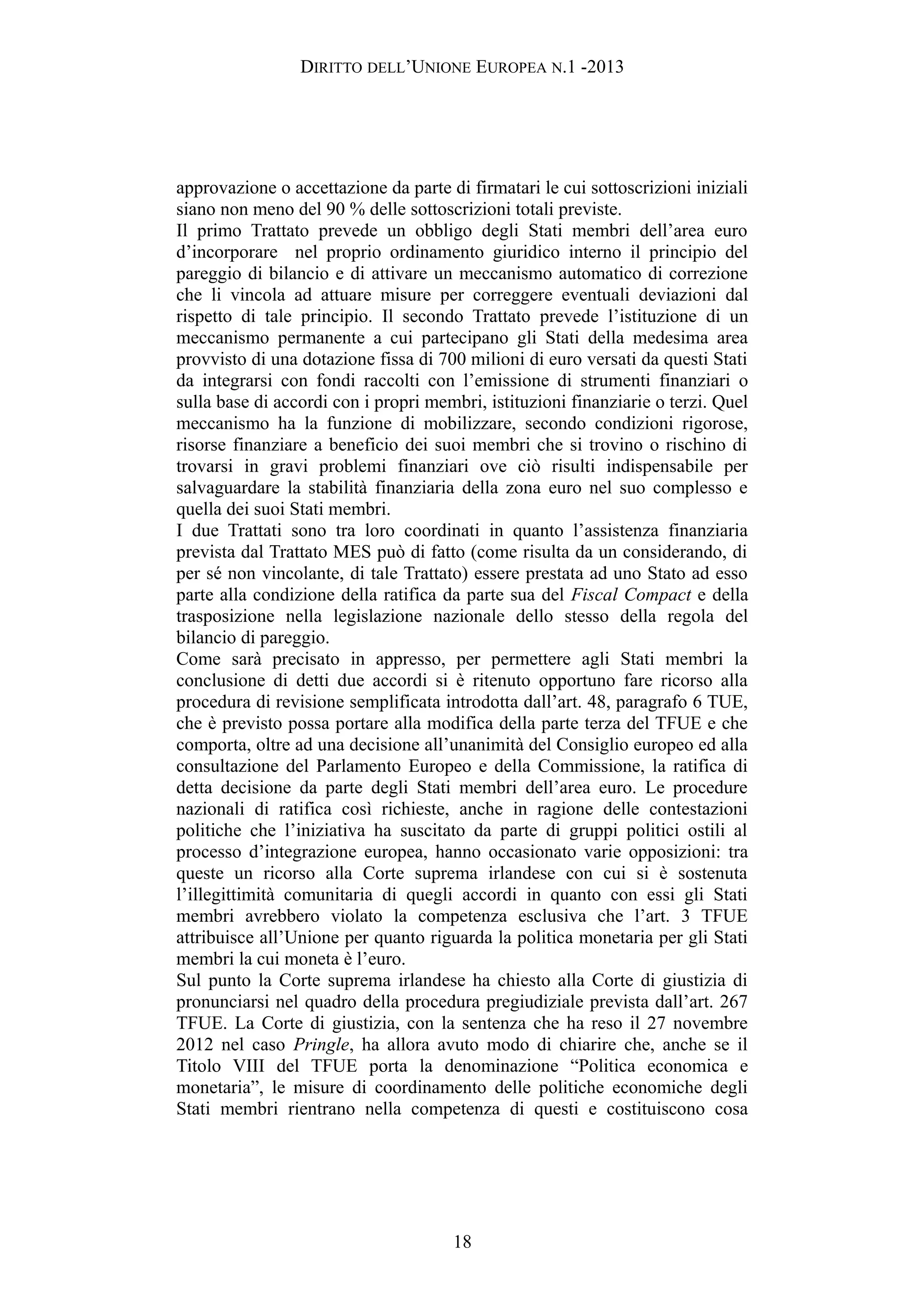 DIRITTO DELL’UNIONE EUROPEA N.1 -2013
approvazione o accettazione da parte di firmatari le cui sottoscrizioni iniziali
siano non meno del 90 % delle sottoscrizioni totali previste.
Il primo Trattato prevede un obbligo degli Stati membri dell’area euro
d’incorporare nel proprio ordinamento giuridico interno il principio del
pareggio di bilancio e di attivare un meccanismo automatico di correzione
che li vincola ad attuare misure per correggere eventuali deviazioni dal
rispetto di tale principio. Il secondo Trattato prevede l’istituzione di un
meccanismo permanente a cui partecipano gli Stati della medesima area
provvisto di una dotazione fissa di 700 milioni di euro versati da questi Stati
da integrarsi con fondi raccolti con l’emissione di strumenti finanziari o
sulla base di accordi con i propri membri, istituzioni finanziarie o terzi. Quel
meccanismo ha la funzione di mobilizzare, secondo condizioni rigorose,
risorse finanziare a beneficio dei suoi membri che si trovino o rischino di
trovarsi in gravi problemi finanziari ove ciò risulti indispensabile per
salvaguardare la stabilità finanziaria della zona euro nel suo complesso e
quella dei suoi Stati membri.
I due Trattati sono tra loro coordinati in quanto l’assistenza finanziaria
prevista dal Trattato MES può di fatto (come risulta da un considerando, di
per sé non vincolante, di tale Trattato) essere prestata ad uno Stato ad esso
parte alla condizione della ratifica da parte sua del Fiscal Compact e della
trasposizione nella legislazione nazionale dello stesso della regola del
bilancio di pareggio.
Come sarà precisato in appresso, per permettere agli Stati membri la
conclusione di detti due accordi si è ritenuto opportuno fare ricorso alla
procedura di revisione semplificata introdotta dall’art. 48, paragrafo 6 TUE,
che è previsto possa portare alla modifica della parte terza del TFUE e che
comporta, oltre ad una decisione all’unanimità del Consiglio europeo ed alla
consultazione del Parlamento Europeo e della Commissione, la ratifica di
detta decisione da parte degli Stati membri dell’area euro. Le procedure
nazionali di ratifica così richieste, anche in ragione delle contestazioni
politiche che l’iniziativa ha suscitato da parte di gruppi politici ostili al
processo d’integrazione europea, hanno occasionato varie opposizioni: tra
queste un ricorso alla Corte suprema irlandese con cui si è sostenuta
l’illegittimità comunitaria di quegli accordi in quanto con essi gli Stati
membri avrebbero violato la competenza esclusiva che l’art. 3 TFUE
attribuisce all’Unione per quanto riguarda la politica monetaria per gli Stati
membri la cui moneta è l’euro.
Sul punto la Corte suprema irlandese ha chiesto alla Corte di giustizia di
pronunciarsi nel quadro della procedura pregiudiziale prevista dall’art. 267
TFUE. La Corte di giustizia, con la sentenza che ha reso il 27 novembre
2012 nel caso Pringle, ha allora avuto modo di chiarire che, anche se il
Titolo VIII del TFUE porta la denominazione “Politica economica e
monetaria”, le misure di coordinamento delle politiche economiche degli
Stati membri rientrano nella competenza di questi e costituiscono cosa
18
 