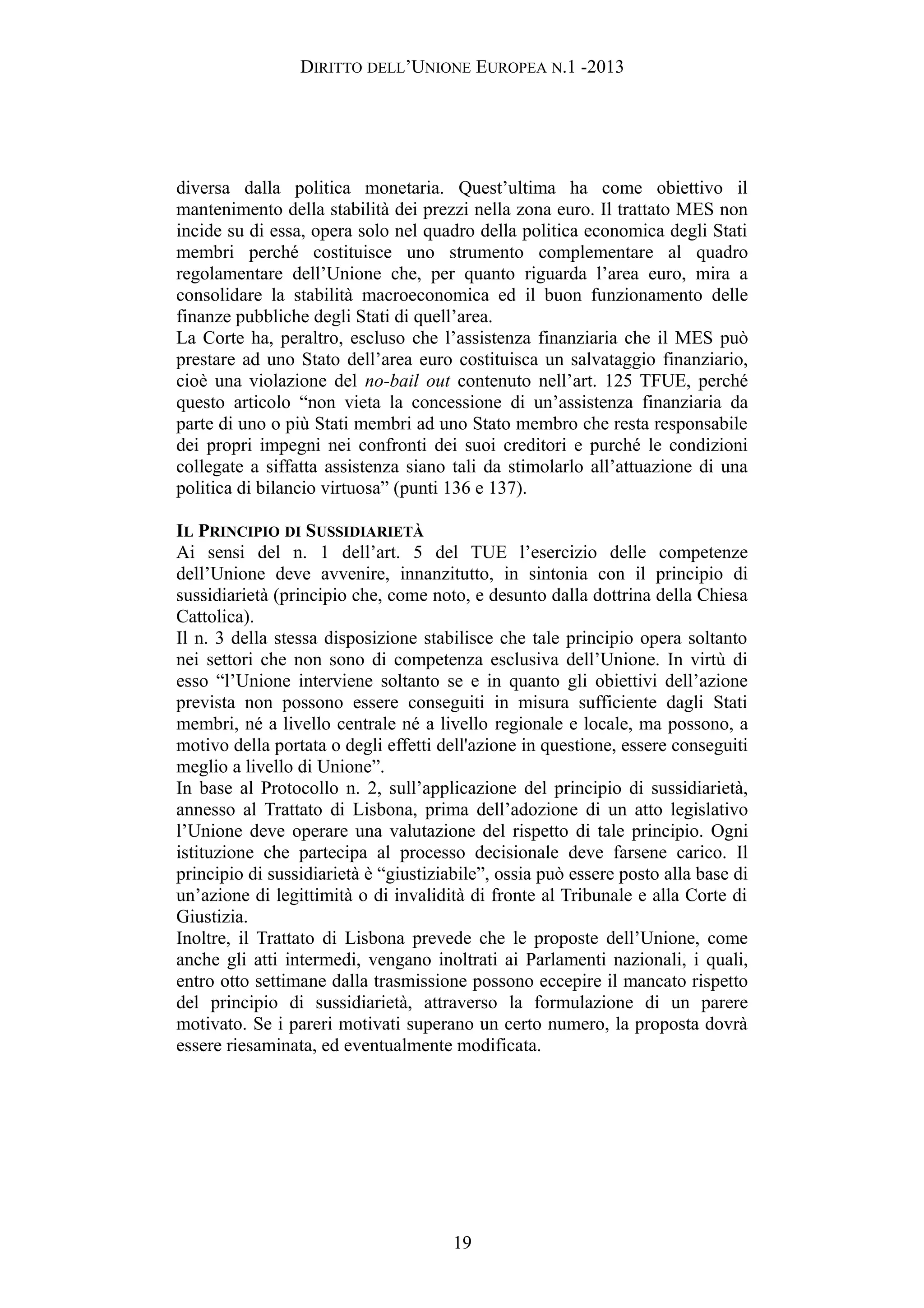 DIRITTO DELL’UNIONE EUROPEA N.1 -2013
diversa dalla politica monetaria. Quest’ultima ha come obiettivo il
mantenimento della stabilità dei prezzi nella zona euro. Il trattato MES non
incide su di essa, opera solo nel quadro della politica economica degli Stati
membri perché costituisce uno strumento complementare al quadro
regolamentare dell’Unione che, per quanto riguarda l’area euro, mira a
consolidare la stabilità macroeconomica ed il buon funzionamento delle
finanze pubbliche degli Stati di quell’area.
La Corte ha, peraltro, escluso che l’assistenza finanziaria che il MES può
prestare ad uno Stato dell’area euro costituisca un salvataggio finanziario,
cioè una violazione del no-bail out contenuto nell’art. 125 TFUE, perché
questo articolo “non vieta la concessione di un’assistenza finanziaria da
parte di uno o più Stati membri ad uno Stato membro che resta responsabile
dei propri impegni nei confronti dei suoi creditori e purché le condizioni
collegate a siffatta assistenza siano tali da stimolarlo all’attuazione di una
politica di bilancio virtuosa” (punti 136 e 137).
IL PRINCIPIO DI SUSSIDIARIETÀ
Ai sensi del n. 1 dell’art. 5 del TUE l’esercizio delle competenze
dell’Unione deve avvenire, innanzitutto, in sintonia con il principio di
sussidiarietà (principio che, come noto, e desunto dalla dottrina della Chiesa
Cattolica).
Il n. 3 della stessa disposizione stabilisce che tale principio opera soltanto
nei settori che non sono di competenza esclusiva dell’Unione. In virtù di
esso “l’Unione interviene soltanto se e in quanto gli obiettivi dell’azione
prevista non possono essere conseguiti in misura sufficiente dagli Stati
membri, né a livello centrale né a livello regionale e locale, ma possono, a
motivo della portata o degli effetti dell'azione in questione, essere conseguiti
meglio a livello di Unione”.
In base al Protocollo n. 2, sull’applicazione del principio di sussidiarietà,
annesso al Trattato di Lisbona, prima dell’adozione di un atto legislativo
l’Unione deve operare una valutazione del rispetto di tale principio. Ogni
istituzione che partecipa al processo decisionale deve farsene carico. Il
principio di sussidiarietà è “giustiziabile”, ossia può essere posto alla base di
un’azione di legittimità o di invalidità di fronte al Tribunale e alla Corte di
Giustizia.
Inoltre, il Trattato di Lisbona prevede che le proposte dell’Unione, come
anche gli atti intermedi, vengano inoltrati ai Parlamenti nazionali, i quali,
entro otto settimane dalla trasmissione possono eccepire il mancato rispetto
del principio di sussidiarietà, attraverso la formulazione di un parere
motivato. Se i pareri motivati superano un certo numero, la proposta dovrà
essere riesaminata, ed eventualmente modificata.
19
 