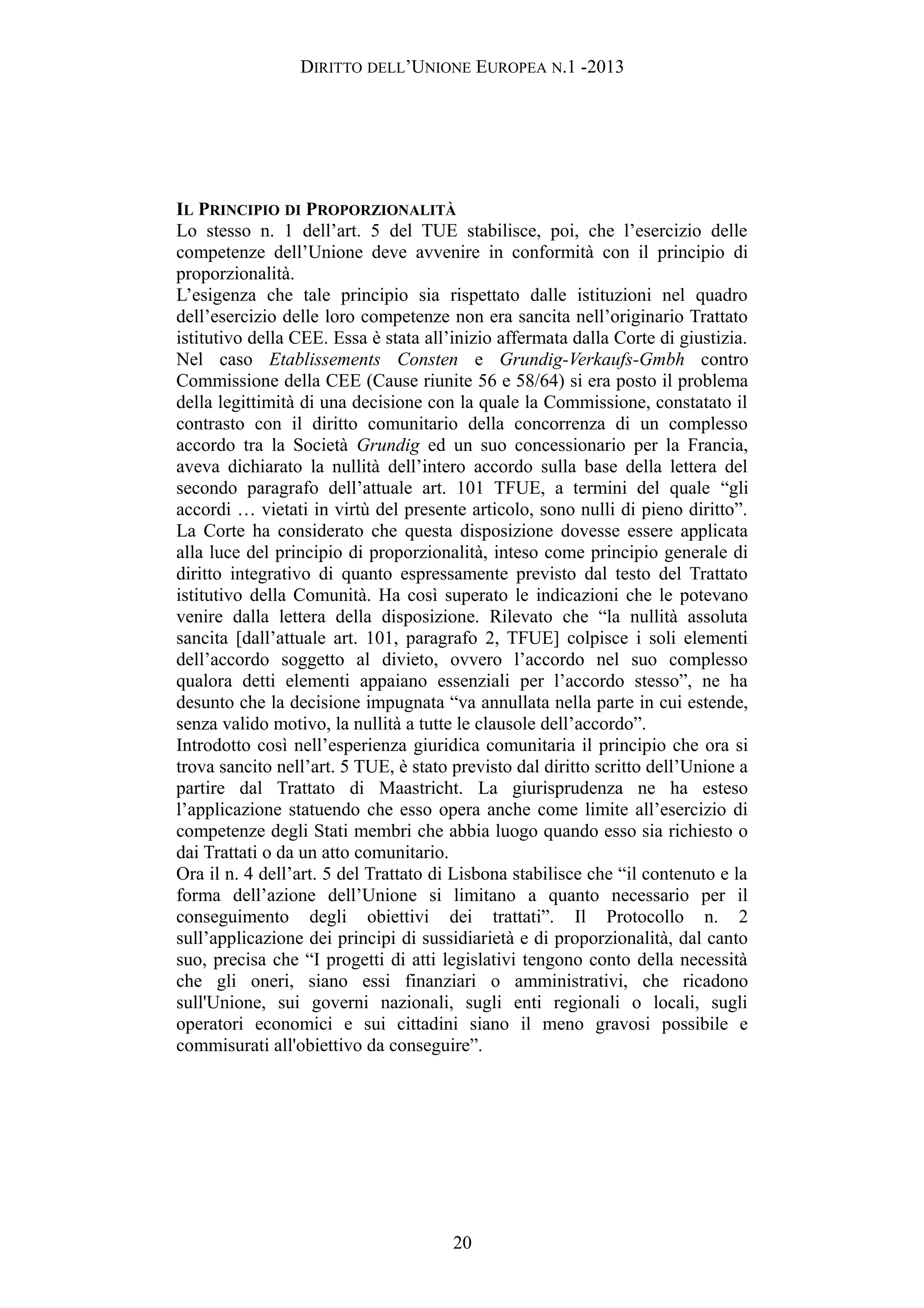 DIRITTO DELL’UNIONE EUROPEA N.1 -2013
IL PRINCIPIO DI PROPORZIONALITÀ
Lo stesso n. 1 dell’art. 5 del TUE stabilisce, poi, che l’esercizio delle
competenze dell’Unione deve avvenire in conformità con il principio di
proporzionalità.
L’esigenza che tale principio sia rispettato dalle istituzioni nel quadro
dell’esercizio delle loro competenze non era sancita nell’originario Trattato
istitutivo della CEE. Essa è stata all’inizio affermata dalla Corte di giustizia.
Nel caso Etablissements Consten e Grundig-Verkaufs-Gmbh contro
Commissione della CEE (Cause riunite 56 e 58/64) si era posto il problema
della legittimità di una decisione con la quale la Commissione, constatato il
contrasto con il diritto comunitario della concorrenza di un complesso
accordo tra la Società Grundig ed un suo concessionario per la Francia,
aveva dichiarato la nullità dell’intero accordo sulla base della lettera del
secondo paragrafo dell’attuale art. 101 TFUE, a termini del quale “gli
accordi … vietati in virtù del presente articolo, sono nulli di pieno diritto”.
La Corte ha considerato che questa disposizione dovesse essere applicata
alla luce del principio di proporzionalità, inteso come principio generale di
diritto integrativo di quanto espressamente previsto dal testo del Trattato
istitutivo della Comunità. Ha così superato le indicazioni che le potevano
venire dalla lettera della disposizione. Rilevato che “la nullità assoluta
sancita [dall’attuale art. 101, paragrafo 2, TFUE] colpisce i soli elementi
dell’accordo soggetto al divieto, ovvero l’accordo nel suo complesso
qualora detti elementi appaiano essenziali per l’accordo stesso”, ne ha
desunto che la decisione impugnata “va annullata nella parte in cui estende,
senza valido motivo, la nullità a tutte le clausole dell’accordo”.
Introdotto così nell’esperienza giuridica comunitaria il principio che ora si
trova sancito nell’art. 5 TUE, è stato previsto dal diritto scritto dell’Unione a
partire dal Trattato di Maastricht. La giurisprudenza ne ha esteso
l’applicazione statuendo che esso opera anche come limite all’esercizio di
competenze degli Stati membri che abbia luogo quando esso sia richiesto o
dai Trattati o da un atto comunitario.
Ora il n. 4 dell’art. 5 del Trattato di Lisbona stabilisce che “il contenuto e la
forma dell’azione dell’Unione si limitano a quanto necessario per il
conseguimento degli obiettivi dei trattati”. Il Protocollo n. 2
sull’applicazione dei principi di sussidiarietà e di proporzionalità, dal canto
suo, precisa che “I progetti di atti legislativi tengono conto della necessità
che gli oneri, siano essi finanziari o amministrativi, che ricadono
sull'Unione, sui governi nazionali, sugli enti regionali o locali, sugli
operatori economici e sui cittadini siano il meno gravosi possibile e
commisurati all'obiettivo da conseguire”.
20
 