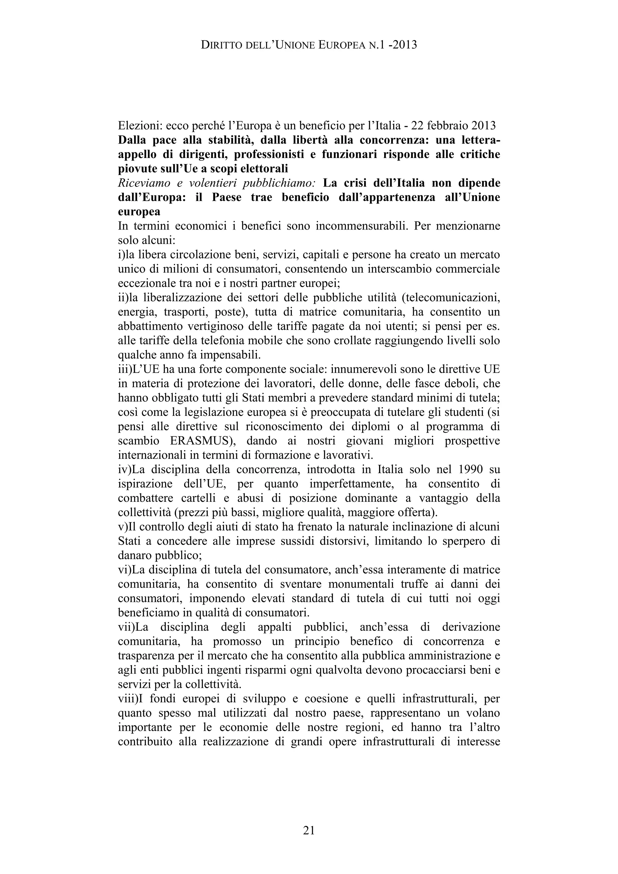 DIRITTO DELL’UNIONE EUROPEA N.1 -2013
Elezioni: ecco perché l’Europa è un beneficio per l’Italia - 22 febbraio 2013
Dalla pace alla stabilità, dalla libertà alla concorrenza: una lettera-
appello di dirigenti, professionisti e funzionari risponde alle critiche
piovute sull’Ue a scopi elettorali
Riceviamo e volentieri pubblichiamo: La crisi dell’Italia non dipende
dall’Europa: il Paese trae beneficio dall’appartenenza all’Unione
europea
In termini economici i benefici sono incommensurabili. Per menzionarne
solo alcuni:
i)la libera circolazione beni, servizi, capitali e persone ha creato un mercato
unico di milioni di consumatori, consentendo un interscambio commerciale
eccezionale tra noi e i nostri partner europei;
ii)la liberalizzazione dei settori delle pubbliche utilità (telecomunicazioni,
energia, trasporti, poste), tutta di matrice comunitaria, ha consentito un
abbattimento vertiginoso delle tariffe pagate da noi utenti; si pensi per es.
alle tariffe della telefonia mobile che sono crollate raggiungendo livelli solo
qualche anno fa impensabili.
iii)L’UE ha una forte componente sociale: innumerevoli sono le direttive UE
in materia di protezione dei lavoratori, delle donne, delle fasce deboli, che
hanno obbligato tutti gli Stati membri a prevedere standard minimi di tutela;
così come la legislazione europea si è preoccupata di tutelare gli studenti (si
pensi alle direttive sul riconoscimento dei diplomi o al programma di
scambio ERASMUS), dando ai nostri giovani migliori prospettive
internazionali in termini di formazione e lavorativi.
iv)La disciplina della concorrenza, introdotta in Italia solo nel 1990 su
ispirazione dell’UE, per quanto imperfettamente, ha consentito di
combattere cartelli e abusi di posizione dominante a vantaggio della
collettività (prezzi più bassi, migliore qualità, maggiore offerta).
v)Il controllo degli aiuti di stato ha frenato la naturale inclinazione di alcuni
Stati a concedere alle imprese sussidi distorsivi, limitando lo sperpero di
danaro pubblico;
vi)La disciplina di tutela del consumatore, anch’essa interamente di matrice
comunitaria, ha consentito di sventare monumentali truffe ai danni dei
consumatori, imponendo elevati standard di tutela di cui tutti noi oggi
beneficiamo in qualità di consumatori.
vii)La disciplina degli appalti pubblici, anch’essa di derivazione
comunitaria, ha promosso un principio benefico di concorrenza e
trasparenza per il mercato che ha consentito alla pubblica amministrazione e
agli enti pubblici ingenti risparmi ogni qualvolta devono procacciarsi beni e
servizi per la collettività.
viii)I fondi europei di sviluppo e coesione e quelli infrastrutturali, per
quanto spesso mal utilizzati dal nostro paese, rappresentano un volano
importante per le economie delle nostre regioni, ed hanno tra l’altro
contribuito alla realizzazione di grandi opere infrastrutturali di interesse
21
 