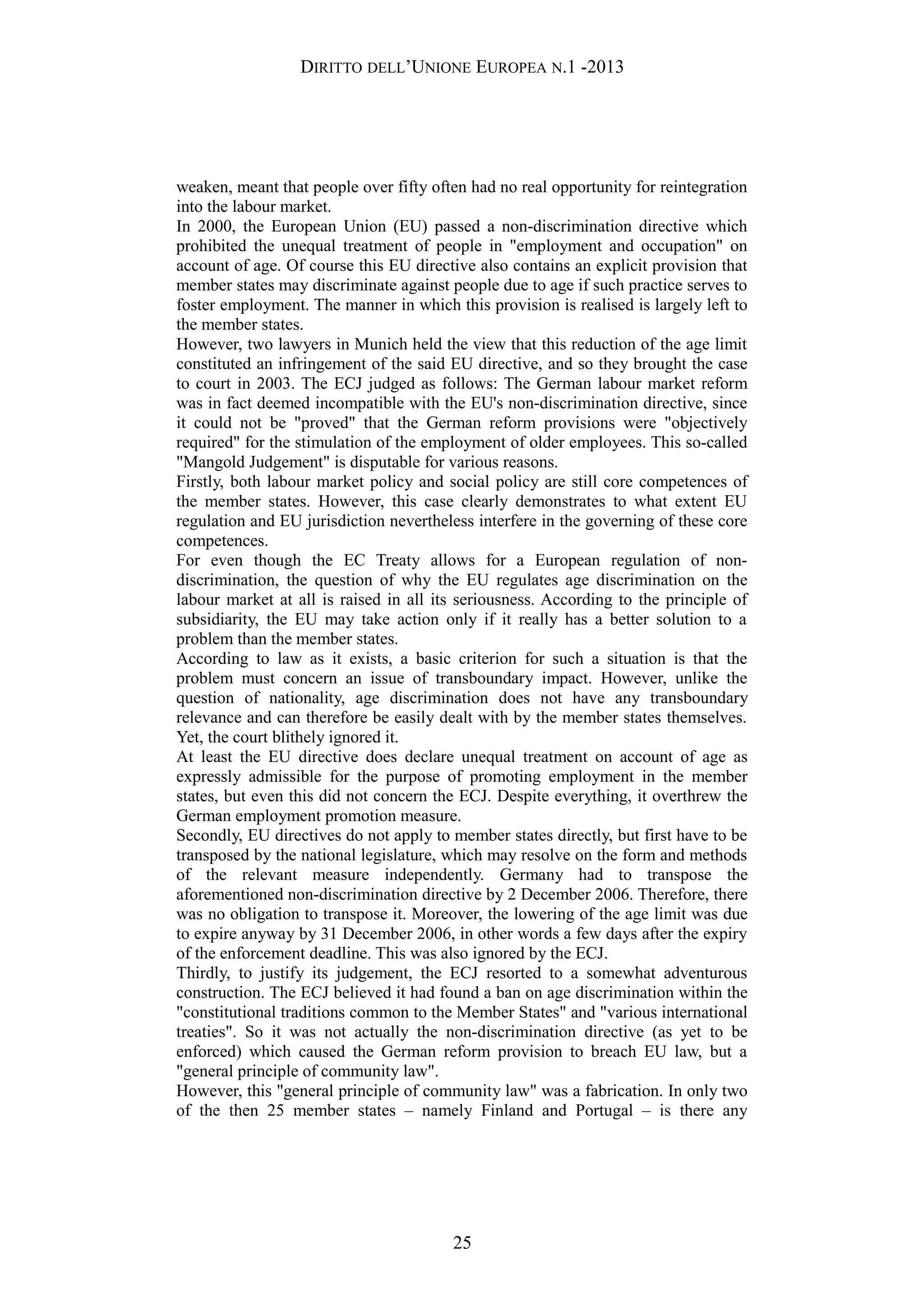 DIRITTO DELL’UNIONE EUROPEA N.1 -2013
weaken, meant that people over fifty often had no real opportunity for reintegration
into the labour market.
In 2000, the European Union (EU) passed a non-discrimination directive which
prohibited the unequal treatment of people in "employment and occupation" on
account of age. Of course this EU directive also contains an explicit provision that
member states may discriminate against people due to age if such practice serves to
foster employment. The manner in which this provision is realised is largely left to
the member states.
However, two lawyers in Munich held the view that this reduction of the age limit
constituted an infringement of the said EU directive, and so they brought the case
to court in 2003. The ECJ judged as follows: The German labour market reform
was in fact deemed incompatible with the EU's non-discrimination directive, since
it could not be "proved" that the German reform provisions were "objectively
required" for the stimulation of the employment of older employees. This so-called
"Mangold Judgement" is disputable for various reasons.
Firstly, both labour market policy and social policy are still core competences of
the member states. However, this case clearly demonstrates to what extent EU
regulation and EU jurisdiction nevertheless interfere in the governing of these core
competences.
For even though the EC Treaty allows for a European regulation of non-
discrimination, the question of why the EU regulates age discrimination on the
labour market at all is raised in all its seriousness. According to the principle of
subsidiarity, the EU may take action only if it really has a better solution to a
problem than the member states.
According to law as it exists, a basic criterion for such a situation is that the
problem must concern an issue of transboundary impact. However, unlike the
question of nationality, age discrimination does not have any transboundary
relevance and can therefore be easily dealt with by the member states themselves.
Yet, the court blithely ignored it.
At least the EU directive does declare unequal treatment on account of age as
expressly admissible for the purpose of promoting employment in the member
states, but even this did not concern the ECJ. Despite everything, it overthrew the
German employment promotion measure.
Secondly, EU directives do not apply to member states directly, but first have to be
transposed by the national legislature, which may resolve on the form and methods
of the relevant measure independently. Germany had to transpose the
aforementioned non-discrimination directive by 2 December 2006. Therefore, there
was no obligation to transpose it. Moreover, the lowering of the age limit was due
to expire anyway by 31 December 2006, in other words a few days after the expiry
of the enforcement deadline. This was also ignored by the ECJ.
Thirdly, to justify its judgement, the ECJ resorted to a somewhat adventurous
construction. The ECJ believed it had found a ban on age discrimination within the
"constitutional traditions common to the Member States" and "various international
treaties". So it was not actually the non-discrimination directive (as yet to be
enforced) which caused the German reform provision to breach EU law, but a
"general principle of community law".
However, this "general principle of community law" was a fabrication. In only two
of the then 25 member states – namely Finland and Portugal – is there any
25
 