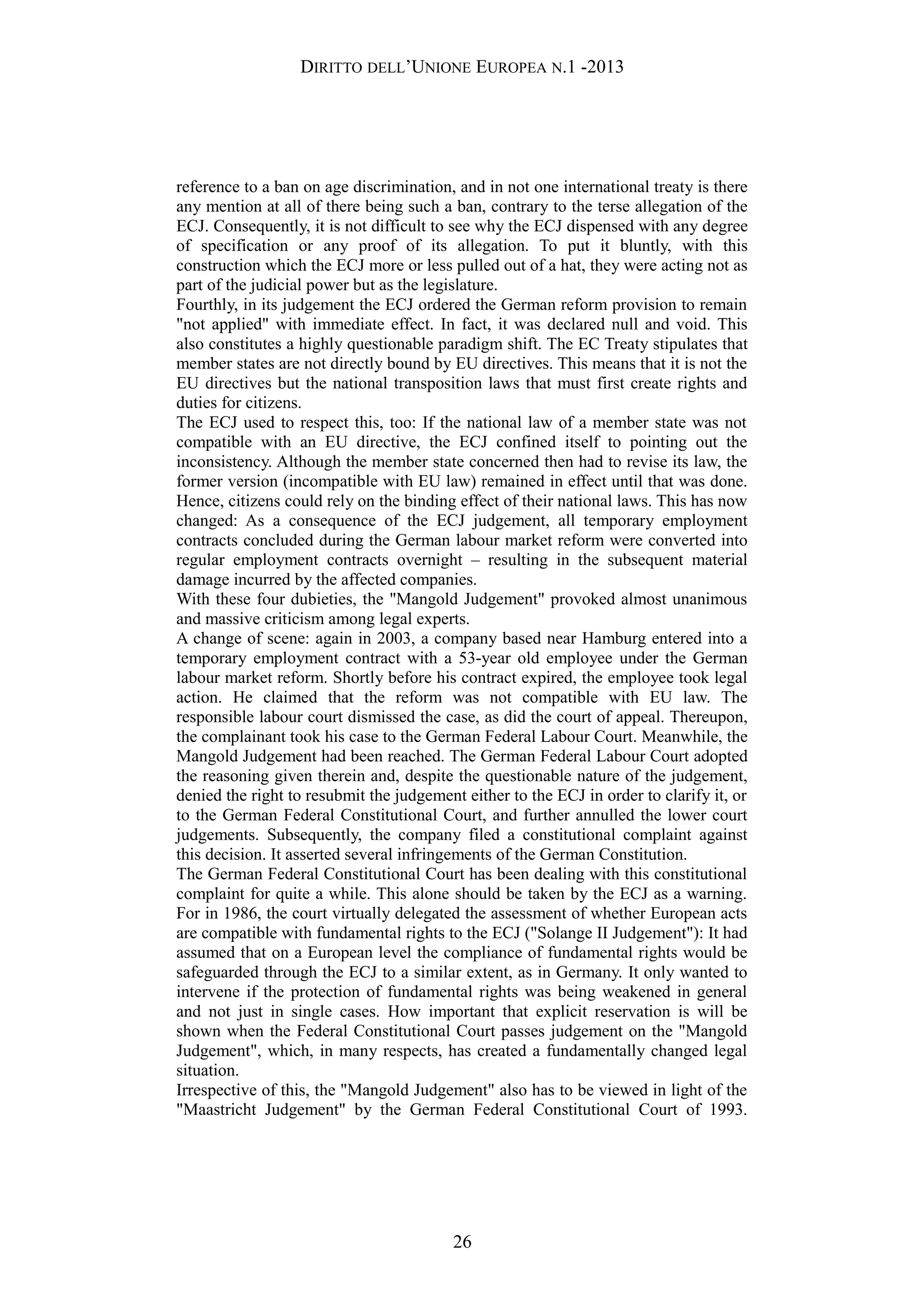 DIRITTO DELL’UNIONE EUROPEA N.1 -2013
reference to a ban on age discrimination, and in not one international treaty is there
any mention at all of there being such a ban, contrary to the terse allegation of the
ECJ. Consequently, it is not difficult to see why the ECJ dispensed with any degree
of specification or any proof of its allegation. To put it bluntly, with this
construction which the ECJ more or less pulled out of a hat, they were acting not as
part of the judicial power but as the legislature.
Fourthly, in its judgement the ECJ ordered the German reform provision to remain
"not applied" with immediate effect. In fact, it was declared null and void. This
also constitutes a highly questionable paradigm shift. The EC Treaty stipulates that
member states are not directly bound by EU directives. This means that it is not the
EU directives but the national transposition laws that must first create rights and
duties for citizens.
The ECJ used to respect this, too: If the national law of a member state was not
compatible with an EU directive, the ECJ confined itself to pointing out the
inconsistency. Although the member state concerned then had to revise its law, the
former version (incompatible with EU law) remained in effect until that was done.
Hence, citizens could rely on the binding effect of their national laws. This has now
changed: As a consequence of the ECJ judgement, all temporary employment
contracts concluded during the German labour market reform were converted into
regular employment contracts overnight – resulting in the subsequent material
damage incurred by the affected companies.
With these four dubieties, the "Mangold Judgement" provoked almost unanimous
and massive criticism among legal experts.
A change of scene: again in 2003, a company based near Hamburg entered into a
temporary employment contract with a 53-year old employee under the German
labour market reform. Shortly before his contract expired, the employee took legal
action. He claimed that the reform was not compatible with EU law. The
responsible labour court dismissed the case, as did the court of appeal. Thereupon,
the complainant took his case to the German Federal Labour Court. Meanwhile, the
Mangold Judgement had been reached. The German Federal Labour Court adopted
the reasoning given therein and, despite the questionable nature of the judgement,
denied the right to resubmit the judgement either to the ECJ in order to clarify it, or
to the German Federal Constitutional Court, and further annulled the lower court
judgements. Subsequently, the company filed a constitutional complaint against
this decision. It asserted several infringements of the German Constitution.
The German Federal Constitutional Court has been dealing with this constitutional
complaint for quite a while. This alone should be taken by the ECJ as a warning.
For in 1986, the court virtually delegated the assessment of whether European acts
are compatible with fundamental rights to the ECJ ("Solange II Judgement"): It had
assumed that on a European level the compliance of fundamental rights would be
safeguarded through the ECJ to a similar extent, as in Germany. It only wanted to
intervene if the protection of fundamental rights was being weakened in general
and not just in single cases. How important that explicit reservation is will be
shown when the Federal Constitutional Court passes judgement on the "Mangold
Judgement", which, in many respects, has created a fundamentally changed legal
situation.
Irrespective of this, the "Mangold Judgement" also has to be viewed in light of the
"Maastricht Judgement" by the German Federal Constitutional Court of 1993.
26
 