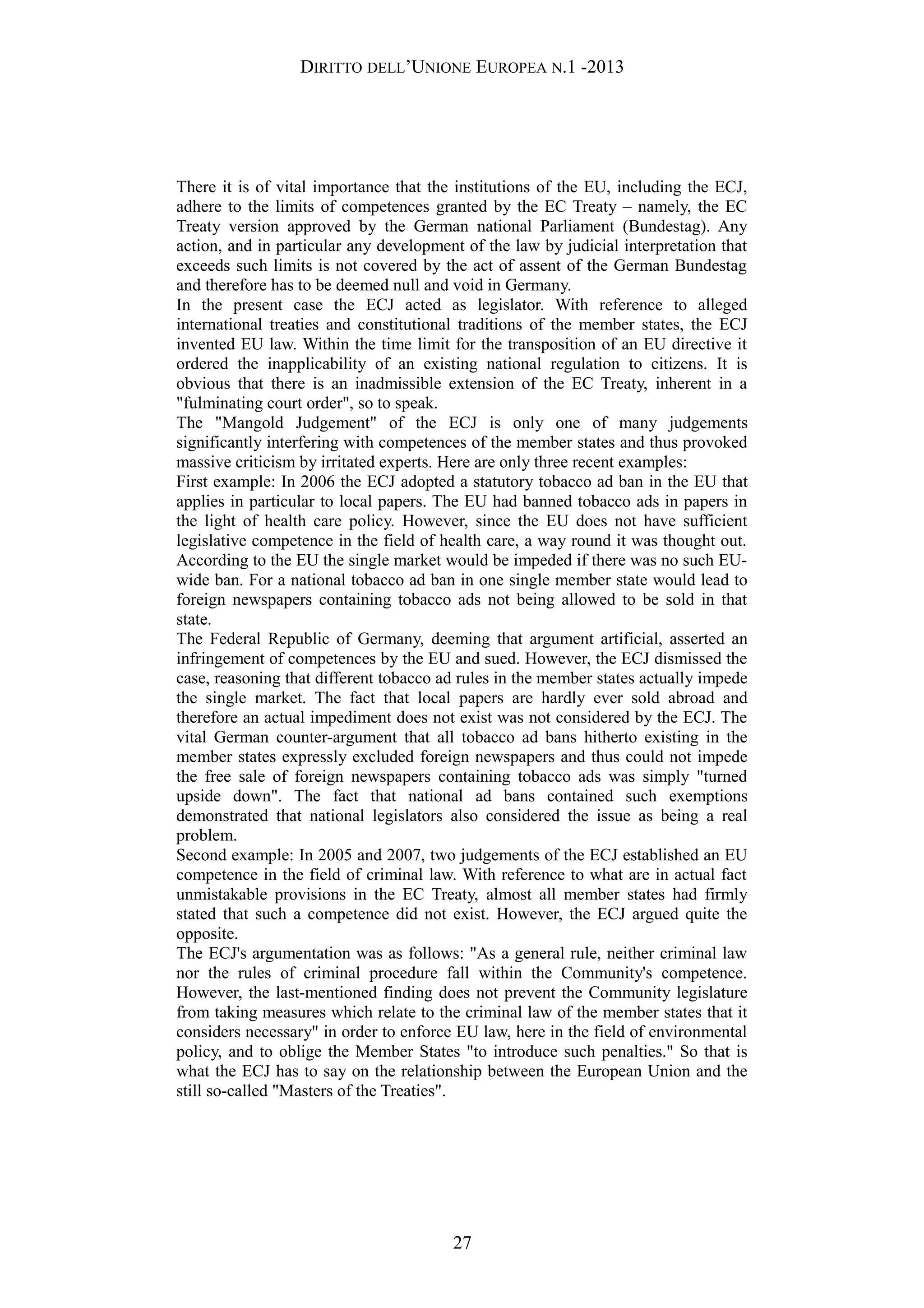 DIRITTO DELL’UNIONE EUROPEA N.1 -2013
There it is of vital importance that the institutions of the EU, including the ECJ,
adhere to the limits of competences granted by the EC Treaty – namely, the EC
Treaty version approved by the German national Parliament (Bundestag). Any
action, and in particular any development of the law by judicial interpretation that
exceeds such limits is not covered by the act of assent of the German Bundestag
and therefore has to be deemed null and void in Germany.
In the present case the ECJ acted as legislator. With reference to alleged
international treaties and constitutional traditions of the member states, the ECJ
invented EU law. Within the time limit for the transposition of an EU directive it
ordered the inapplicability of an existing national regulation to citizens. It is
obvious that there is an inadmissible extension of the EC Treaty, inherent in a
"fulminating court order", so to speak.
The "Mangold Judgement" of the ECJ is only one of many judgements
significantly interfering with competences of the member states and thus provoked
massive criticism by irritated experts. Here are only three recent examples:
First example: In 2006 the ECJ adopted a statutory tobacco ad ban in the EU that
applies in particular to local papers. The EU had banned tobacco ads in papers in
the light of health care policy. However, since the EU does not have sufficient
legislative competence in the field of health care, a way round it was thought out.
According to the EU the single market would be impeded if there was no such EU-
wide ban. For a national tobacco ad ban in one single member state would lead to
foreign newspapers containing tobacco ads not being allowed to be sold in that
state.
The Federal Republic of Germany, deeming that argument artificial, asserted an
infringement of competences by the EU and sued. However, the ECJ dismissed the
case, reasoning that different tobacco ad rules in the member states actually impede
the single market. The fact that local papers are hardly ever sold abroad and
therefore an actual impediment does not exist was not considered by the ECJ. The
vital German counter-argument that all tobacco ad bans hitherto existing in the
member states expressly excluded foreign newspapers and thus could not impede
the free sale of foreign newspapers containing tobacco ads was simply "turned
upside down". The fact that national ad bans contained such exemptions
demonstrated that national legislators also considered the issue as being a real
problem.
Second example: In 2005 and 2007, two judgements of the ECJ established an EU
competence in the field of criminal law. With reference to what are in actual fact
unmistakable provisions in the EC Treaty, almost all member states had firmly
stated that such a competence did not exist. However, the ECJ argued quite the
opposite.
The ECJ's argumentation was as follows: "As a general rule, neither criminal law
nor the rules of criminal procedure fall within the Community's competence.
However, the last-mentioned finding does not prevent the Community legislature
from taking measures which relate to the criminal law of the member states that it
considers necessary" in order to enforce EU law, here in the field of environmental
policy, and to oblige the Member States "to introduce such penalties." So that is
what the ECJ has to say on the relationship between the European Union and the
still so-called "Masters of the Treaties".
27
 