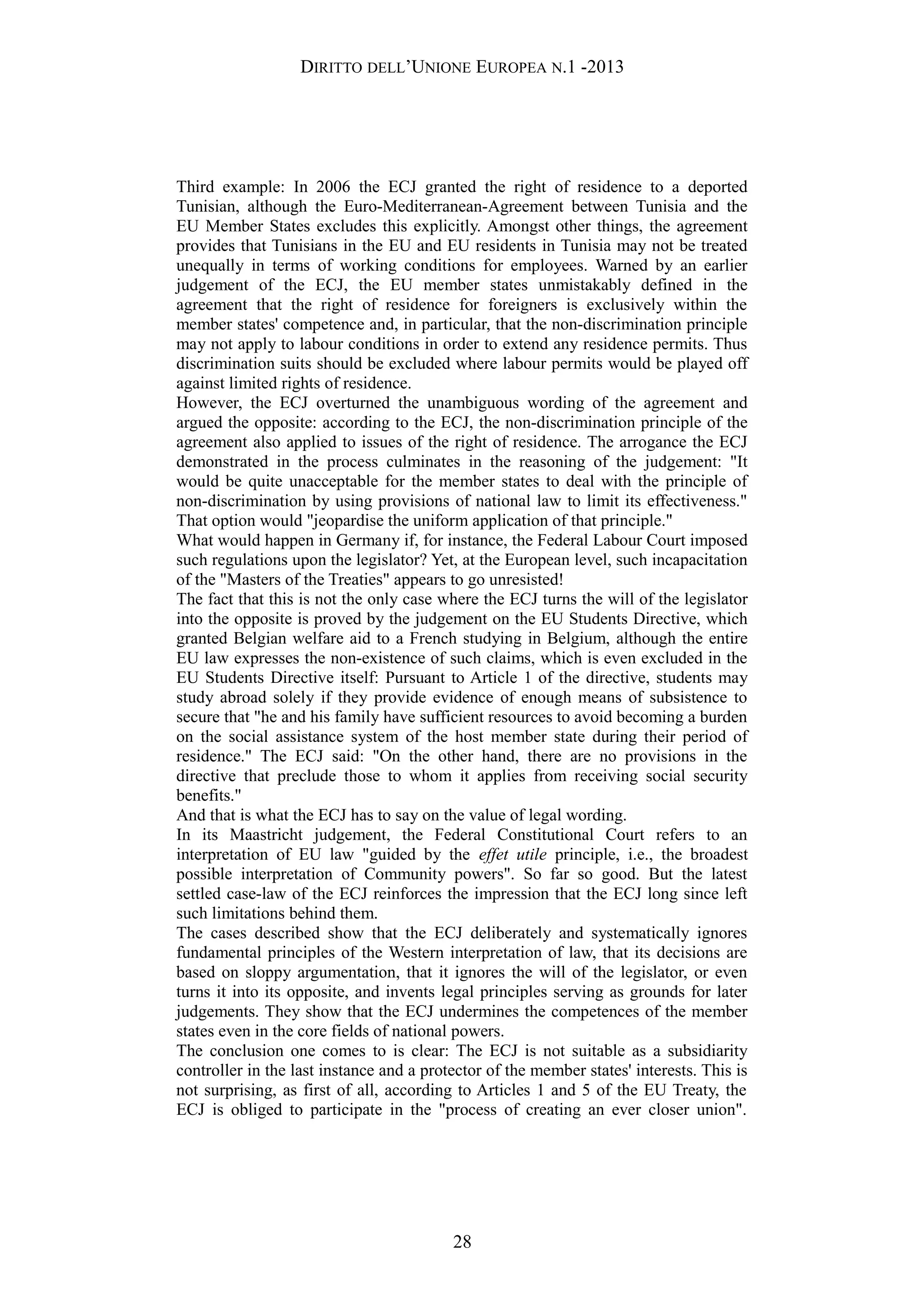 DIRITTO DELL’UNIONE EUROPEA N.1 -2013
Third example: In 2006 the ECJ granted the right of residence to a deported
Tunisian, although the Euro-Mediterranean-Agreement between Tunisia and the
EU Member States excludes this explicitly. Amongst other things, the agreement
provides that Tunisians in the EU and EU residents in Tunisia may not be treated
unequally in terms of working conditions for employees. Warned by an earlier
judgement of the ECJ, the EU member states unmistakably defined in the
agreement that the right of residence for foreigners is exclusively within the
member states' competence and, in particular, that the non-discrimination principle
may not apply to labour conditions in order to extend any residence permits. Thus
discrimination suits should be excluded where labour permits would be played off
against limited rights of residence.
However, the ECJ overturned the unambiguous wording of the agreement and
argued the opposite: according to the ECJ, the non-discrimination principle of the
agreement also applied to issues of the right of residence. The arrogance the ECJ
demonstrated in the process culminates in the reasoning of the judgement: "It
would be quite unacceptable for the member states to deal with the principle of
non-discrimination by using provisions of national law to limit its effectiveness."
That option would "jeopardise the uniform application of that principle."
What would happen in Germany if, for instance, the Federal Labour Court imposed
such regulations upon the legislator? Yet, at the European level, such incapacitation
of the "Masters of the Treaties" appears to go unresisted!
The fact that this is not the only case where the ECJ turns the will of the legislator
into the opposite is proved by the judgement on the EU Students Directive, which
granted Belgian welfare aid to a French studying in Belgium, although the entire
EU law expresses the non-existence of such claims, which is even excluded in the
EU Students Directive itself: Pursuant to Article 1 of the directive, students may
study abroad solely if they provide evidence of enough means of subsistence to
secure that "he and his family have sufficient resources to avoid becoming a burden
on the social assistance system of the host member state during their period of
residence." The ECJ said: "On the other hand, there are no provisions in the
directive that preclude those to whom it applies from receiving social security
benefits."
And that is what the ECJ has to say on the value of legal wording.
In its Maastricht judgement, the Federal Constitutional Court refers to an
interpretation of EU law "guided by the effet utile principle, i.e., the broadest
possible interpretation of Community powers". So far so good. But the latest
settled case-law of the ECJ reinforces the impression that the ECJ long since left
such limitations behind them.
The cases described show that the ECJ deliberately and systematically ignores
fundamental principles of the Western interpretation of law, that its decisions are
based on sloppy argumentation, that it ignores the will of the legislator, or even
turns it into its opposite, and invents legal principles serving as grounds for later
judgements. They show that the ECJ undermines the competences of the member
states even in the core fields of national powers.
The conclusion one comes to is clear: The ECJ is not suitable as a subsidiarity
controller in the last instance and a protector of the member states' interests. This is
not surprising, as first of all, according to Articles 1 and 5 of the EU Treaty, the
ECJ is obliged to participate in the "process of creating an ever closer union".
28
 