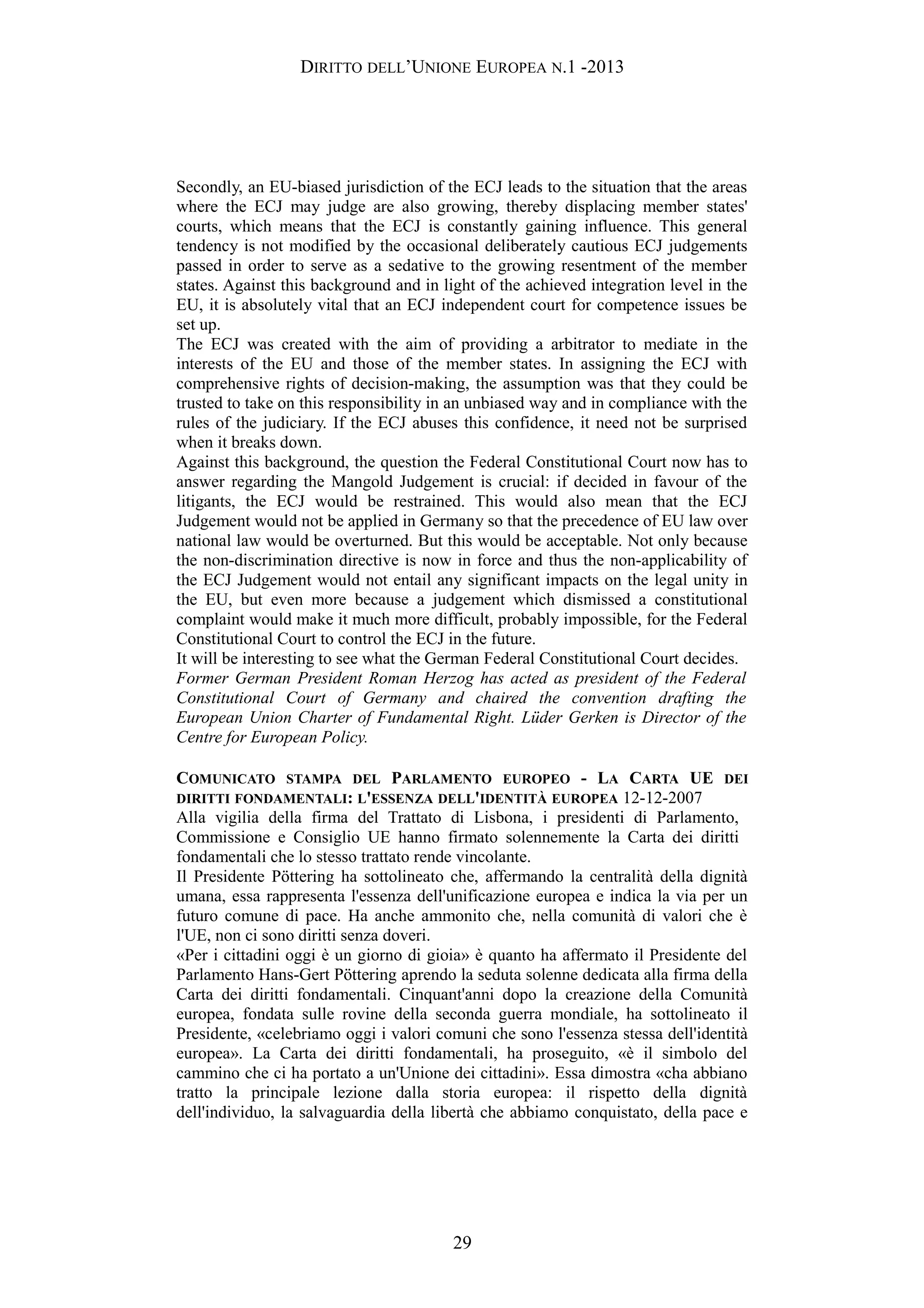DIRITTO DELL’UNIONE EUROPEA N.1 -2013
Secondly, an EU-biased jurisdiction of the ECJ leads to the situation that the areas
where the ECJ may judge are also growing, thereby displacing member states'
courts, which means that the ECJ is constantly gaining influence. This general
tendency is not modified by the occasional deliberately cautious ECJ judgements
passed in order to serve as a sedative to the growing resentment of the member
states. Against this background and in light of the achieved integration level in the
EU, it is absolutely vital that an ECJ independent court for competence issues be
set up.
The ECJ was created with the aim of providing a arbitrator to mediate in the
interests of the EU and those of the member states. In assigning the ECJ with
comprehensive rights of decision-making, the assumption was that they could be
trusted to take on this responsibility in an unbiased way and in compliance with the
rules of the judiciary. If the ECJ abuses this confidence, it need not be surprised
when it breaks down.
Against this background, the question the Federal Constitutional Court now has to
answer regarding the Mangold Judgement is crucial: if decided in favour of the
litigants, the ECJ would be restrained. This would also mean that the ECJ
Judgement would not be applied in Germany so that the precedence of EU law over
national law would be overturned. But this would be acceptable. Not only because
the non-discrimination directive is now in force and thus the non-applicability of
the ECJ Judgement would not entail any significant impacts on the legal unity in
the EU, but even more because a judgement which dismissed a constitutional
complaint would make it much more difficult, probably impossible, for the Federal
Constitutional Court to control the ECJ in the future.
It will be interesting to see what the German Federal Constitutional Court decides.
Former German President Roman Herzog has acted as president of the Federal
Constitutional Court of Germany and chaired the convention drafting the
European Union Charter of Fundamental Right. Lüder Gerken is Director of the
Centre for European Policy.
COMUNICATO STAMPA DEL PARLAMENTO EUROPEO - LA CARTA UE DEI
DIRITTI FONDAMENTALI: L'ESSENZA DELL'IDENTITÀ EUROPEA 12-12-2007
Alla vigilia della firma del Trattato di Lisbona, i presidenti di Parlamento,
Commissione e Consiglio UE hanno firmato solennemente la Carta dei diritti
fondamentali che lo stesso trattato rende vincolante.
Il Presidente Pöttering ha sottolineato che, affermando la centralità della dignità
umana, essa rappresenta l'essenza dell'unificazione europea e indica la via per un
futuro comune di pace. Ha anche ammonito che, nella comunità di valori che è
l'UE, non ci sono diritti senza doveri.
«Per i cittadini oggi è un giorno di gioia» è quanto ha affermato il Presidente del
Parlamento Hans-Gert Pöttering aprendo la seduta solenne dedicata alla firma della
Carta dei diritti fondamentali. Cinquant'anni dopo la creazione della Comunità
europea, fondata sulle rovine della seconda guerra mondiale, ha sottolineato il
Presidente, «celebriamo oggi i valori comuni che sono l'essenza stessa dell'identità
europea». La Carta dei diritti fondamentali, ha proseguito, «è il simbolo del
cammino che ci ha portato a un'Unione dei cittadini». Essa dimostra «cha abbiano
tratto la principale lezione dalla storia europea: il rispetto della dignità
dell'individuo, la salvaguardia della libertà che abbiamo conquistato, della pace e
29
 