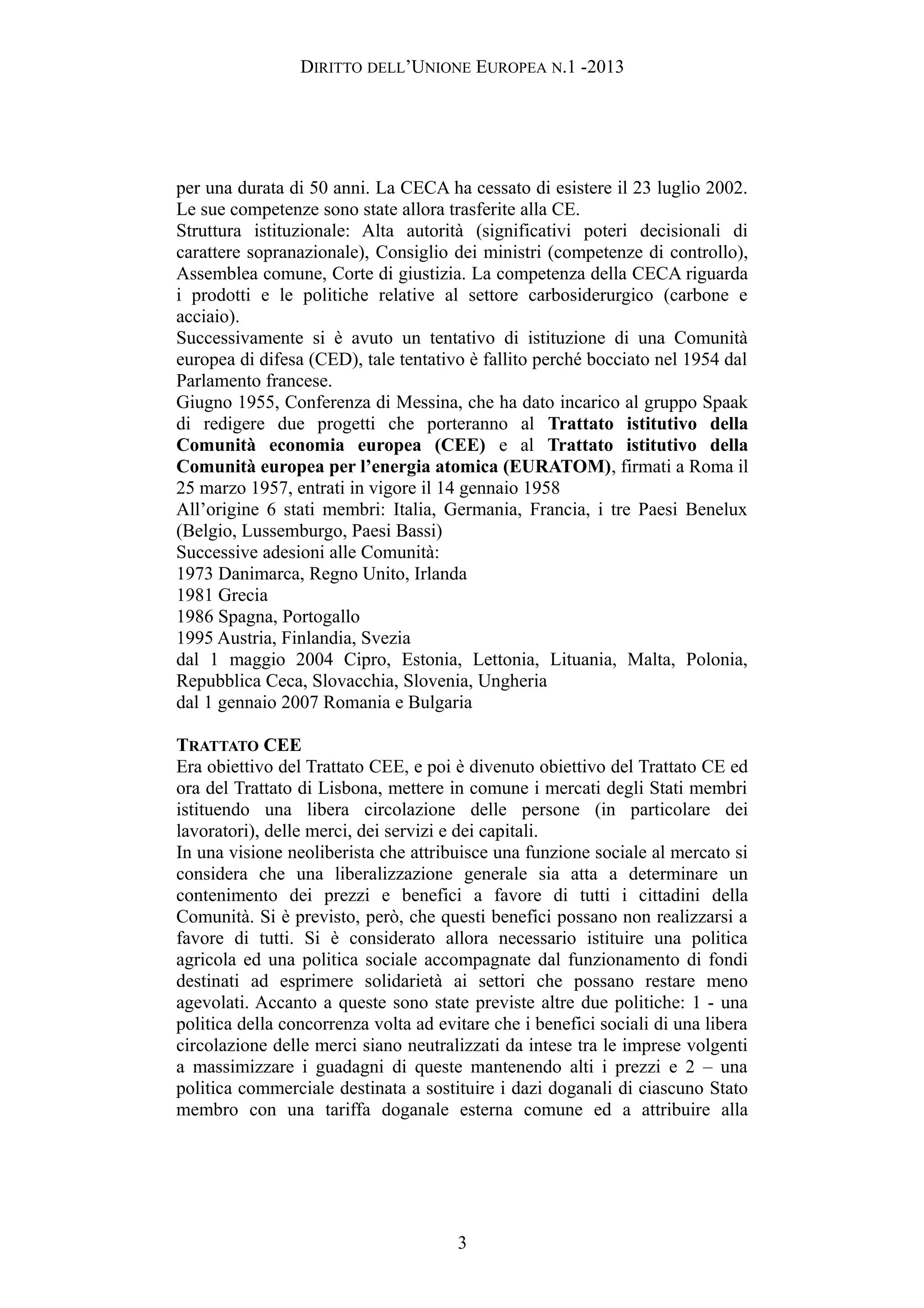 DIRITTO DELL’UNIONE EUROPEA N.1 -2013
per una durata di 50 anni. La CECA ha cessato di esistere il 23 luglio 2002.
Le sue competenze sono state allora trasferite alla CE.
Struttura istituzionale: Alta autorità (significativi poteri decisionali di
carattere sopranazionale), Consiglio dei ministri (competenze di controllo),
Assemblea comune, Corte di giustizia. La competenza della CECA riguarda
i prodotti e le politiche relative al settore carbosiderurgico (carbone e
acciaio).
Successivamente si è avuto un tentativo di istituzione di una Comunità
europea di difesa (CED), tale tentativo è fallito perché bocciato nel 1954 dal
Parlamento francese.
Giugno 1955, Conferenza di Messina, che ha dato incarico al gruppo Spaak
di redigere due progetti che porteranno al Trattato istitutivo della
Comunità economia europea (CEE) e al Trattato istitutivo della
Comunità europea per l’energia atomica (EURATOM), firmati a Roma il
25 marzo 1957, entrati in vigore il 14 gennaio 1958
All’origine 6 stati membri: Italia, Germania, Francia, i tre Paesi Benelux
(Belgio, Lussemburgo, Paesi Bassi)
Successive adesioni alle Comunità:
1973 Danimarca, Regno Unito, Irlanda
1981 Grecia
1986 Spagna, Portogallo
1995 Austria, Finlandia, Svezia
dal 1 maggio 2004 Cipro, Estonia, Lettonia, Lituania, Malta, Polonia,
Repubblica Ceca, Slovacchia, Slovenia, Ungheria
dal 1 gennaio 2007 Romania e Bulgaria
TRATTATO CEE
Era obiettivo del Trattato CEE, e poi è divenuto obiettivo del Trattato CE ed
ora del Trattato di Lisbona, mettere in comune i mercati degli Stati membri
istituendo una libera circolazione delle persone (in particolare dei
lavoratori), delle merci, dei servizi e dei capitali.
In una visione neoliberista che attribuisce una funzione sociale al mercato si
considera che una liberalizzazione generale sia atta a determinare un
contenimento dei prezzi e benefici a favore di tutti i cittadini della
Comunità. Si è previsto, però, che questi benefici possano non realizzarsi a
favore di tutti. Si è considerato allora necessario istituire una politica
agricola ed una politica sociale accompagnate dal funzionamento di fondi
destinati ad esprimere solidarietà ai settori che possano restare meno
agevolati. Accanto a queste sono state previste altre due politiche: 1 - una
politica della concorrenza volta ad evitare che i benefici sociali di una libera
circolazione delle merci siano neutralizzati da intese tra le imprese volgenti
a massimizzare i guadagni di queste mantenendo alti i prezzi e 2 – una
politica commerciale destinata a sostituire i dazi doganali di ciascuno Stato
membro con una tariffa doganale esterna comune ed a attribuire alla
3
 