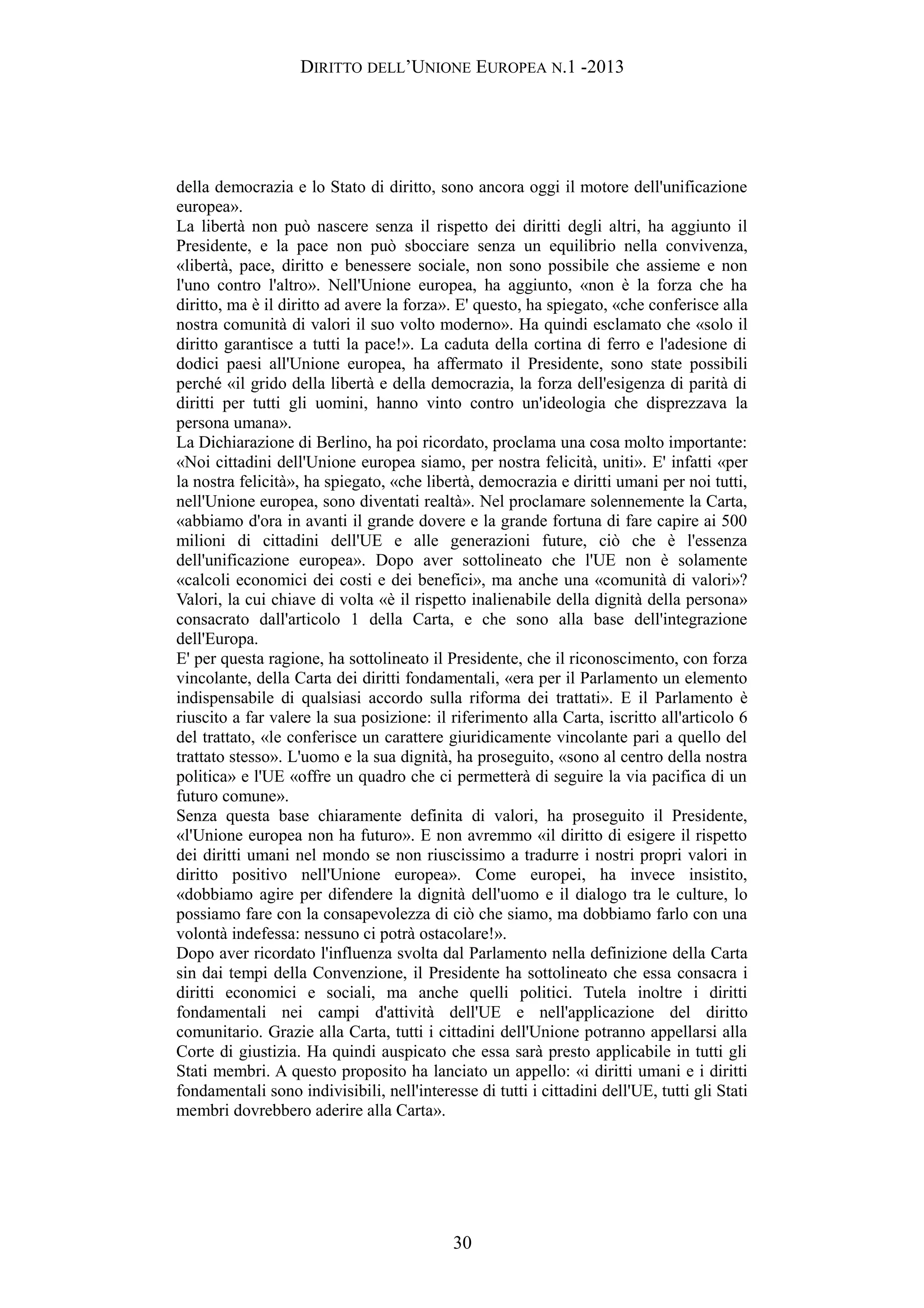 DIRITTO DELL’UNIONE EUROPEA N.1 -2013
della democrazia e lo Stato di diritto, sono ancora oggi il motore dell'unificazione
europea».
La libertà non può nascere senza il rispetto dei diritti degli altri, ha aggiunto il
Presidente, e la pace non può sbocciare senza un equilibrio nella convivenza,
«libertà, pace, diritto e benessere sociale, non sono possibile che assieme e non
l'uno contro l'altro». Nell'Unione europea, ha aggiunto, «non è la forza che ha
diritto, ma è il diritto ad avere la forza». E' questo, ha spiegato, «che conferisce alla
nostra comunità di valori il suo volto moderno». Ha quindi esclamato che «solo il
diritto garantisce a tutti la pace!». La caduta della cortina di ferro e l'adesione di
dodici paesi all'Unione europea, ha affermato il Presidente, sono state possibili
perché «il grido della libertà e della democrazia, la forza dell'esigenza di parità di
diritti per tutti gli uomini, hanno vinto contro un'ideologia che disprezzava la
persona umana».
La Dichiarazione di Berlino, ha poi ricordato, proclama una cosa molto importante:
«Noi cittadini dell'Unione europea siamo, per nostra felicità, uniti». E' infatti «per
la nostra felicità», ha spiegato, «che libertà, democrazia e diritti umani per noi tutti,
nell'Unione europea, sono diventati realtà». Nel proclamare solennemente la Carta,
«abbiamo d'ora in avanti il grande dovere e la grande fortuna di fare capire ai 500
milioni di cittadini dell'UE e alle generazioni future, ciò che è l'essenza
dell'unificazione europea». Dopo aver sottolineato che l'UE non è solamente
«calcoli economici dei costi e dei benefici», ma anche una «comunità di valori»?
Valori, la cui chiave di volta «è il rispetto inalienabile della dignità della persona»
consacrato dall'articolo 1 della Carta, e che sono alla base dell'integrazione
dell'Europa.
E' per questa ragione, ha sottolineato il Presidente, che il riconoscimento, con forza
vincolante, della Carta dei diritti fondamentali, «era per il Parlamento un elemento
indispensabile di qualsiasi accordo sulla riforma dei trattati». E il Parlamento è
riuscito a far valere la sua posizione: il riferimento alla Carta, iscritto all'articolo 6
del trattato, «le conferisce un carattere giuridicamente vincolante pari a quello del
trattato stesso». L'uomo e la sua dignità, ha proseguito, «sono al centro della nostra
politica» e l'UE «offre un quadro che ci permetterà di seguire la via pacifica di un
futuro comune».
Senza questa base chiaramente definita di valori, ha proseguito il Presidente,
«l'Unione europea non ha futuro». E non avremmo «il diritto di esigere il rispetto
dei diritti umani nel mondo se non riuscissimo a tradurre i nostri propri valori in
diritto positivo nell'Unione europea». Come europei, ha invece insistito,
«dobbiamo agire per difendere la dignità dell'uomo e il dialogo tra le culture, lo
possiamo fare con la consapevolezza di ciò che siamo, ma dobbiamo farlo con una
volontà indefessa: nessuno ci potrà ostacolare!».
Dopo aver ricordato l'influenza svolta dal Parlamento nella definizione della Carta
sin dai tempi della Convenzione, il Presidente ha sottolineato che essa consacra i
diritti economici e sociali, ma anche quelli politici. Tutela inoltre i diritti
fondamentali nei campi d'attività dell'UE e nell'applicazione del diritto
comunitario. Grazie alla Carta, tutti i cittadini dell'Unione potranno appellarsi alla
Corte di giustizia. Ha quindi auspicato che essa sarà presto applicabile in tutti gli
Stati membri. A questo proposito ha lanciato un appello: «i diritti umani e i diritti
fondamentali sono indivisibili, nell'interesse di tutti i cittadini dell'UE, tutti gli Stati
membri dovrebbero aderire alla Carta».
30
 