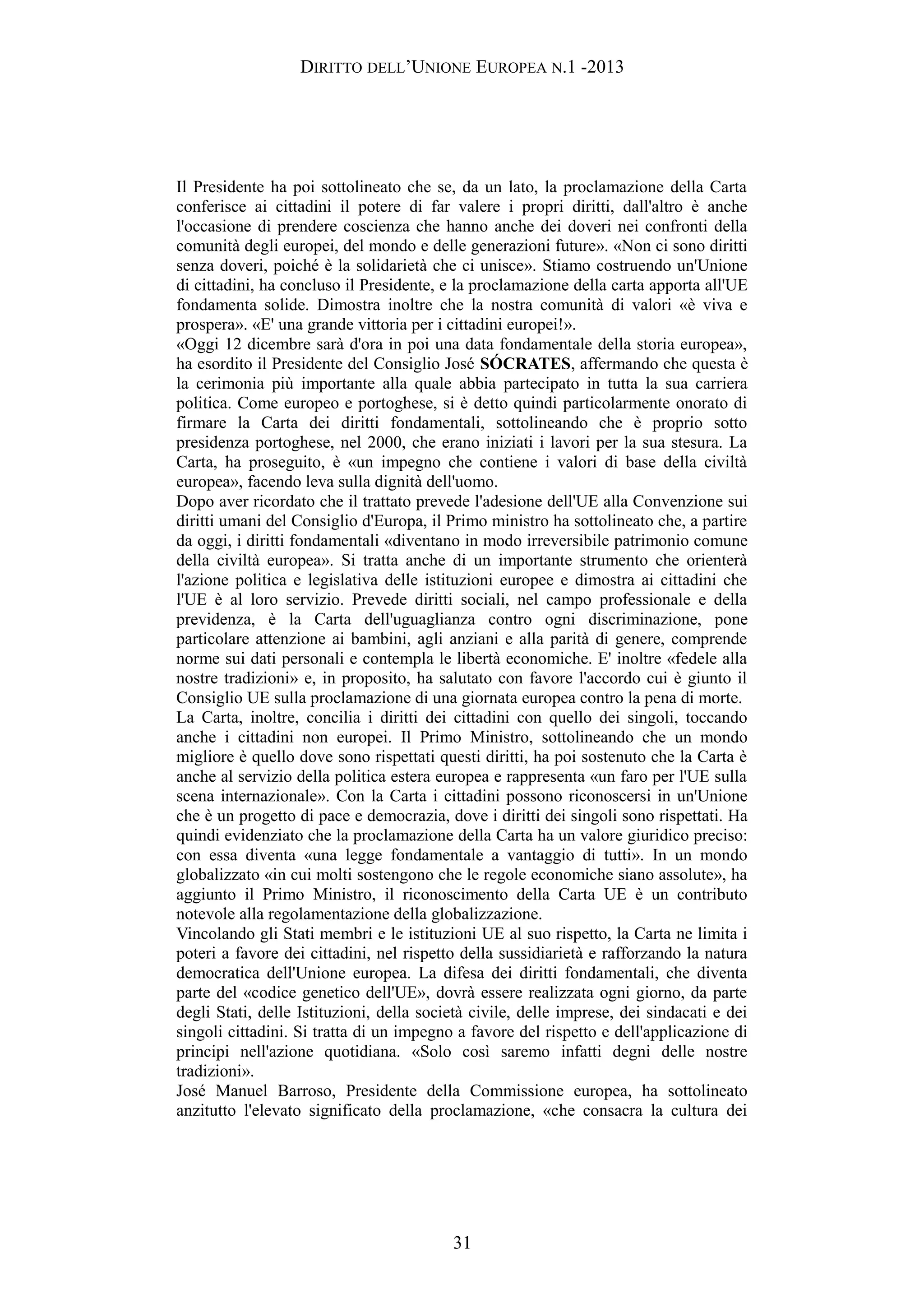 DIRITTO DELL’UNIONE EUROPEA N.1 -2013
Il Presidente ha poi sottolineato che se, da un lato, la proclamazione della Carta
conferisce ai cittadini il potere di far valere i propri diritti, dall'altro è anche
l'occasione di prendere coscienza che hanno anche dei doveri nei confronti della
comunità degli europei, del mondo e delle generazioni future». «Non ci sono diritti
senza doveri, poiché è la solidarietà che ci unisce». Stiamo costruendo un'Unione
di cittadini, ha concluso il Presidente, e la proclamazione della carta apporta all'UE
fondamenta solide. Dimostra inoltre che la nostra comunità di valori «è viva e
prospera». «E' una grande vittoria per i cittadini europei!».
«Oggi 12 dicembre sarà d'ora in poi una data fondamentale della storia europea»,
ha esordito il Presidente del Consiglio José SÓCRATES, affermando che questa è
la cerimonia più importante alla quale abbia partecipato in tutta la sua carriera
politica. Come europeo e portoghese, si è detto quindi particolarmente onorato di
firmare la Carta dei diritti fondamentali, sottolineando che è proprio sotto
presidenza portoghese, nel 2000, che erano iniziati i lavori per la sua stesura. La
Carta, ha proseguito, è «un impegno che contiene i valori di base della civiltà
europea», facendo leva sulla dignità dell'uomo.
Dopo aver ricordato che il trattato prevede l'adesione dell'UE alla Convenzione sui
diritti umani del Consiglio d'Europa, il Primo ministro ha sottolineato che, a partire
da oggi, i diritti fondamentali «diventano in modo irreversibile patrimonio comune
della civiltà europea». Si tratta anche di un importante strumento che orienterà
l'azione politica e legislativa delle istituzioni europee e dimostra ai cittadini che
l'UE è al loro servizio. Prevede diritti sociali, nel campo professionale e della
previdenza, è la Carta dell'uguaglianza contro ogni discriminazione, pone
particolare attenzione ai bambini, agli anziani e alla parità di genere, comprende
norme sui dati personali e contempla le libertà economiche. E' inoltre «fedele alla
nostre tradizioni» e, in proposito, ha salutato con favore l'accordo cui è giunto il
Consiglio UE sulla proclamazione di una giornata europea contro la pena di morte.
La Carta, inoltre, concilia i diritti dei cittadini con quello dei singoli, toccando
anche i cittadini non europei. Il Primo Ministro, sottolineando che un mondo
migliore è quello dove sono rispettati questi diritti, ha poi sostenuto che la Carta è
anche al servizio della politica estera europea e rappresenta «un faro per l'UE sulla
scena internazionale». Con la Carta i cittadini possono riconoscersi in un'Unione
che è un progetto di pace e democrazia, dove i diritti dei singoli sono rispettati. Ha
quindi evidenziato che la proclamazione della Carta ha un valore giuridico preciso:
con essa diventa «una legge fondamentale a vantaggio di tutti». In un mondo
globalizzato «in cui molti sostengono che le regole economiche siano assolute», ha
aggiunto il Primo Ministro, il riconoscimento della Carta UE è un contributo
notevole alla regolamentazione della globalizzazione.
Vincolando gli Stati membri e le istituzioni UE al suo rispetto, la Carta ne limita i
poteri a favore dei cittadini, nel rispetto della sussidiarietà e rafforzando la natura
democratica dell'Unione europea. La difesa dei diritti fondamentali, che diventa
parte del «codice genetico dell'UE», dovrà essere realizzata ogni giorno, da parte
degli Stati, delle Istituzioni, della società civile, delle imprese, dei sindacati e dei
singoli cittadini. Si tratta di un impegno a favore del rispetto e dell'applicazione di
principi nell'azione quotidiana. «Solo così saremo infatti degni delle nostre
tradizioni».
José Manuel Barroso, Presidente della Commissione europea, ha sottolineato
anzitutto l'elevato significato della proclamazione, «che consacra la cultura dei
31
 