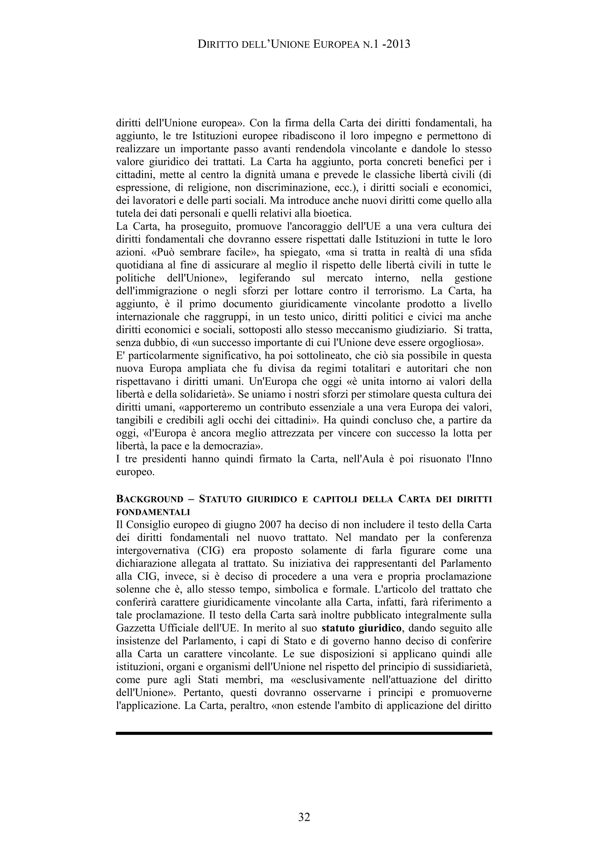 DIRITTO DELL’UNIONE EUROPEA N.1 -2013
diritti dell'Unione europea». Con la firma della Carta dei diritti fondamentali, ha
aggiunto, le tre Istituzioni europee ribadiscono il loro impegno e permettono di
realizzare un importante passo avanti rendendola vincolante e dandole lo stesso
valore giuridico dei trattati. La Carta ha aggiunto, porta concreti benefici per i
cittadini, mette al centro la dignità umana e prevede le classiche libertà civili (di
espressione, di religione, non discriminazione, ecc.), i diritti sociali e economici,
dei lavoratori e delle parti sociali. Ma introduce anche nuovi diritti come quello alla
tutela dei dati personali e quelli relativi alla bioetica.
La Carta, ha proseguito, promuove l'ancoraggio dell'UE a una vera cultura dei
diritti fondamentali che dovranno essere rispettati dalle Istituzioni in tutte le loro
azioni. «Può sembrare facile», ha spiegato, «ma si tratta in realtà di una sfida
quotidiana al fine di assicurare al meglio il rispetto delle libertà civili in tutte le
politiche dell'Unione», legiferando sul mercato interno, nella gestione
dell'immigrazione o negli sforzi per lottare contro il terrorismo. La Carta, ha
aggiunto, è il primo documento giuridicamente vincolante prodotto a livello
internazionale che raggruppi, in un testo unico, diritti politici e civici ma anche
diritti economici e sociali, sottoposti allo stesso meccanismo giudiziario. Si tratta,
senza dubbio, di «un successo importante di cui l'Unione deve essere orgogliosa».
E' particolarmente significativo, ha poi sottolineato, che ciò sia possibile in questa
nuova Europa ampliata che fu divisa da regimi totalitari e autoritari che non
rispettavano i diritti umani. Un'Europa che oggi «è unita intorno ai valori della
libertà e della solidarietà». Se uniamo i nostri sforzi per stimolare questa cultura dei
diritti umani, «apporteremo un contributo essenziale a una vera Europa dei valori,
tangibili e credibili agli occhi dei cittadini». Ha quindi concluso che, a partire da
oggi, «l'Europa è ancora meglio attrezzata per vincere con successo la lotta per
libertà, la pace e la democrazia».
I tre presidenti hanno quindi firmato la Carta, nell'Aula è poi risuonato l'Inno
europeo.
BACKGROUND – STATUTO GIURIDICO E CAPITOLI DELLA CARTA DEI DIRITTI
FONDAMENTALI
Il Consiglio europeo di giugno 2007 ha deciso di non includere il testo della Carta
dei diritti fondamentali nel nuovo trattato. Nel mandato per la conferenza
intergovernativa (CIG) era proposto solamente di farla figurare come una
dichiarazione allegata al trattato. Su iniziativa dei rappresentanti del Parlamento
alla CIG, invece, si è deciso di procedere a una vera e propria proclamazione
solenne che è, allo stesso tempo, simbolica e formale. L'articolo del trattato che
conferirà carattere giuridicamente vincolante alla Carta, infatti, farà riferimento a
tale proclamazione. Il testo della Carta sarà inoltre pubblicato integralmente sulla
Gazzetta Ufficiale dell'UE. In merito al suo statuto giuridico, dando seguito alle
insistenze del Parlamento, i capi di Stato e di governo hanno deciso di conferire
alla Carta un carattere vincolante. Le sue disposizioni si applicano quindi alle
istituzioni, organi e organismi dell'Unione nel rispetto del principio di sussidiarietà,
come pure agli Stati membri, ma «esclusivamente nell'attuazione del diritto
dell'Unione». Pertanto, questi dovranno osservarne i principi e promuoverne
l'applicazione. La Carta, peraltro, «non estende l'ambito di applicazione del diritto
32
 