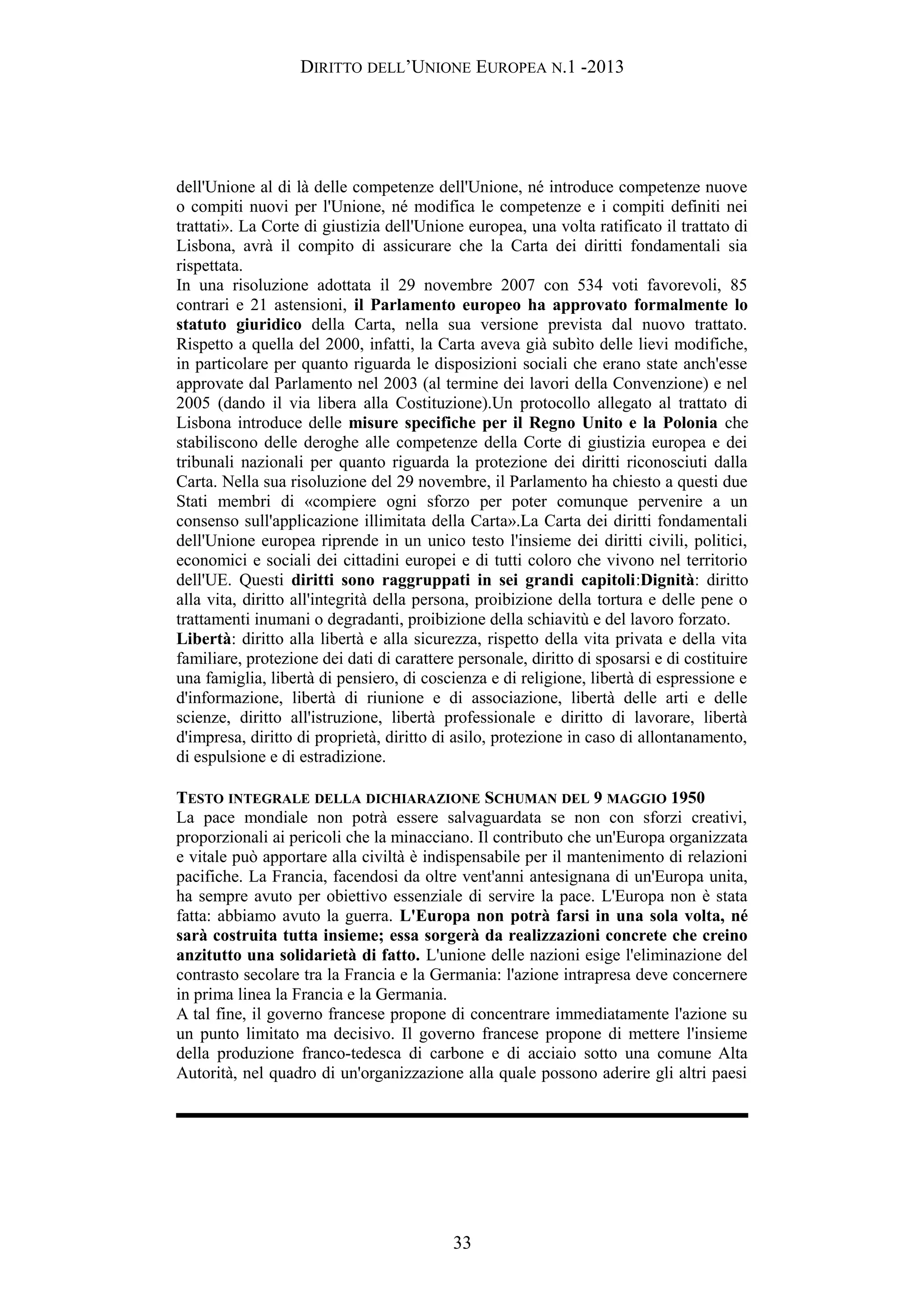 DIRITTO DELL’UNIONE EUROPEA N.1 -2013
dell'Unione al di là delle competenze dell'Unione, né introduce competenze nuove
o compiti nuovi per l'Unione, né modifica le competenze e i compiti definiti nei
trattati». La Corte di giustizia dell'Unione europea, una volta ratificato il trattato di
Lisbona, avrà il compito di assicurare che la Carta dei diritti fondamentali sia
rispettata.
In una risoluzione adottata il 29 novembre 2007 con 534 voti favorevoli, 85
contrari e 21 astensioni, il Parlamento europeo ha approvato formalmente lo
statuto giuridico della Carta, nella sua versione prevista dal nuovo trattato.
Rispetto a quella del 2000, infatti, la Carta aveva già subìto delle lievi modifiche,
in particolare per quanto riguarda le disposizioni sociali che erano state anch'esse
approvate dal Parlamento nel 2003 (al termine dei lavori della Convenzione) e nel
2005 (dando il via libera alla Costituzione).Un protocollo allegato al trattato di
Lisbona introduce delle misure specifiche per il Regno Unito e la Polonia che
stabiliscono delle deroghe alle competenze della Corte di giustizia europea e dei
tribunali nazionali per quanto riguarda la protezione dei diritti riconosciuti dalla
Carta. Nella sua risoluzione del 29 novembre, il Parlamento ha chiesto a questi due
Stati membri di «compiere ogni sforzo per poter comunque pervenire a un
consenso sull'applicazione illimitata della Carta».La Carta dei diritti fondamentali
dell'Unione europea riprende in un unico testo l'insieme dei diritti civili, politici,
economici e sociali dei cittadini europei e di tutti coloro che vivono nel territorio
dell'UE. Questi diritti sono raggruppati in sei grandi capitoli:Dignità: diritto
alla vita, diritto all'integrità della persona, proibizione della tortura e delle pene o
trattamenti inumani o degradanti, proibizione della schiavitù e del lavoro forzato.
Libertà: diritto alla libertà e alla sicurezza, rispetto della vita privata e della vita
familiare, protezione dei dati di carattere personale, diritto di sposarsi e di costituire
una famiglia, libertà di pensiero, di coscienza e di religione, libertà di espressione e
d'informazione, libertà di riunione e di associazione, libertà delle arti e delle
scienze, diritto all'istruzione, libertà professionale e diritto di lavorare, libertà
d'impresa, diritto di proprietà, diritto di asilo, protezione in caso di allontanamento,
di espulsione e di estradizione.
TESTO INTEGRALE DELLA DICHIARAZIONE SCHUMAN DEL 9 MAGGIO 1950
La pace mondiale non potrà essere salvaguardata se non con sforzi creativi,
proporzionali ai pericoli che la minacciano. Il contributo che un'Europa organizzata
e vitale può apportare alla civiltà è indispensabile per il mantenimento di relazioni
pacifiche. La Francia, facendosi da oltre vent'anni antesignana di un'Europa unita,
ha sempre avuto per obiettivo essenziale di servire la pace. L'Europa non è stata
fatta: abbiamo avuto la guerra. L'Europa non potrà farsi in una sola volta, né
sarà costruita tutta insieme; essa sorgerà da realizzazioni concrete che creino
anzitutto una solidarietà di fatto. L'unione delle nazioni esige l'eliminazione del
contrasto secolare tra la Francia e la Germania: l'azione intrapresa deve concernere
in prima linea la Francia e la Germania.
A tal fine, il governo francese propone di concentrare immediatamente l'azione su
un punto limitato ma decisivo. Il governo francese propone di mettere l'insieme
della produzione franco-tedesca di carbone e di acciaio sotto una comune Alta
Autorità, nel quadro di un'organizzazione alla quale possono aderire gli altri paesi
33
 