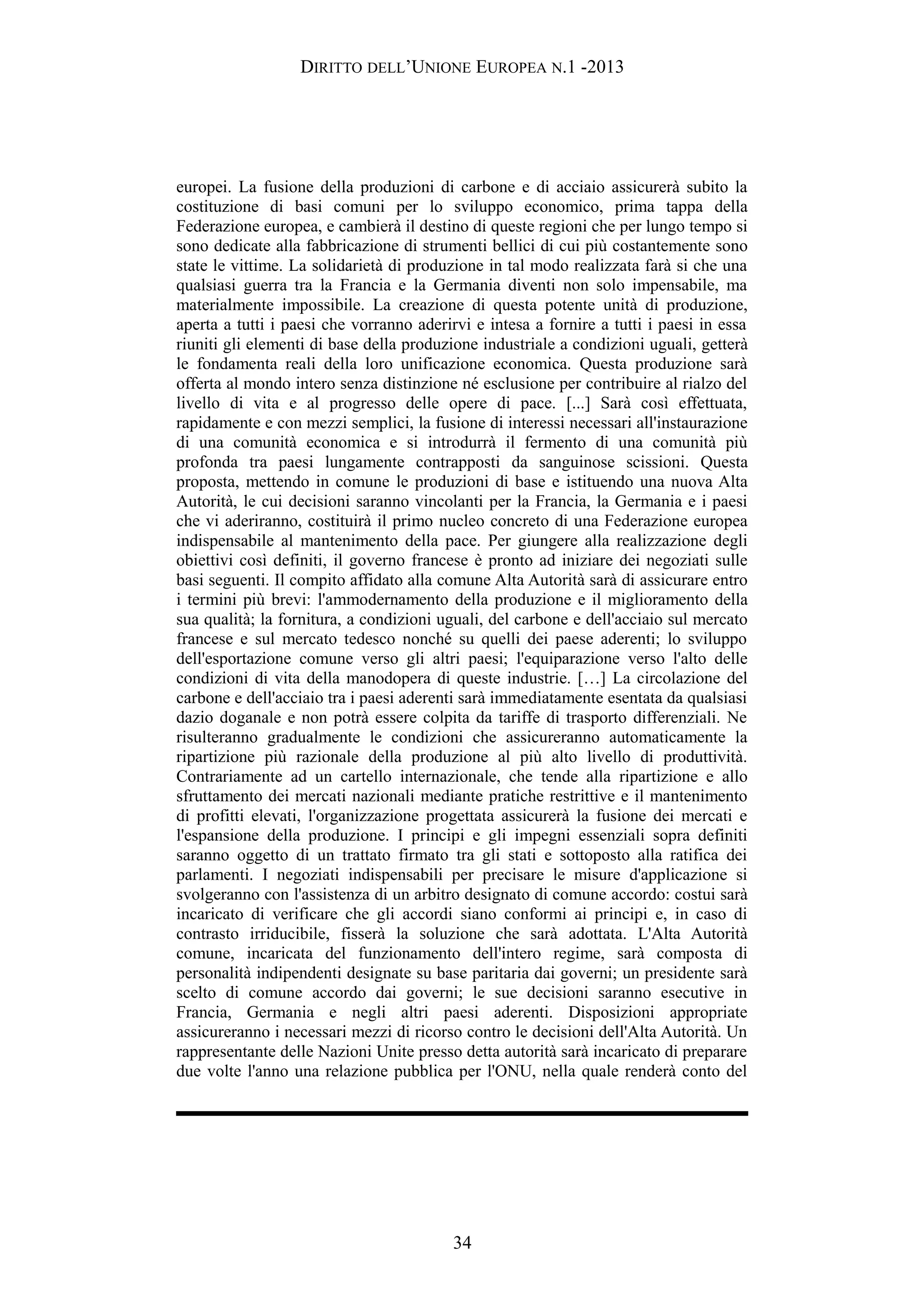 DIRITTO DELL’UNIONE EUROPEA N.1 -2013
europei. La fusione della produzioni di carbone e di acciaio assicurerà subito la
costituzione di basi comuni per lo sviluppo economico, prima tappa della
Federazione europea, e cambierà il destino di queste regioni che per lungo tempo si
sono dedicate alla fabbricazione di strumenti bellici di cui più costantemente sono
state le vittime. La solidarietà di produzione in tal modo realizzata farà si che una
qualsiasi guerra tra la Francia e la Germania diventi non solo impensabile, ma
materialmente impossibile. La creazione di questa potente unità di produzione,
aperta a tutti i paesi che vorranno aderirvi e intesa a fornire a tutti i paesi in essa
riuniti gli elementi di base della produzione industriale a condizioni uguali, getterà
le fondamenta reali della loro unificazione economica. Questa produzione sarà
offerta al mondo intero senza distinzione né esclusione per contribuire al rialzo del
livello di vita e al progresso delle opere di pace. [...] Sarà così effettuata,
rapidamente e con mezzi semplici, la fusione di interessi necessari all'instaurazione
di una comunità economica e si introdurrà il fermento di una comunità più
profonda tra paesi lungamente contrapposti da sanguinose scissioni. Questa
proposta, mettendo in comune le produzioni di base e istituendo una nuova Alta
Autorità, le cui decisioni saranno vincolanti per la Francia, la Germania e i paesi
che vi aderiranno, costituirà il primo nucleo concreto di una Federazione europea
indispensabile al mantenimento della pace. Per giungere alla realizzazione degli
obiettivi così definiti, il governo francese è pronto ad iniziare dei negoziati sulle
basi seguenti. Il compito affidato alla comune Alta Autorità sarà di assicurare entro
i termini più brevi: l'ammodernamento della produzione e il miglioramento della
sua qualità; la fornitura, a condizioni uguali, del carbone e dell'acciaio sul mercato
francese e sul mercato tedesco nonché su quelli dei paese aderenti; lo sviluppo
dell'esportazione comune verso gli altri paesi; l'equiparazione verso l'alto delle
condizioni di vita della manodopera di queste industrie. […] La circolazione del
carbone e dell'acciaio tra i paesi aderenti sarà immediatamente esentata da qualsiasi
dazio doganale e non potrà essere colpita da tariffe di trasporto differenziali. Ne
risulteranno gradualmente le condizioni che assicureranno automaticamente la
ripartizione più razionale della produzione al più alto livello di produttività.
Contrariamente ad un cartello internazionale, che tende alla ripartizione e allo
sfruttamento dei mercati nazionali mediante pratiche restrittive e il mantenimento
di profitti elevati, l'organizzazione progettata assicurerà la fusione dei mercati e
l'espansione della produzione. I principi e gli impegni essenziali sopra definiti
saranno oggetto di un trattato firmato tra gli stati e sottoposto alla ratifica dei
parlamenti. I negoziati indispensabili per precisare le misure d'applicazione si
svolgeranno con l'assistenza di un arbitro designato di comune accordo: costui sarà
incaricato di verificare che gli accordi siano conformi ai principi e, in caso di
contrasto irriducibile, fisserà la soluzione che sarà adottata. L'Alta Autorità
comune, incaricata del funzionamento dell'intero regime, sarà composta di
personalità indipendenti designate su base paritaria dai governi; un presidente sarà
scelto di comune accordo dai governi; le sue decisioni saranno esecutive in
Francia, Germania e negli altri paesi aderenti. Disposizioni appropriate
assicureranno i necessari mezzi di ricorso contro le decisioni dell'Alta Autorità. Un
rappresentante delle Nazioni Unite presso detta autorità sarà incaricato di preparare
due volte l'anno una relazione pubblica per l'ONU, nella quale renderà conto del
34
 