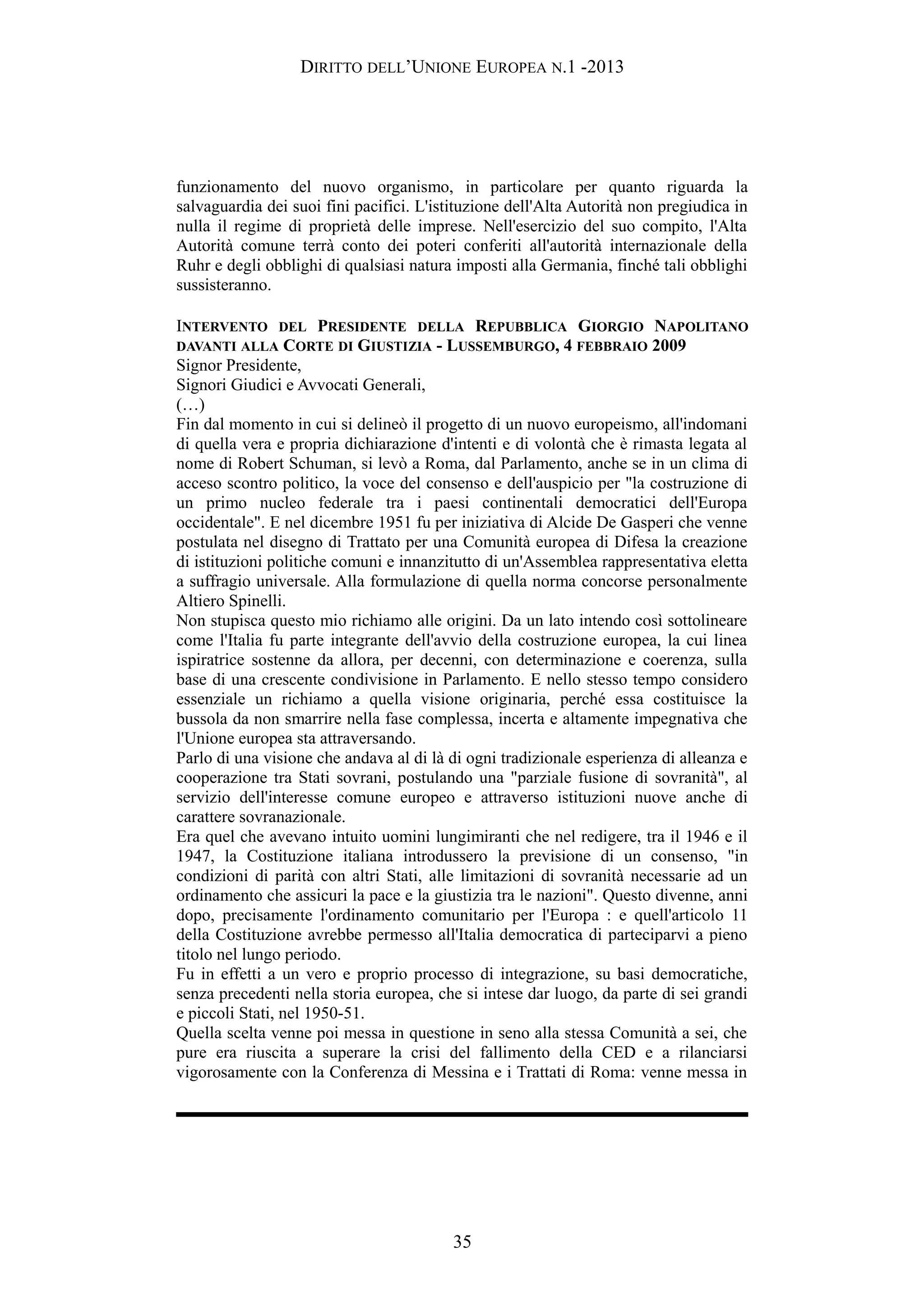 DIRITTO DELL’UNIONE EUROPEA N.1 -2013
funzionamento del nuovo organismo, in particolare per quanto riguarda la
salvaguardia dei suoi fini pacifici. L'istituzione dell'Alta Autorità non pregiudica in
nulla il regime di proprietà delle imprese. Nell'esercizio del suo compito, l'Alta
Autorità comune terrà conto dei poteri conferiti all'autorità internazionale della
Ruhr e degli obblighi di qualsiasi natura imposti alla Germania, finché tali obblighi
sussisteranno.
INTERVENTO DEL PRESIDENTE DELLA REPUBBLICA GIORGIO NAPOLITANO
DAVANTI ALLA CORTE DI GIUSTIZIA - LUSSEMBURGO, 4 FEBBRAIO 2009
Signor Presidente,
Signori Giudici e Avvocati Generali,
(…)
Fin dal momento in cui si delineò il progetto di un nuovo europeismo, all'indomani
di quella vera e propria dichiarazione d'intenti e di volontà che è rimasta legata al
nome di Robert Schuman, si levò a Roma, dal Parlamento, anche se in un clima di
acceso scontro politico, la voce del consenso e dell'auspicio per "la costruzione di
un primo nucleo federale tra i paesi continentali democratici dell'Europa
occidentale". E nel dicembre 1951 fu per iniziativa di Alcide De Gasperi che venne
postulata nel disegno di Trattato per una Comunità europea di Difesa la creazione
di istituzioni politiche comuni e innanzitutto di un'Assemblea rappresentativa eletta
a suffragio universale. Alla formulazione di quella norma concorse personalmente
Altiero Spinelli.
Non stupisca questo mio richiamo alle origini. Da un lato intendo così sottolineare
come l'Italia fu parte integrante dell'avvio della costruzione europea, la cui linea
ispiratrice sostenne da allora, per decenni, con determinazione e coerenza, sulla
base di una crescente condivisione in Parlamento. E nello stesso tempo considero
essenziale un richiamo a quella visione originaria, perché essa costituisce la
bussola da non smarrire nella fase complessa, incerta e altamente impegnativa che
l'Unione europea sta attraversando.
Parlo di una visione che andava al di là di ogni tradizionale esperienza di alleanza e
cooperazione tra Stati sovrani, postulando una "parziale fusione di sovranità", al
servizio dell'interesse comune europeo e attraverso istituzioni nuove anche di
carattere sovranazionale.
Era quel che avevano intuito uomini lungimiranti che nel redigere, tra il 1946 e il
1947, la Costituzione italiana introdussero la previsione di un consenso, "in
condizioni di parità con altri Stati, alle limitazioni di sovranità necessarie ad un
ordinamento che assicuri la pace e la giustizia tra le nazioni". Questo divenne, anni
dopo, precisamente l'ordinamento comunitario per l'Europa : e quell'articolo 11
della Costituzione avrebbe permesso all'Italia democratica di parteciparvi a pieno
titolo nel lungo periodo.
Fu in effetti a un vero e proprio processo di integrazione, su basi democratiche,
senza precedenti nella storia europea, che si intese dar luogo, da parte di sei grandi
e piccoli Stati, nel 1950-51.
Quella scelta venne poi messa in questione in seno alla stessa Comunità a sei, che
pure era riuscita a superare la crisi del fallimento della CED e a rilanciarsi
vigorosamente con la Conferenza di Messina e i Trattati di Roma: venne messa in
35
 