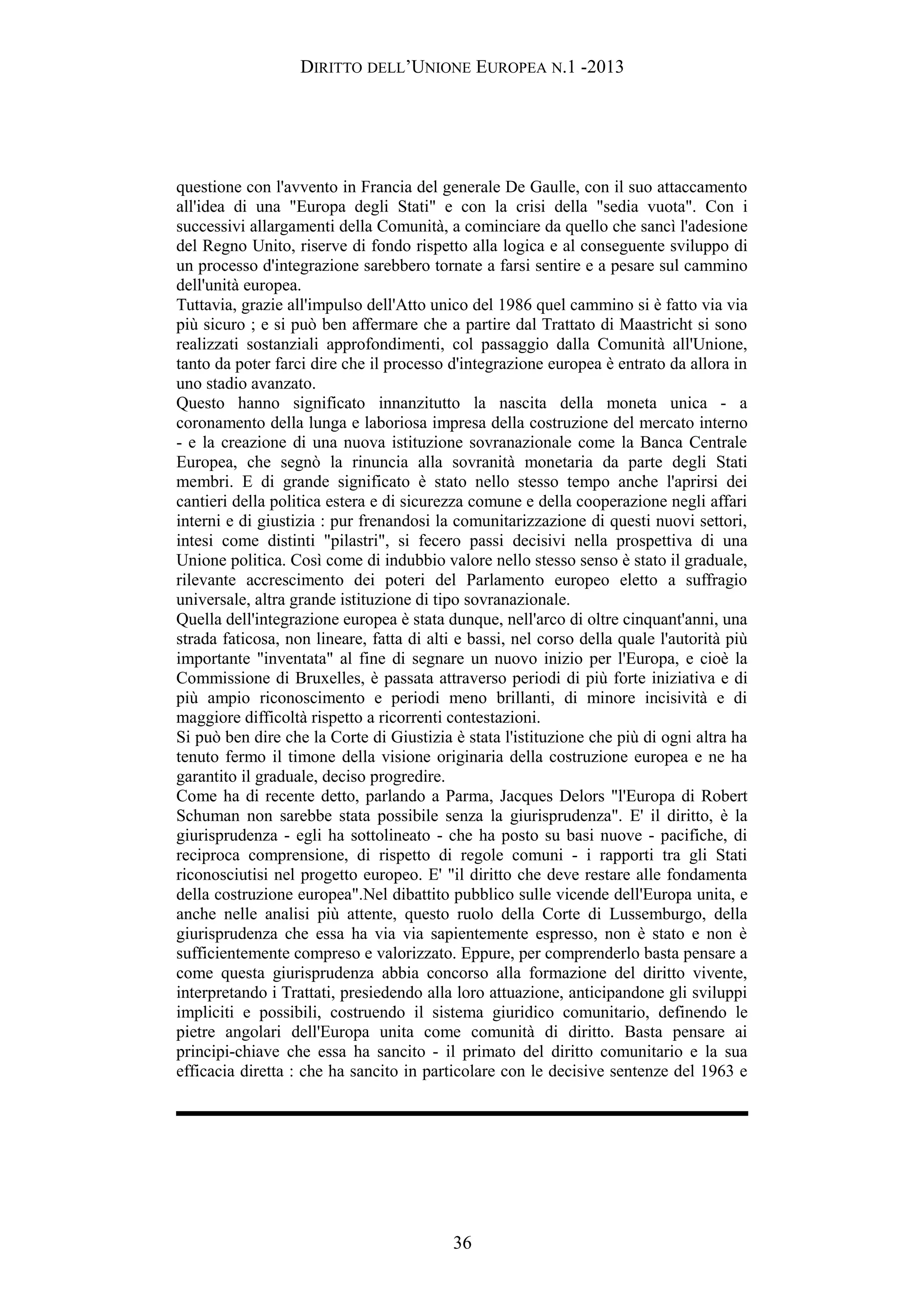 DIRITTO DELL’UNIONE EUROPEA N.1 -2013
questione con l'avvento in Francia del generale De Gaulle, con il suo attaccamento
all'idea di una "Europa degli Stati" e con la crisi della "sedia vuota". Con i
successivi allargamenti della Comunità, a cominciare da quello che sancì l'adesione
del Regno Unito, riserve di fondo rispetto alla logica e al conseguente sviluppo di
un processo d'integrazione sarebbero tornate a farsi sentire e a pesare sul cammino
dell'unità europea.
Tuttavia, grazie all'impulso dell'Atto unico del 1986 quel cammino si è fatto via via
più sicuro ; e si può ben affermare che a partire dal Trattato di Maastricht si sono
realizzati sostanziali approfondimenti, col passaggio dalla Comunità all'Unione,
tanto da poter farci dire che il processo d'integrazione europea è entrato da allora in
uno stadio avanzato.
Questo hanno significato innanzitutto la nascita della moneta unica - a
coronamento della lunga e laboriosa impresa della costruzione del mercato interno
- e la creazione di una nuova istituzione sovranazionale come la Banca Centrale
Europea, che segnò la rinuncia alla sovranità monetaria da parte degli Stati
membri. E di grande significato è stato nello stesso tempo anche l'aprirsi dei
cantieri della politica estera e di sicurezza comune e della cooperazione negli affari
interni e di giustizia : pur frenandosi la comunitarizzazione di questi nuovi settori,
intesi come distinti "pilastri", si fecero passi decisivi nella prospettiva di una
Unione politica. Così come di indubbio valore nello stesso senso è stato il graduale,
rilevante accrescimento dei poteri del Parlamento europeo eletto a suffragio
universale, altra grande istituzione di tipo sovranazionale.
Quella dell'integrazione europea è stata dunque, nell'arco di oltre cinquant'anni, una
strada faticosa, non lineare, fatta di alti e bassi, nel corso della quale l'autorità più
importante "inventata" al fine di segnare un nuovo inizio per l'Europa, e cioè la
Commissione di Bruxelles, è passata attraverso periodi di più forte iniziativa e di
più ampio riconoscimento e periodi meno brillanti, di minore incisività e di
maggiore difficoltà rispetto a ricorrenti contestazioni.
Si può ben dire che la Corte di Giustizia è stata l'istituzione che più di ogni altra ha
tenuto fermo il timone della visione originaria della costruzione europea e ne ha
garantito il graduale, deciso progredire.
Come ha di recente detto, parlando a Parma, Jacques Delors "l'Europa di Robert
Schuman non sarebbe stata possibile senza la giurisprudenza". E' il diritto, è la
giurisprudenza - egli ha sottolineato - che ha posto su basi nuove - pacifiche, di
reciproca comprensione, di rispetto di regole comuni - i rapporti tra gli Stati
riconosciutisi nel progetto europeo. E' "il diritto che deve restare alle fondamenta
della costruzione europea".Nel dibattito pubblico sulle vicende dell'Europa unita, e
anche nelle analisi più attente, questo ruolo della Corte di Lussemburgo, della
giurisprudenza che essa ha via via sapientemente espresso, non è stato e non è
sufficientemente compreso e valorizzato. Eppure, per comprenderlo basta pensare a
come questa giurisprudenza abbia concorso alla formazione del diritto vivente,
interpretando i Trattati, presiedendo alla loro attuazione, anticipandone gli sviluppi
impliciti e possibili, costruendo il sistema giuridico comunitario, definendo le
pietre angolari dell'Europa unita come comunità di diritto. Basta pensare ai
principi-chiave che essa ha sancito - il primato del diritto comunitario e la sua
efficacia diretta : che ha sancito in particolare con le decisive sentenze del 1963 e
36
 