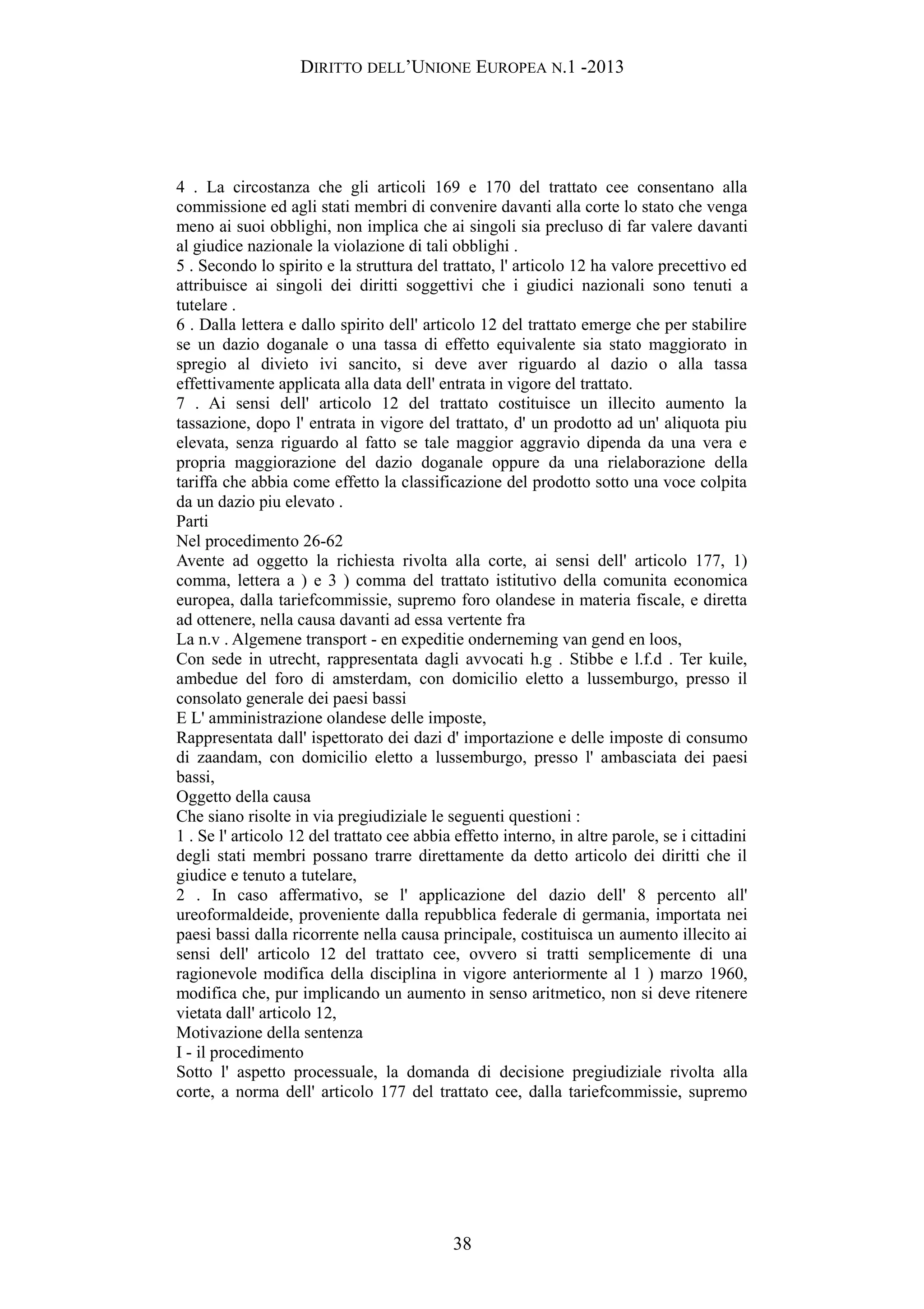 DIRITTO DELL’UNIONE EUROPEA N.1 -2013
4 . La circostanza che gli articoli 169 e 170 del trattato cee consentano alla
commissione ed agli stati membri di convenire davanti alla corte lo stato che venga
meno ai suoi obblighi, non implica che ai singoli sia precluso di far valere davanti
al giudice nazionale la violazione di tali obblighi .
5 . Secondo lo spirito e la struttura del trattato, l' articolo 12 ha valore precettivo ed
attribuisce ai singoli dei diritti soggettivi che i giudici nazionali sono tenuti a
tutelare .
6 . Dalla lettera e dallo spirito dell' articolo 12 del trattato emerge che per stabilire
se un dazio doganale o una tassa di effetto equivalente sia stato maggiorato in
spregio al divieto ivi sancito, si deve aver riguardo al dazio o alla tassa
effettivamente applicata alla data dell' entrata in vigore del trattato.
7 . Ai sensi dell' articolo 12 del trattato costituisce un illecito aumento la
tassazione, dopo l' entrata in vigore del trattato, d' un prodotto ad un' aliquota piu
elevata, senza riguardo al fatto se tale maggior aggravio dipenda da una vera e
propria maggiorazione del dazio doganale oppure da una rielaborazione della
tariffa che abbia come effetto la classificazione del prodotto sotto una voce colpita
da un dazio piu elevato .
Parti
Nel procedimento 26-62
Avente ad oggetto la richiesta rivolta alla corte, ai sensi dell' articolo 177, 1)
comma, lettera a ) e 3 ) comma del trattato istitutivo della comunita economica
europea, dalla tariefcommissie, supremo foro olandese in materia fiscale, e diretta
ad ottenere, nella causa davanti ad essa vertente fra
La n.v . Algemene transport - en expeditie onderneming van gend en loos,
Con sede in utrecht, rappresentata dagli avvocati h.g . Stibbe e l.f.d . Ter kuile,
ambedue del foro di amsterdam, con domicilio eletto a lussemburgo, presso il
consolato generale dei paesi bassi
E L' amministrazione olandese delle imposte,
Rappresentata dall' ispettorato dei dazi d' importazione e delle imposte di consumo
di zaandam, con domicilio eletto a lussemburgo, presso l' ambasciata dei paesi
bassi,
Oggetto della causa
Che siano risolte in via pregiudiziale le seguenti questioni :
1 . Se l' articolo 12 del trattato cee abbia effetto interno, in altre parole, se i cittadini
degli stati membri possano trarre direttamente da detto articolo dei diritti che il
giudice e tenuto a tutelare,
2 . In caso affermativo, se l' applicazione del dazio dell' 8 percento all'
ureoformaldeide, proveniente dalla repubblica federale di germania, importata nei
paesi bassi dalla ricorrente nella causa principale, costituisca un aumento illecito ai
sensi dell' articolo 12 del trattato cee, ovvero si tratti semplicemente di una
ragionevole modifica della disciplina in vigore anteriormente al 1 ) marzo 1960,
modifica che, pur implicando un aumento in senso aritmetico, non si deve ritenere
vietata dall' articolo 12,
Motivazione della sentenza
I - il procedimento
Sotto l' aspetto processuale, la domanda di decisione pregiudiziale rivolta alla
corte, a norma dell' articolo 177 del trattato cee, dalla tariefcommissie, supremo
38
 
