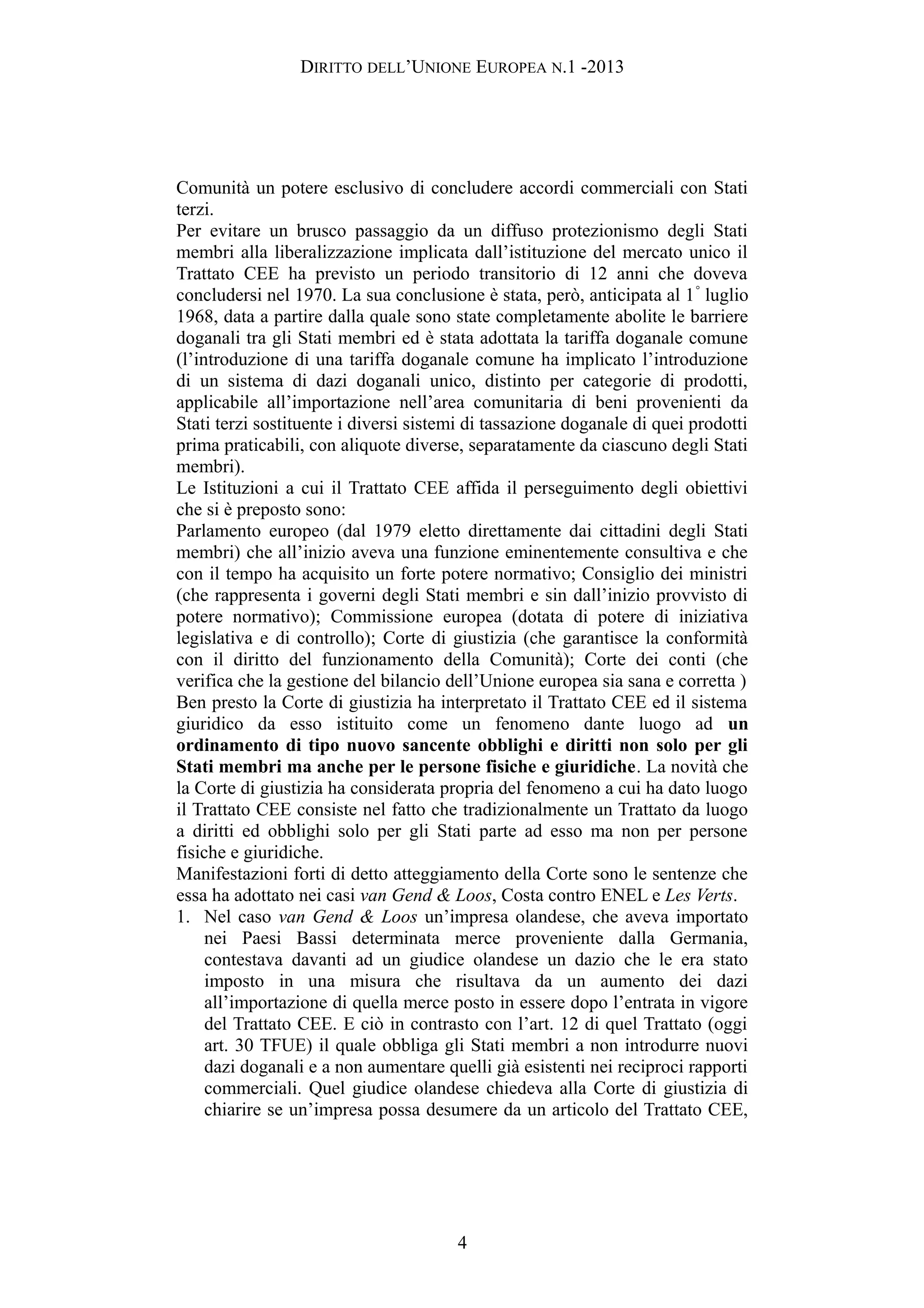 DIRITTO DELL’UNIONE EUROPEA N.1 -2013
Comunità un potere esclusivo di concludere accordi commerciali con Stati
terzi.
Per evitare un brusco passaggio da un diffuso protezionismo degli Stati
membri alla liberalizzazione implicata dall’istituzione del mercato unico il
Trattato CEE ha previsto un periodo transitorio di 12 anni che doveva
concludersi nel 1970. La sua conclusione è stata, però, anticipata al 1°
luglio
1968, data a partire dalla quale sono state completamente abolite le barriere
doganali tra gli Stati membri ed è stata adottata la tariffa doganale comune
(l’introduzione di una tariffa doganale comune ha implicato l’introduzione
di un sistema di dazi doganali unico, distinto per categorie di prodotti,
applicabile all’importazione nell’area comunitaria di beni provenienti da
Stati terzi sostituente i diversi sistemi di tassazione doganale di quei prodotti
prima praticabili, con aliquote diverse, separatamente da ciascuno degli Stati
membri).
Le Istituzioni a cui il Trattato CEE affida il perseguimento degli obiettivi
che si è preposto sono:
Parlamento europeo (dal 1979 eletto direttamente dai cittadini degli Stati
membri) che all’inizio aveva una funzione eminentemente consultiva e che
con il tempo ha acquisito un forte potere normativo; Consiglio dei ministri
(che rappresenta i governi degli Stati membri e sin dall’inizio provvisto di
potere normativo); Commissione europea (dotata di potere di iniziativa
legislativa e di controllo); Corte di giustizia (che garantisce la conformità
con il diritto del funzionamento della Comunità); Corte dei conti (che
verifica che la gestione del bilancio dell’Unione europea sia sana e corretta )
Ben presto la Corte di giustizia ha interpretato il Trattato CEE ed il sistema
giuridico da esso istituito come un fenomeno dante luogo ad un
ordinamento di tipo nuovo sancente obblighi e diritti non solo per gli
Stati membri ma anche per le persone fisiche e giuridiche. La novità che
la Corte di giustizia ha considerata propria del fenomeno a cui ha dato luogo
il Trattato CEE consiste nel fatto che tradizionalmente un Trattato da luogo
a diritti ed obblighi solo per gli Stati parte ad esso ma non per persone
fisiche e giuridiche.
Manifestazioni forti di detto atteggiamento della Corte sono le sentenze che
essa ha adottato nei casi van Gend & Loos, Costa contro ENEL e Les Verts.
1. Nel caso van Gend & Loos un’impresa olandese, che aveva importato
nei Paesi Bassi determinata merce proveniente dalla Germania,
contestava davanti ad un giudice olandese un dazio che le era stato
imposto in una misura che risultava da un aumento dei dazi
all’importazione di quella merce posto in essere dopo l’entrata in vigore
del Trattato CEE. E ciò in contrasto con l’art. 12 di quel Trattato (oggi
art. 30 TFUE) il quale obbliga gli Stati membri a non introdurre nuovi
dazi doganali e a non aumentare quelli già esistenti nei reciproci rapporti
commerciali. Quel giudice olandese chiedeva alla Corte di giustizia di
chiarire se un’impresa possa desumere da un articolo del Trattato CEE,
4
 