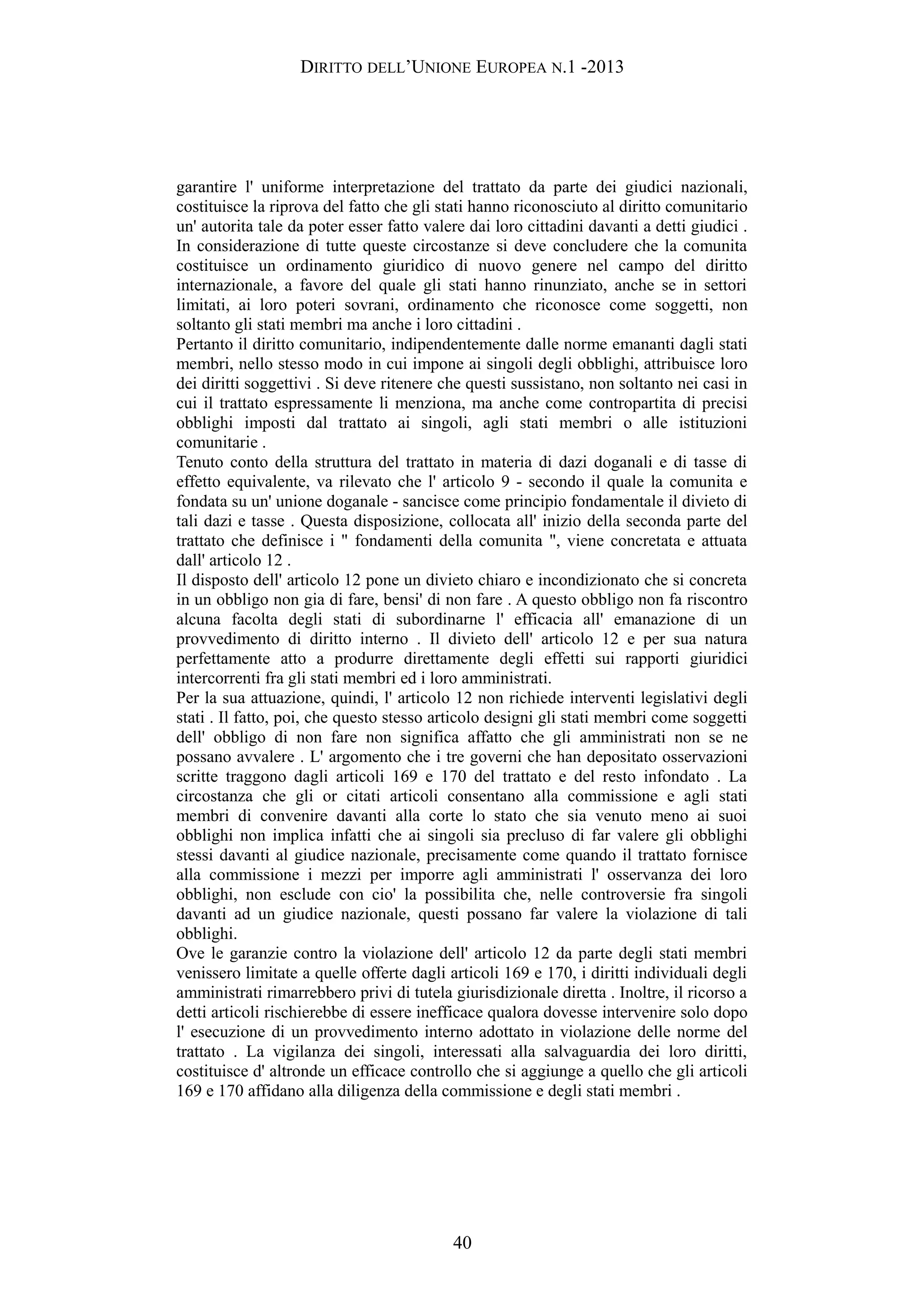 DIRITTO DELL’UNIONE EUROPEA N.1 -2013
garantire l' uniforme interpretazione del trattato da parte dei giudici nazionali,
costituisce la riprova del fatto che gli stati hanno riconosciuto al diritto comunitario
un' autorita tale da poter esser fatto valere dai loro cittadini davanti a detti giudici .
In considerazione di tutte queste circostanze si deve concludere che la comunita
costituisce un ordinamento giuridico di nuovo genere nel campo del diritto
internazionale, a favore del quale gli stati hanno rinunziato, anche se in settori
limitati, ai loro poteri sovrani, ordinamento che riconosce come soggetti, non
soltanto gli stati membri ma anche i loro cittadini .
Pertanto il diritto comunitario, indipendentemente dalle norme emananti dagli stati
membri, nello stesso modo in cui impone ai singoli degli obblighi, attribuisce loro
dei diritti soggettivi . Si deve ritenere che questi sussistano, non soltanto nei casi in
cui il trattato espressamente li menziona, ma anche come contropartita di precisi
obblighi imposti dal trattato ai singoli, agli stati membri o alle istituzioni
comunitarie .
Tenuto conto della struttura del trattato in materia di dazi doganali e di tasse di
effetto equivalente, va rilevato che l' articolo 9 - secondo il quale la comunita e
fondata su un' unione doganale - sancisce come principio fondamentale il divieto di
tali dazi e tasse . Questa disposizione, collocata all' inizio della seconda parte del
trattato che definisce i " fondamenti della comunita ", viene concretata e attuata
dall' articolo 12 .
Il disposto dell' articolo 12 pone un divieto chiaro e incondizionato che si concreta
in un obbligo non gia di fare, bensi' di non fare . A questo obbligo non fa riscontro
alcuna facolta degli stati di subordinarne l' efficacia all' emanazione di un
provvedimento di diritto interno . Il divieto dell' articolo 12 e per sua natura
perfettamente atto a produrre direttamente degli effetti sui rapporti giuridici
intercorrenti fra gli stati membri ed i loro amministrati.
Per la sua attuazione, quindi, l' articolo 12 non richiede interventi legislativi degli
stati . Il fatto, poi, che questo stesso articolo designi gli stati membri come soggetti
dell' obbligo di non fare non significa affatto che gli amministrati non se ne
possano avvalere . L' argomento che i tre governi che han depositato osservazioni
scritte traggono dagli articoli 169 e 170 del trattato e del resto infondato . La
circostanza che gli or citati articoli consentano alla commissione e agli stati
membri di convenire davanti alla corte lo stato che sia venuto meno ai suoi
obblighi non implica infatti che ai singoli sia precluso di far valere gli obblighi
stessi davanti al giudice nazionale, precisamente come quando il trattato fornisce
alla commissione i mezzi per imporre agli amministrati l' osservanza dei loro
obblighi, non esclude con cio' la possibilita che, nelle controversie fra singoli
davanti ad un giudice nazionale, questi possano far valere la violazione di tali
obblighi.
Ove le garanzie contro la violazione dell' articolo 12 da parte degli stati membri
venissero limitate a quelle offerte dagli articoli 169 e 170, i diritti individuali degli
amministrati rimarrebbero privi di tutela giurisdizionale diretta . Inoltre, il ricorso a
detti articoli rischierebbe di essere inefficace qualora dovesse intervenire solo dopo
l' esecuzione di un provvedimento interno adottato in violazione delle norme del
trattato . La vigilanza dei singoli, interessati alla salvaguardia dei loro diritti,
costituisce d' altronde un efficace controllo che si aggiunge a quello che gli articoli
169 e 170 affidano alla diligenza della commissione e degli stati membri .
40
 