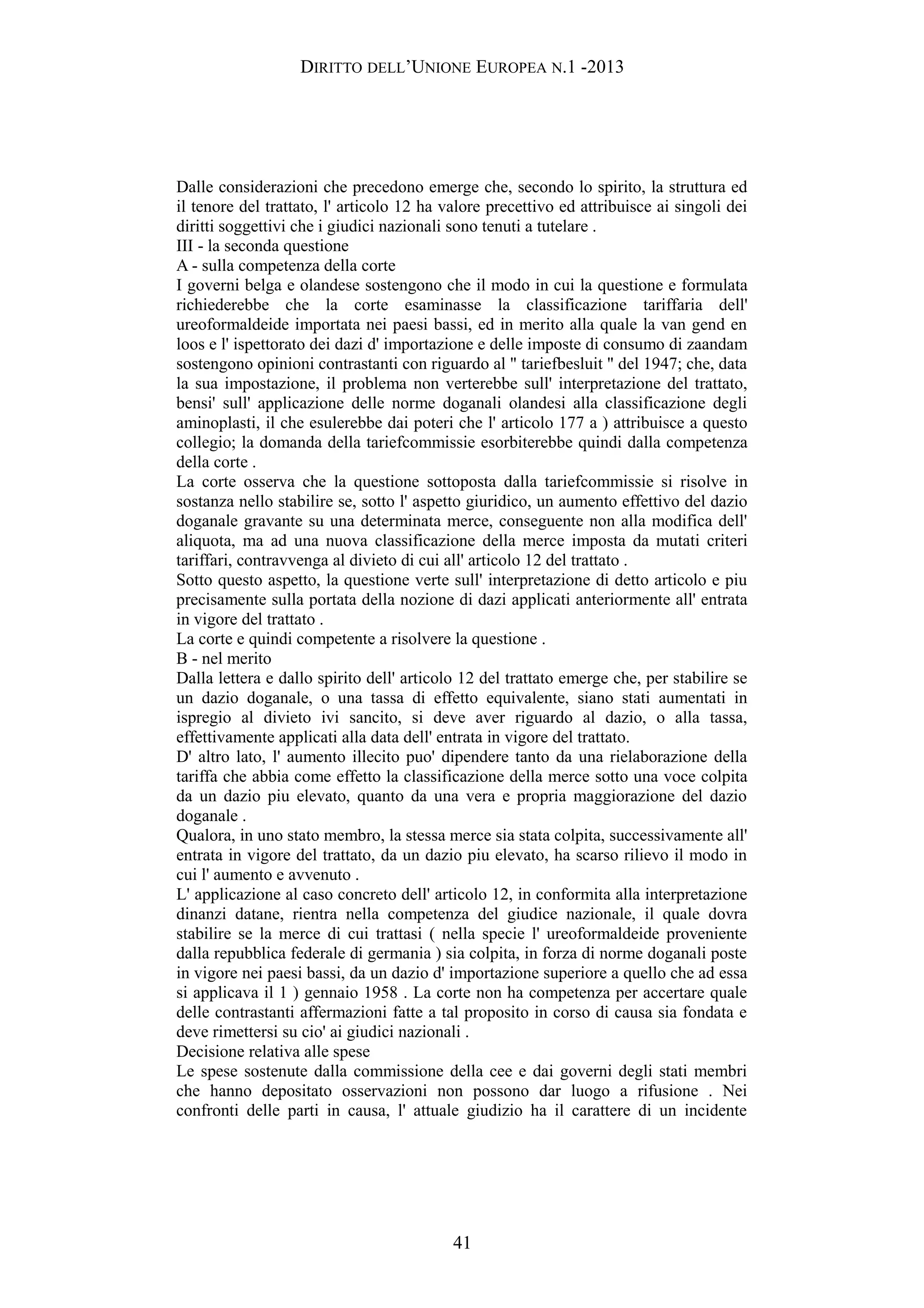 DIRITTO DELL’UNIONE EUROPEA N.1 -2013
Dalle considerazioni che precedono emerge che, secondo lo spirito, la struttura ed
il tenore del trattato, l' articolo 12 ha valore precettivo ed attribuisce ai singoli dei
diritti soggettivi che i giudici nazionali sono tenuti a tutelare .
III - la seconda questione
A - sulla competenza della corte
I governi belga e olandese sostengono che il modo in cui la questione e formulata
richiederebbe che la corte esaminasse la classificazione tariffaria dell'
ureoformaldeide importata nei paesi bassi, ed in merito alla quale la van gend en
loos e l' ispettorato dei dazi d' importazione e delle imposte di consumo di zaandam
sostengono opinioni contrastanti con riguardo al " tariefbesluit " del 1947; che, data
la sua impostazione, il problema non verterebbe sull' interpretazione del trattato,
bensi' sull' applicazione delle norme doganali olandesi alla classificazione degli
aminoplasti, il che esulerebbe dai poteri che l' articolo 177 a ) attribuisce a questo
collegio; la domanda della tariefcommissie esorbiterebbe quindi dalla competenza
della corte .
La corte osserva che la questione sottoposta dalla tariefcommissie si risolve in
sostanza nello stabilire se, sotto l' aspetto giuridico, un aumento effettivo del dazio
doganale gravante su una determinata merce, conseguente non alla modifica dell'
aliquota, ma ad una nuova classificazione della merce imposta da mutati criteri
tariffari, contravvenga al divieto di cui all' articolo 12 del trattato .
Sotto questo aspetto, la questione verte sull' interpretazione di detto articolo e piu
precisamente sulla portata della nozione di dazi applicati anteriormente all' entrata
in vigore del trattato .
La corte e quindi competente a risolvere la questione .
B - nel merito
Dalla lettera e dallo spirito dell' articolo 12 del trattato emerge che, per stabilire se
un dazio doganale, o una tassa di effetto equivalente, siano stati aumentati in
ispregio al divieto ivi sancito, si deve aver riguardo al dazio, o alla tassa,
effettivamente applicati alla data dell' entrata in vigore del trattato.
D' altro lato, l' aumento illecito puo' dipendere tanto da una rielaborazione della
tariffa che abbia come effetto la classificazione della merce sotto una voce colpita
da un dazio piu elevato, quanto da una vera e propria maggiorazione del dazio
doganale .
Qualora, in uno stato membro, la stessa merce sia stata colpita, successivamente all'
entrata in vigore del trattato, da un dazio piu elevato, ha scarso rilievo il modo in
cui l' aumento e avvenuto .
L' applicazione al caso concreto dell' articolo 12, in conformita alla interpretazione
dinanzi datane, rientra nella competenza del giudice nazionale, il quale dovra
stabilire se la merce di cui trattasi ( nella specie l' ureoformaldeide proveniente
dalla repubblica federale di germania ) sia colpita, in forza di norme doganali poste
in vigore nei paesi bassi, da un dazio d' importazione superiore a quello che ad essa
si applicava il 1 ) gennaio 1958 . La corte non ha competenza per accertare quale
delle contrastanti affermazioni fatte a tal proposito in corso di causa sia fondata e
deve rimettersi su cio' ai giudici nazionali .
Decisione relativa alle spese
Le spese sostenute dalla commissione della cee e dai governi degli stati membri
che hanno depositato osservazioni non possono dar luogo a rifusione . Nei
confronti delle parti in causa, l' attuale giudizio ha il carattere di un incidente
41
 