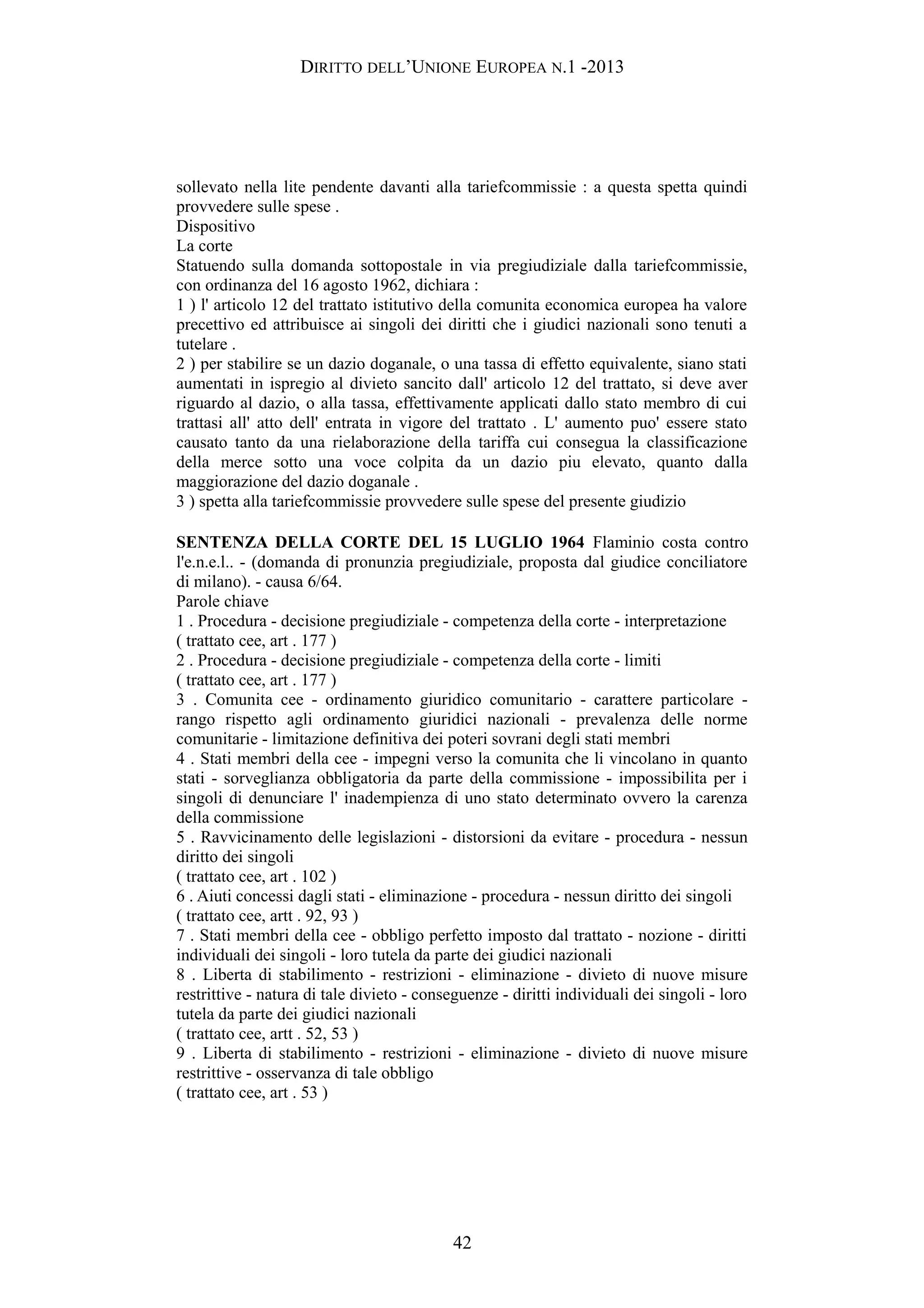 DIRITTO DELL’UNIONE EUROPEA N.1 -2013
sollevato nella lite pendente davanti alla tariefcommissie : a questa spetta quindi
provvedere sulle spese .
Dispositivo
La corte
Statuendo sulla domanda sottopostale in via pregiudiziale dalla tariefcommissie,
con ordinanza del 16 agosto 1962, dichiara :
1 ) l' articolo 12 del trattato istitutivo della comunita economica europea ha valore
precettivo ed attribuisce ai singoli dei diritti che i giudici nazionali sono tenuti a
tutelare .
2 ) per stabilire se un dazio doganale, o una tassa di effetto equivalente, siano stati
aumentati in ispregio al divieto sancito dall' articolo 12 del trattato, si deve aver
riguardo al dazio, o alla tassa, effettivamente applicati dallo stato membro di cui
trattasi all' atto dell' entrata in vigore del trattato . L' aumento puo' essere stato
causato tanto da una rielaborazione della tariffa cui consegua la classificazione
della merce sotto una voce colpita da un dazio piu elevato, quanto dalla
maggiorazione del dazio doganale .
3 ) spetta alla tariefcommissie provvedere sulle spese del presente giudizio
SENTENZA DELLA CORTE DEL 15 LUGLIO 1964 Flaminio costa contro
l'e.n.e.l.. - (domanda di pronunzia pregiudiziale, proposta dal giudice conciliatore
di milano). - causa 6/64.
Parole chiave
1 . Procedura - decisione pregiudiziale - competenza della corte - interpretazione
( trattato cee, art . 177 )
2 . Procedura - decisione pregiudiziale - competenza della corte - limiti
( trattato cee, art . 177 )
3 . Comunita cee - ordinamento giuridico comunitario - carattere particolare -
rango rispetto agli ordinamento giuridici nazionali - prevalenza delle norme
comunitarie - limitazione definitiva dei poteri sovrani degli stati membri
4 . Stati membri della cee - impegni verso la comunita che li vincolano in quanto
stati - sorveglianza obbligatoria da parte della commissione - impossibilita per i
singoli di denunciare l' inadempienza di uno stato determinato ovvero la carenza
della commissione
5 . Ravvicinamento delle legislazioni - distorsioni da evitare - procedura - nessun
diritto dei singoli
( trattato cee, art . 102 )
6 . Aiuti concessi dagli stati - eliminazione - procedura - nessun diritto dei singoli
( trattato cee, artt . 92, 93 )
7 . Stati membri della cee - obbligo perfetto imposto dal trattato - nozione - diritti
individuali dei singoli - loro tutela da parte dei giudici nazionali
8 . Liberta di stabilimento - restrizioni - eliminazione - divieto di nuove misure
restrittive - natura di tale divieto - conseguenze - diritti individuali dei singoli - loro
tutela da parte dei giudici nazionali
( trattato cee, artt . 52, 53 )
9 . Liberta di stabilimento - restrizioni - eliminazione - divieto di nuove misure
restrittive - osservanza di tale obbligo
( trattato cee, art . 53 )
42
 