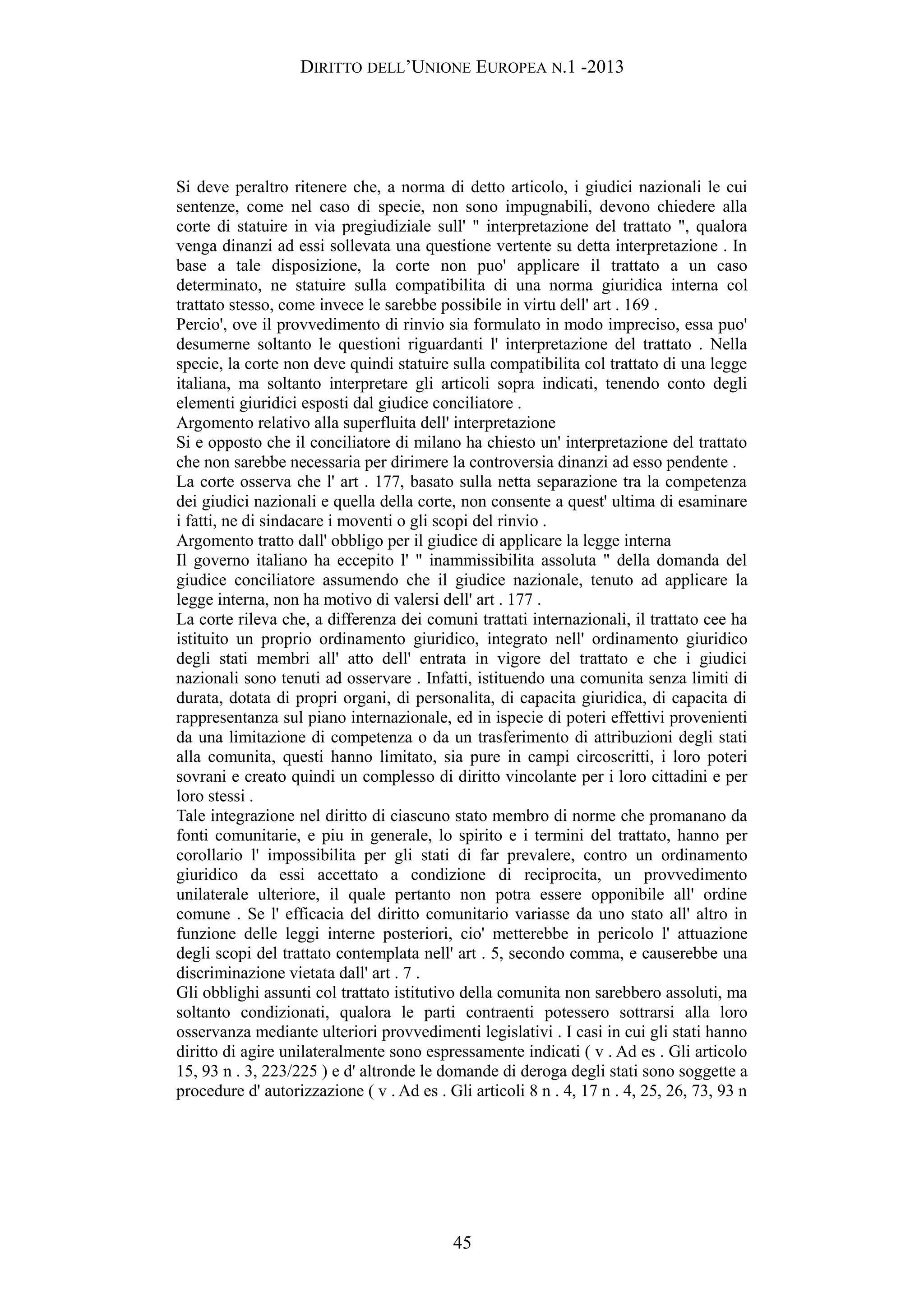 DIRITTO DELL’UNIONE EUROPEA N.1 -2013
Si deve peraltro ritenere che, a norma di detto articolo, i giudici nazionali le cui
sentenze, come nel caso di specie, non sono impugnabili, devono chiedere alla
corte di statuire in via pregiudiziale sull' " interpretazione del trattato ", qualora
venga dinanzi ad essi sollevata una questione vertente su detta interpretazione . In
base a tale disposizione, la corte non puo' applicare il trattato a un caso
determinato, ne statuire sulla compatibilita di una norma giuridica interna col
trattato stesso, come invece le sarebbe possibile in virtu dell' art . 169 .
Percio', ove il provvedimento di rinvio sia formulato in modo impreciso, essa puo'
desumerne soltanto le questioni riguardanti l' interpretazione del trattato . Nella
specie, la corte non deve quindi statuire sulla compatibilita col trattato di una legge
italiana, ma soltanto interpretare gli articoli sopra indicati, tenendo conto degli
elementi giuridici esposti dal giudice conciliatore .
Argomento relativo alla superfluita dell' interpretazione
Si e opposto che il conciliatore di milano ha chiesto un' interpretazione del trattato
che non sarebbe necessaria per dirimere la controversia dinanzi ad esso pendente .
La corte osserva che l' art . 177, basato sulla netta separazione tra la competenza
dei giudici nazionali e quella della corte, non consente a quest' ultima di esaminare
i fatti, ne di sindacare i moventi o gli scopi del rinvio .
Argomento tratto dall' obbligo per il giudice di applicare la legge interna
Il governo italiano ha eccepito l' " inammissibilita assoluta " della domanda del
giudice conciliatore assumendo che il giudice nazionale, tenuto ad applicare la
legge interna, non ha motivo di valersi dell' art . 177 .
La corte rileva che, a differenza dei comuni trattati internazionali, il trattato cee ha
istituito un proprio ordinamento giuridico, integrato nell' ordinamento giuridico
degli stati membri all' atto dell' entrata in vigore del trattato e che i giudici
nazionali sono tenuti ad osservare . Infatti, istituendo una comunita senza limiti di
durata, dotata di propri organi, di personalita, di capacita giuridica, di capacita di
rappresentanza sul piano internazionale, ed in ispecie di poteri effettivi provenienti
da una limitazione di competenza o da un trasferimento di attribuzioni degli stati
alla comunita, questi hanno limitato, sia pure in campi circoscritti, i loro poteri
sovrani e creato quindi un complesso di diritto vincolante per i loro cittadini e per
loro stessi .
Tale integrazione nel diritto di ciascuno stato membro di norme che promanano da
fonti comunitarie, e piu in generale, lo spirito e i termini del trattato, hanno per
corollario l' impossibilita per gli stati di far prevalere, contro un ordinamento
giuridico da essi accettato a condizione di reciprocita, un provvedimento
unilaterale ulteriore, il quale pertanto non potra essere opponibile all' ordine
comune . Se l' efficacia del diritto comunitario variasse da uno stato all' altro in
funzione delle leggi interne posteriori, cio' metterebbe in pericolo l' attuazione
degli scopi del trattato contemplata nell' art . 5, secondo comma, e causerebbe una
discriminazione vietata dall' art . 7 .
Gli obblighi assunti col trattato istitutivo della comunita non sarebbero assoluti, ma
soltanto condizionati, qualora le parti contraenti potessero sottrarsi alla loro
osservanza mediante ulteriori provvedimenti legislativi . I casi in cui gli stati hanno
diritto di agire unilateralmente sono espressamente indicati ( v . Ad es . Gli articolo
15, 93 n . 3, 223/225 ) e d' altronde le domande di deroga degli stati sono soggette a
procedure d' autorizzazione ( v . Ad es . Gli articoli 8 n . 4, 17 n . 4, 25, 26, 73, 93 n
45
 