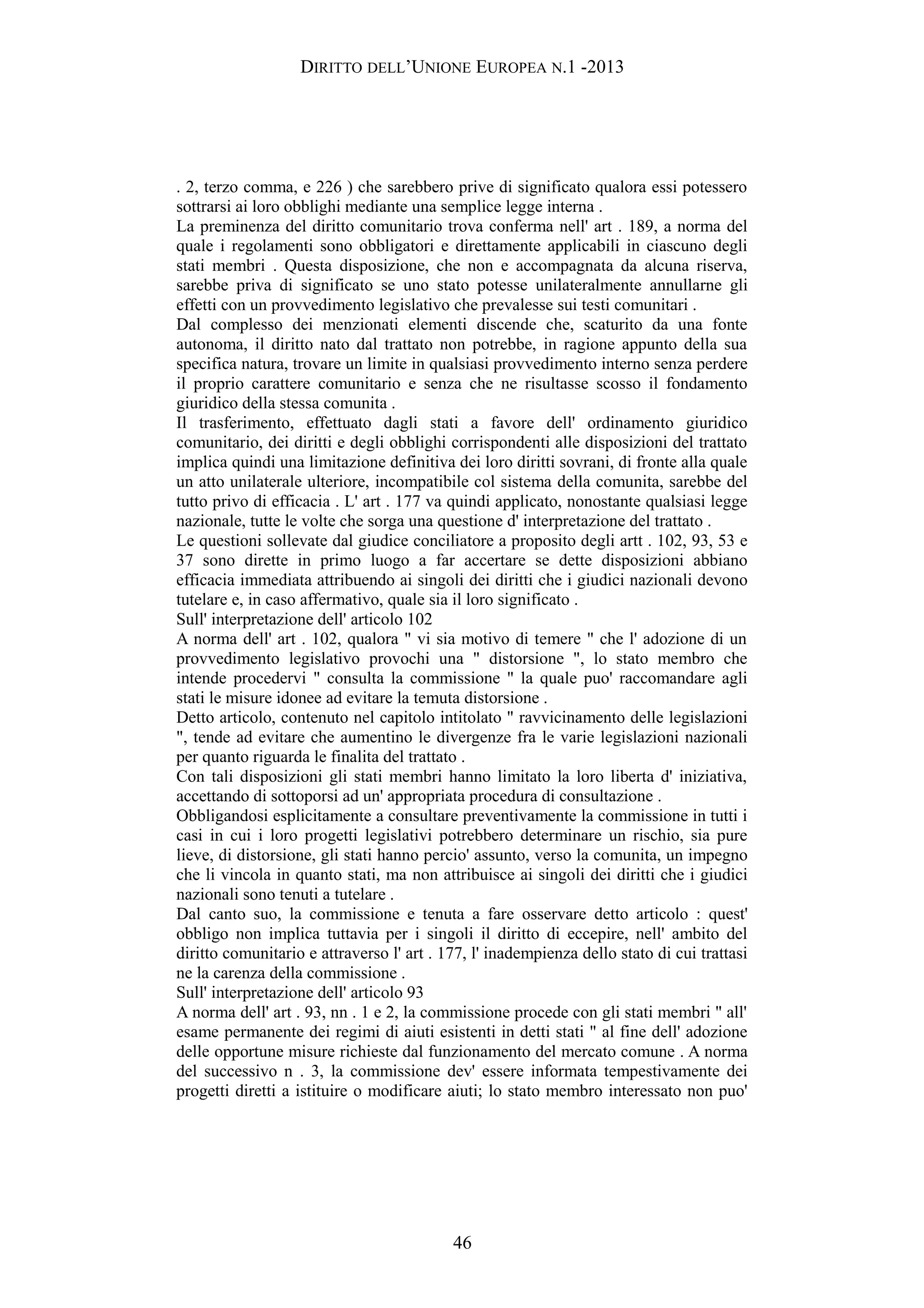 DIRITTO DELL’UNIONE EUROPEA N.1 -2013
. 2, terzo comma, e 226 ) che sarebbero prive di significato qualora essi potessero
sottrarsi ai loro obblighi mediante una semplice legge interna .
La preminenza del diritto comunitario trova conferma nell' art . 189, a norma del
quale i regolamenti sono obbligatori e direttamente applicabili in ciascuno degli
stati membri . Questa disposizione, che non e accompagnata da alcuna riserva,
sarebbe priva di significato se uno stato potesse unilateralmente annullarne gli
effetti con un provvedimento legislativo che prevalesse sui testi comunitari .
Dal complesso dei menzionati elementi discende che, scaturito da una fonte
autonoma, il diritto nato dal trattato non potrebbe, in ragione appunto della sua
specifica natura, trovare un limite in qualsiasi provvedimento interno senza perdere
il proprio carattere comunitario e senza che ne risultasse scosso il fondamento
giuridico della stessa comunita .
Il trasferimento, effettuato dagli stati a favore dell' ordinamento giuridico
comunitario, dei diritti e degli obblighi corrispondenti alle disposizioni del trattato
implica quindi una limitazione definitiva dei loro diritti sovrani, di fronte alla quale
un atto unilaterale ulteriore, incompatibile col sistema della comunita, sarebbe del
tutto privo di efficacia . L' art . 177 va quindi applicato, nonostante qualsiasi legge
nazionale, tutte le volte che sorga una questione d' interpretazione del trattato .
Le questioni sollevate dal giudice conciliatore a proposito degli artt . 102, 93, 53 e
37 sono dirette in primo luogo a far accertare se dette disposizioni abbiano
efficacia immediata attribuendo ai singoli dei diritti che i giudici nazionali devono
tutelare e, in caso affermativo, quale sia il loro significato .
Sull' interpretazione dell' articolo 102
A norma dell' art . 102, qualora " vi sia motivo di temere " che l' adozione di un
provvedimento legislativo provochi una " distorsione ", lo stato membro che
intende procedervi " consulta la commissione " la quale puo' raccomandare agli
stati le misure idonee ad evitare la temuta distorsione .
Detto articolo, contenuto nel capitolo intitolato " ravvicinamento delle legislazioni
", tende ad evitare che aumentino le divergenze fra le varie legislazioni nazionali
per quanto riguarda le finalita del trattato .
Con tali disposizioni gli stati membri hanno limitato la loro liberta d' iniziativa,
accettando di sottoporsi ad un' appropriata procedura di consultazione .
Obbligandosi esplicitamente a consultare preventivamente la commissione in tutti i
casi in cui i loro progetti legislativi potrebbero determinare un rischio, sia pure
lieve, di distorsione, gli stati hanno percio' assunto, verso la comunita, un impegno
che li vincola in quanto stati, ma non attribuisce ai singoli dei diritti che i giudici
nazionali sono tenuti a tutelare .
Dal canto suo, la commissione e tenuta a fare osservare detto articolo : quest'
obbligo non implica tuttavia per i singoli il diritto di eccepire, nell' ambito del
diritto comunitario e attraverso l' art . 177, l' inadempienza dello stato di cui trattasi
ne la carenza della commissione .
Sull' interpretazione dell' articolo 93
A norma dell' art . 93, nn . 1 e 2, la commissione procede con gli stati membri " all'
esame permanente dei regimi di aiuti esistenti in detti stati " al fine dell' adozione
delle opportune misure richieste dal funzionamento del mercato comune . A norma
del successivo n . 3, la commissione dev' essere informata tempestivamente dei
progetti diretti a istituire o modificare aiuti; lo stato membro interessato non puo'
46
 