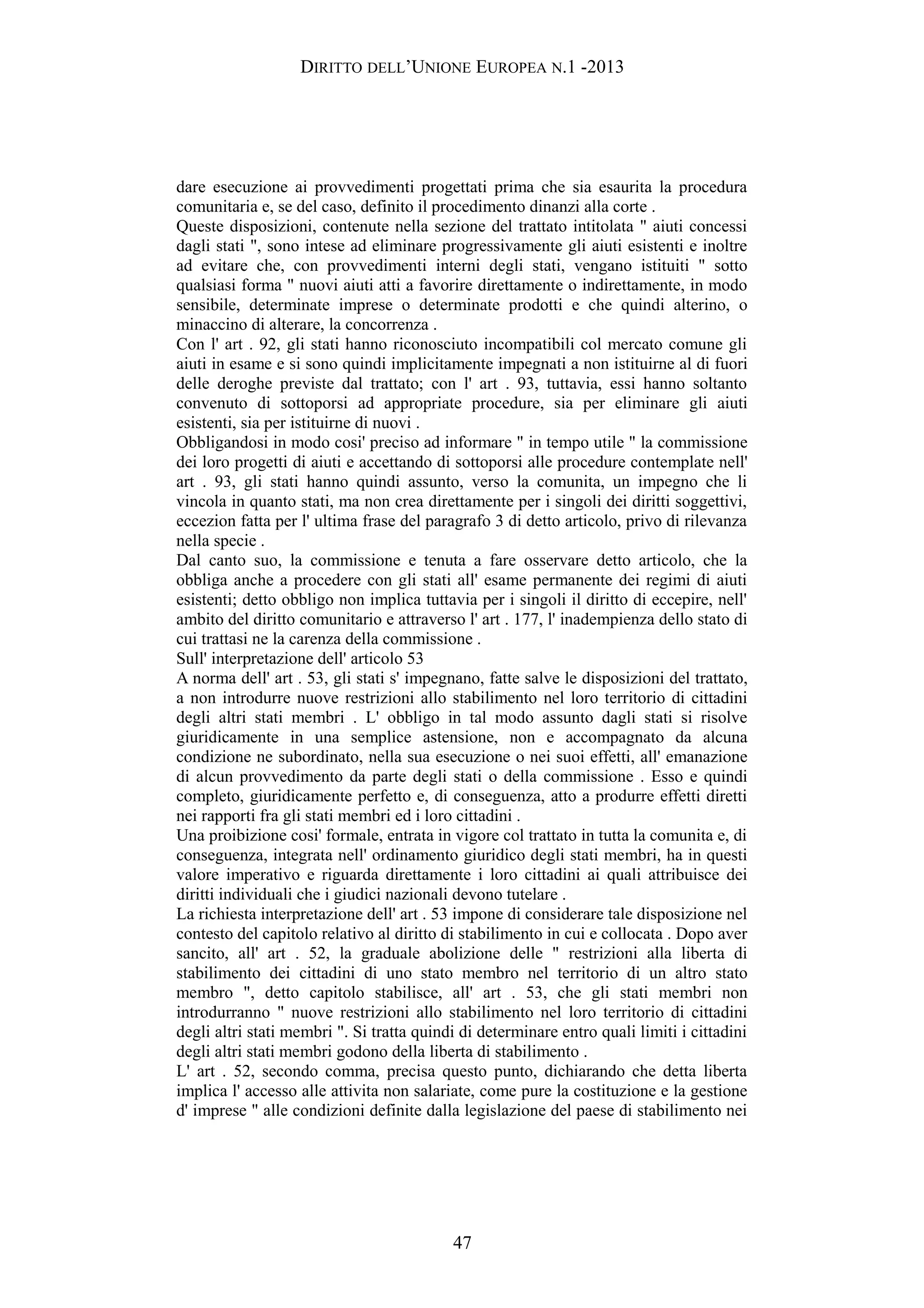 DIRITTO DELL’UNIONE EUROPEA N.1 -2013
dare esecuzione ai provvedimenti progettati prima che sia esaurita la procedura
comunitaria e, se del caso, definito il procedimento dinanzi alla corte .
Queste disposizioni, contenute nella sezione del trattato intitolata " aiuti concessi
dagli stati ", sono intese ad eliminare progressivamente gli aiuti esistenti e inoltre
ad evitare che, con provvedimenti interni degli stati, vengano istituiti " sotto
qualsiasi forma " nuovi aiuti atti a favorire direttamente o indirettamente, in modo
sensibile, determinate imprese o determinate prodotti e che quindi alterino, o
minaccino di alterare, la concorrenza .
Con l' art . 92, gli stati hanno riconosciuto incompatibili col mercato comune gli
aiuti in esame e si sono quindi implicitamente impegnati a non istituirne al di fuori
delle deroghe previste dal trattato; con l' art . 93, tuttavia, essi hanno soltanto
convenuto di sottoporsi ad appropriate procedure, sia per eliminare gli aiuti
esistenti, sia per istituirne di nuovi .
Obbligandosi in modo cosi' preciso ad informare " in tempo utile " la commissione
dei loro progetti di aiuti e accettando di sottoporsi alle procedure contemplate nell'
art . 93, gli stati hanno quindi assunto, verso la comunita, un impegno che li
vincola in quanto stati, ma non crea direttamente per i singoli dei diritti soggettivi,
eccezion fatta per l' ultima frase del paragrafo 3 di detto articolo, privo di rilevanza
nella specie .
Dal canto suo, la commissione e tenuta a fare osservare detto articolo, che la
obbliga anche a procedere con gli stati all' esame permanente dei regimi di aiuti
esistenti; detto obbligo non implica tuttavia per i singoli il diritto di eccepire, nell'
ambito del diritto comunitario e attraverso l' art . 177, l' inadempienza dello stato di
cui trattasi ne la carenza della commissione .
Sull' interpretazione dell' articolo 53
A norma dell' art . 53, gli stati s' impegnano, fatte salve le disposizioni del trattato,
a non introdurre nuove restrizioni allo stabilimento nel loro territorio di cittadini
degli altri stati membri . L' obbligo in tal modo assunto dagli stati si risolve
giuridicamente in una semplice astensione, non e accompagnato da alcuna
condizione ne subordinato, nella sua esecuzione o nei suoi effetti, all' emanazione
di alcun provvedimento da parte degli stati o della commissione . Esso e quindi
completo, giuridicamente perfetto e, di conseguenza, atto a produrre effetti diretti
nei rapporti fra gli stati membri ed i loro cittadini .
Una proibizione cosi' formale, entrata in vigore col trattato in tutta la comunita e, di
conseguenza, integrata nell' ordinamento giuridico degli stati membri, ha in questi
valore imperativo e riguarda direttamente i loro cittadini ai quali attribuisce dei
diritti individuali che i giudici nazionali devono tutelare .
La richiesta interpretazione dell' art . 53 impone di considerare tale disposizione nel
contesto del capitolo relativo al diritto di stabilimento in cui e collocata . Dopo aver
sancito, all' art . 52, la graduale abolizione delle " restrizioni alla liberta di
stabilimento dei cittadini di uno stato membro nel territorio di un altro stato
membro ", detto capitolo stabilisce, all' art . 53, che gli stati membri non
introdurranno " nuove restrizioni allo stabilimento nel loro territorio di cittadini
degli altri stati membri ". Si tratta quindi di determinare entro quali limiti i cittadini
degli altri stati membri godono della liberta di stabilimento .
L' art . 52, secondo comma, precisa questo punto, dichiarando che detta liberta
implica l' accesso alle attivita non salariate, come pure la costituzione e la gestione
d' imprese " alle condizioni definite dalla legislazione del paese di stabilimento nei
47
 