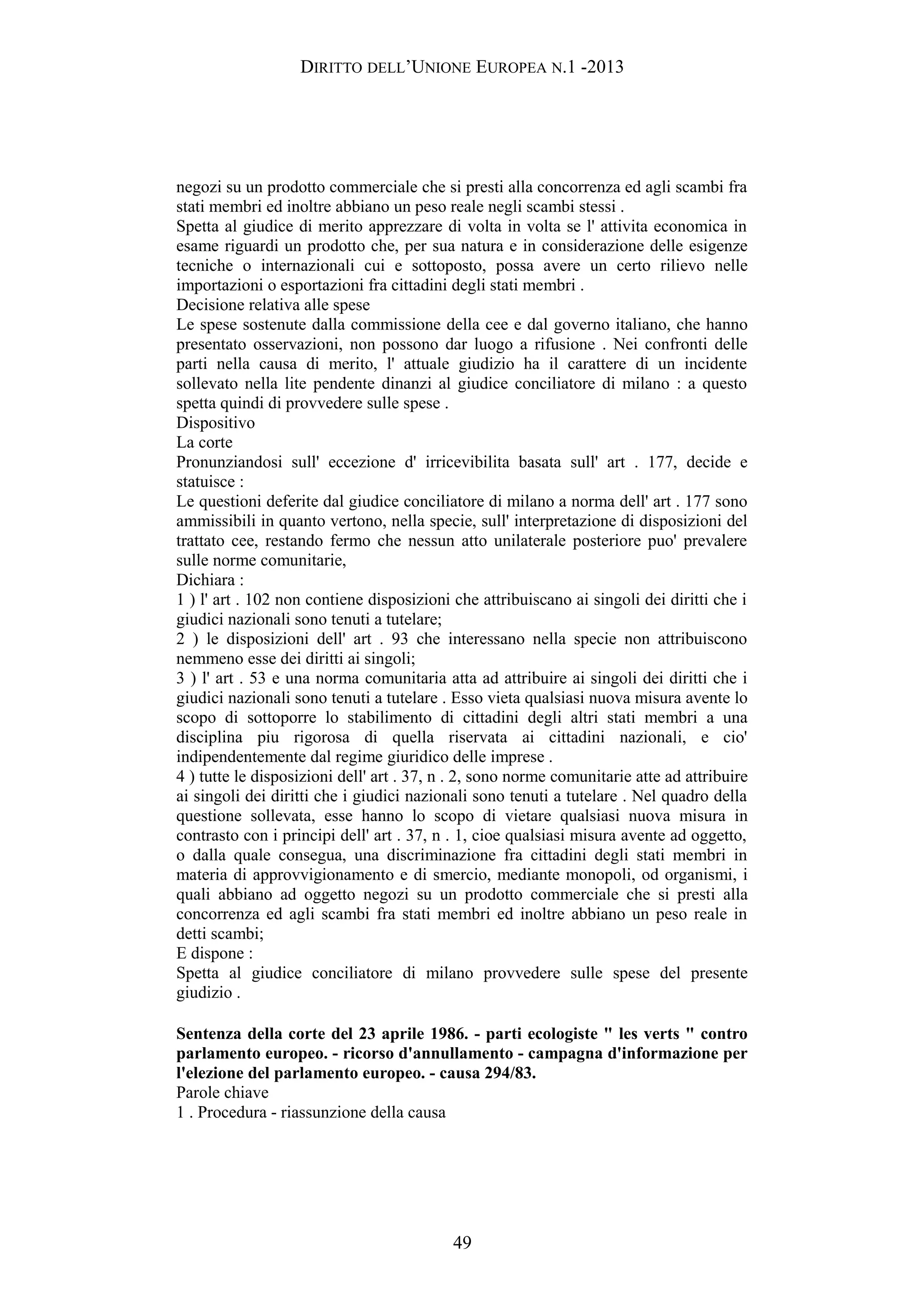 DIRITTO DELL’UNIONE EUROPEA N.1 -2013
negozi su un prodotto commerciale che si presti alla concorrenza ed agli scambi fra
stati membri ed inoltre abbiano un peso reale negli scambi stessi .
Spetta al giudice di merito apprezzare di volta in volta se l' attivita economica in
esame riguardi un prodotto che, per sua natura e in considerazione delle esigenze
tecniche o internazionali cui e sottoposto, possa avere un certo rilievo nelle
importazioni o esportazioni fra cittadini degli stati membri .
Decisione relativa alle spese
Le spese sostenute dalla commissione della cee e dal governo italiano, che hanno
presentato osservazioni, non possono dar luogo a rifusione . Nei confronti delle
parti nella causa di merito, l' attuale giudizio ha il carattere di un incidente
sollevato nella lite pendente dinanzi al giudice conciliatore di milano : a questo
spetta quindi di provvedere sulle spese .
Dispositivo
La corte
Pronunziandosi sull' eccezione d' irricevibilita basata sull' art . 177, decide e
statuisce :
Le questioni deferite dal giudice conciliatore di milano a norma dell' art . 177 sono
ammissibili in quanto vertono, nella specie, sull' interpretazione di disposizioni del
trattato cee, restando fermo che nessun atto unilaterale posteriore puo' prevalere
sulle norme comunitarie,
Dichiara :
1 ) l' art . 102 non contiene disposizioni che attribuiscano ai singoli dei diritti che i
giudici nazionali sono tenuti a tutelare;
2 ) le disposizioni dell' art . 93 che interessano nella specie non attribuiscono
nemmeno esse dei diritti ai singoli;
3 ) l' art . 53 e una norma comunitaria atta ad attribuire ai singoli dei diritti che i
giudici nazionali sono tenuti a tutelare . Esso vieta qualsiasi nuova misura avente lo
scopo di sottoporre lo stabilimento di cittadini degli altri stati membri a una
disciplina piu rigorosa di quella riservata ai cittadini nazionali, e cio'
indipendentemente dal regime giuridico delle imprese .
4 ) tutte le disposizioni dell' art . 37, n . 2, sono norme comunitarie atte ad attribuire
ai singoli dei diritti che i giudici nazionali sono tenuti a tutelare . Nel quadro della
questione sollevata, esse hanno lo scopo di vietare qualsiasi nuova misura in
contrasto con i principi dell' art . 37, n . 1, cioe qualsiasi misura avente ad oggetto,
o dalla quale consegua, una discriminazione fra cittadini degli stati membri in
materia di approvvigionamento e di smercio, mediante monopoli, od organismi, i
quali abbiano ad oggetto negozi su un prodotto commerciale che si presti alla
concorrenza ed agli scambi fra stati membri ed inoltre abbiano un peso reale in
detti scambi;
E dispone :
Spetta al giudice conciliatore di milano provvedere sulle spese del presente
giudizio .
Sentenza della corte del 23 aprile 1986. - parti ecologiste " les verts " contro
parlamento europeo. - ricorso d'annullamento - campagna d'informazione per
l'elezione del parlamento europeo. - causa 294/83.
Parole chiave
1 . Procedura - riassunzione della causa
49
 