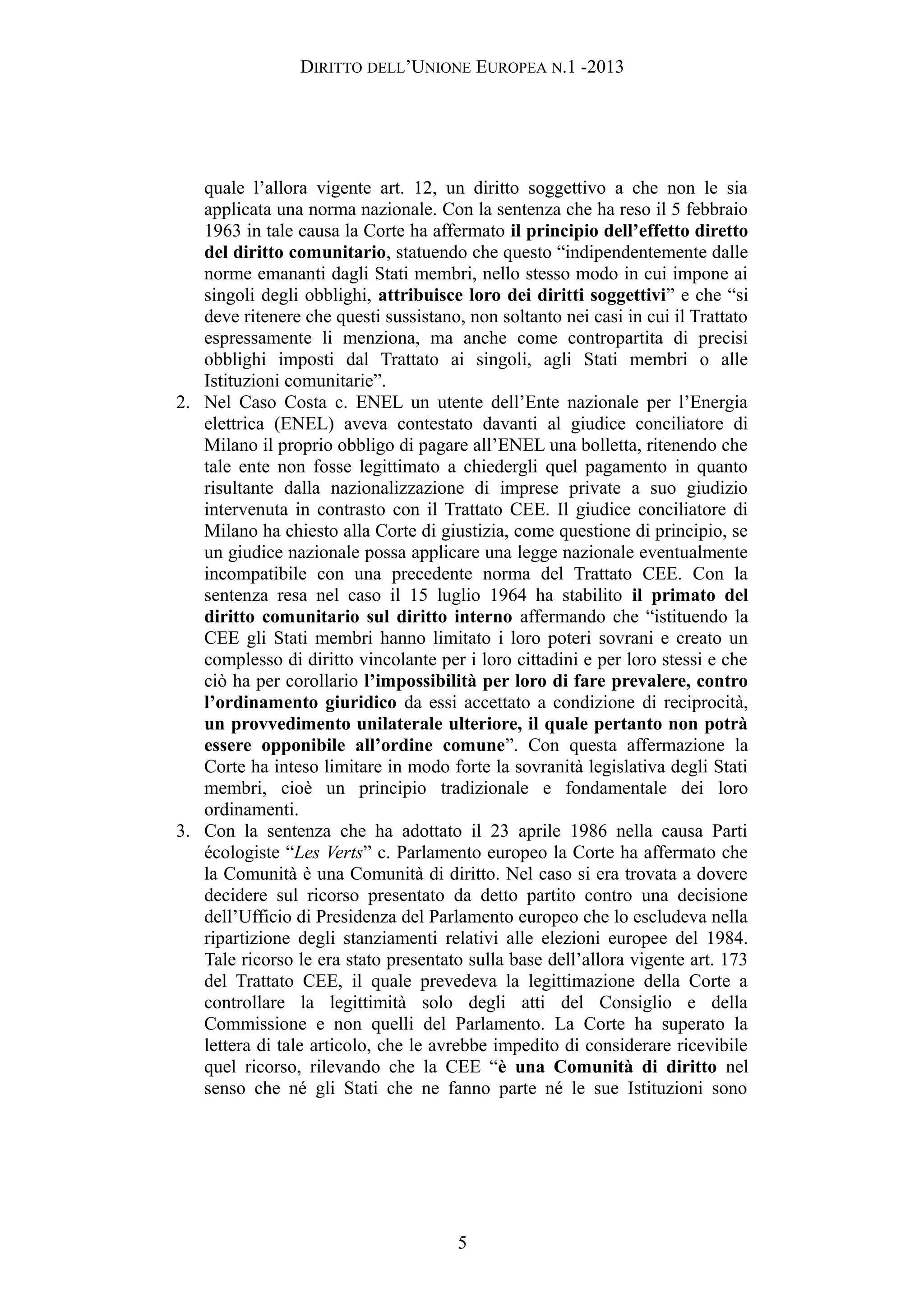 DIRITTO DELL’UNIONE EUROPEA N.1 -2013
quale l’allora vigente art. 12, un diritto soggettivo a che non le sia
applicata una norma nazionale. Con la sentenza che ha reso il 5 febbraio
1963 in tale causa la Corte ha affermato il principio dell’effetto diretto
del diritto comunitario, statuendo che questo “indipendentemente dalle
norme emananti dagli Stati membri, nello stesso modo in cui impone ai
singoli degli obblighi, attribuisce loro dei diritti soggettivi” e che “si
deve ritenere che questi sussistano, non soltanto nei casi in cui il Trattato
espressamente li menziona, ma anche come contropartita di precisi
obblighi imposti dal Trattato ai singoli, agli Stati membri o alle
Istituzioni comunitarie”.
2. Nel Caso Costa c. ENEL un utente dell’Ente nazionale per l’Energia
elettrica (ENEL) aveva contestato davanti al giudice conciliatore di
Milano il proprio obbligo di pagare all’ENEL una bolletta, ritenendo che
tale ente non fosse legittimato a chiedergli quel pagamento in quanto
risultante dalla nazionalizzazione di imprese private a suo giudizio
intervenuta in contrasto con il Trattato CEE. Il giudice conciliatore di
Milano ha chiesto alla Corte di giustizia, come questione di principio, se
un giudice nazionale possa applicare una legge nazionale eventualmente
incompatibile con una precedente norma del Trattato CEE. Con la
sentenza resa nel caso il 15 luglio 1964 ha stabilito il primato del
diritto comunitario sul diritto interno affermando che “istituendo la
CEE gli Stati membri hanno limitato i loro poteri sovrani e creato un
complesso di diritto vincolante per i loro cittadini e per loro stessi e che
ciò ha per corollario l’impossibilità per loro di fare prevalere, contro
l’ordinamento giuridico da essi accettato a condizione di reciprocità,
un provvedimento unilaterale ulteriore, il quale pertanto non potrà
essere opponibile all’ordine comune”. Con questa affermazione la
Corte ha inteso limitare in modo forte la sovranità legislativa degli Stati
membri, cioè un principio tradizionale e fondamentale dei loro
ordinamenti.
3. Con la sentenza che ha adottato il 23 aprile 1986 nella causa Parti
écologiste “Les Verts” c. Parlamento europeo la Corte ha affermato che
la Comunità è una Comunità di diritto. Nel caso si era trovata a dovere
decidere sul ricorso presentato da detto partito contro una decisione
dell’Ufficio di Presidenza del Parlamento europeo che lo escludeva nella
ripartizione degli stanziamenti relativi alle elezioni europee del 1984.
Tale ricorso le era stato presentato sulla base dell’allora vigente art. 173
del Trattato CEE, il quale prevedeva la legittimazione della Corte a
controllare la legittimità solo degli atti del Consiglio e della
Commissione e non quelli del Parlamento. La Corte ha superato la
lettera di tale articolo, che le avrebbe impedito di considerare ricevibile
quel ricorso, rilevando che la CEE “è una Comunità di diritto nel
senso che né gli Stati che ne fanno parte né le sue Istituzioni sono
5
 