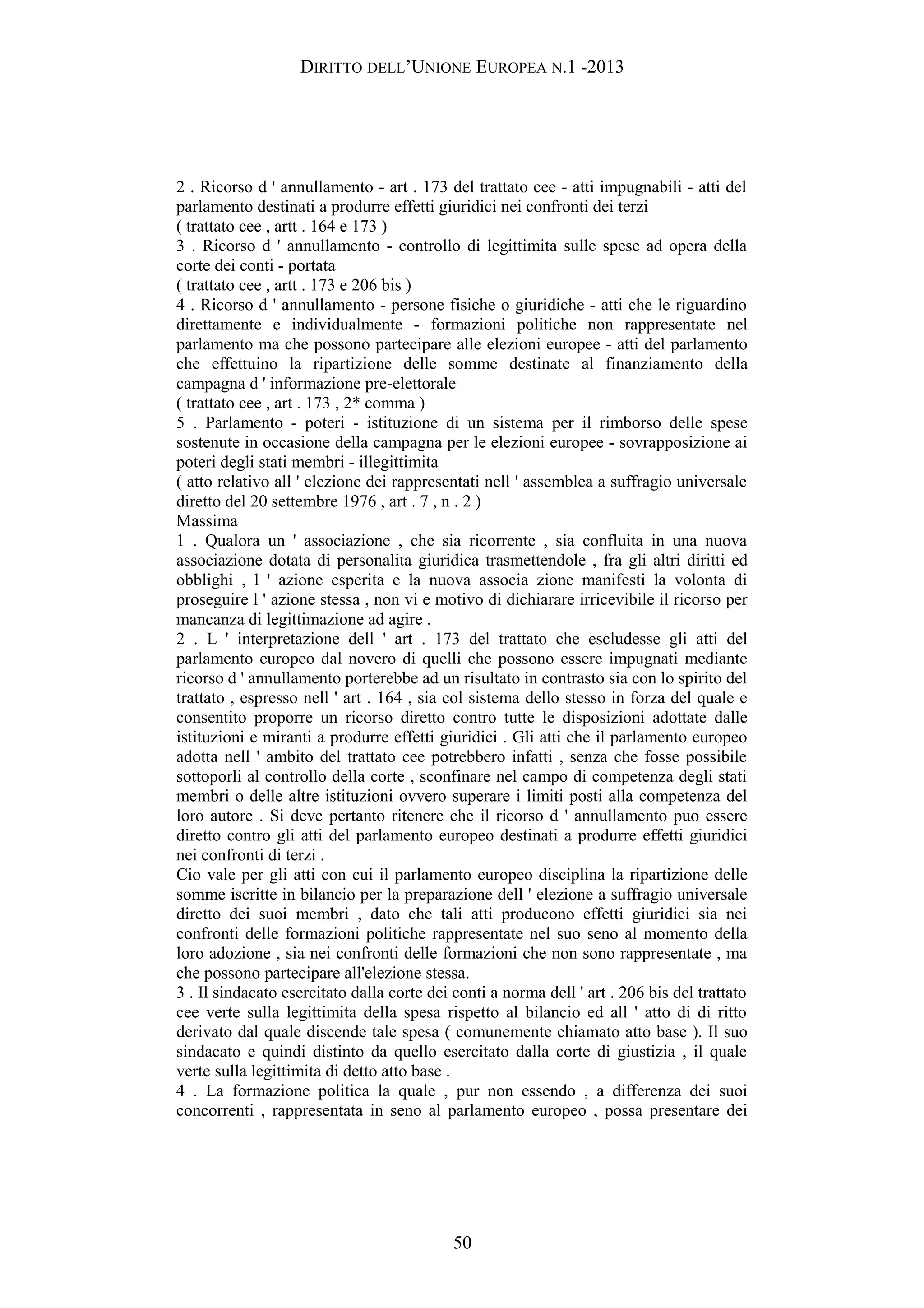 DIRITTO DELL’UNIONE EUROPEA N.1 -2013
2 . Ricorso d ' annullamento - art . 173 del trattato cee - atti impugnabili - atti del
parlamento destinati a produrre effetti giuridici nei confronti dei terzi
( trattato cee , artt . 164 e 173 )
3 . Ricorso d ' annullamento - controllo di legittimita sulle spese ad opera della
corte dei conti - portata
( trattato cee , artt . 173 e 206 bis )
4 . Ricorso d ' annullamento - persone fisiche o giuridiche - atti che le riguardino
direttamente e individualmente - formazioni politiche non rappresentate nel
parlamento ma che possono partecipare alle elezioni europee - atti del parlamento
che effettuino la ripartizione delle somme destinate al finanziamento della
campagna d ' informazione pre-elettorale
( trattato cee , art . 173 , 2* comma )
5 . Parlamento - poteri - istituzione di un sistema per il rimborso delle spese
sostenute in occasione della campagna per le elezioni europee - sovrapposizione ai
poteri degli stati membri - illegittimita
( atto relativo all ' elezione dei rappresentati nell ' assemblea a suffragio universale
diretto del 20 settembre 1976 , art . 7 , n . 2 )
Massima
1 . Qualora un ' associazione , che sia ricorrente , sia confluita in una nuova
associazione dotata di personalita giuridica trasmettendole , fra gli altri diritti ed
obblighi , l ' azione esperita e la nuova associa zione manifesti la volonta di
proseguire l ' azione stessa , non vi e motivo di dichiarare irricevibile il ricorso per
mancanza di legittimazione ad agire .
2 . L ' interpretazione dell ' art . 173 del trattato che escludesse gli atti del
parlamento europeo dal novero di quelli che possono essere impugnati mediante
ricorso d ' annullamento porterebbe ad un risultato in contrasto sia con lo spirito del
trattato , espresso nell ' art . 164 , sia col sistema dello stesso in forza del quale e
consentito proporre un ricorso diretto contro tutte le disposizioni adottate dalle
istituzioni e miranti a produrre effetti giuridici . Gli atti che il parlamento europeo
adotta nell ' ambito del trattato cee potrebbero infatti , senza che fosse possibile
sottoporli al controllo della corte , sconfinare nel campo di competenza degli stati
membri o delle altre istituzioni ovvero superare i limiti posti alla competenza del
loro autore . Si deve pertanto ritenere che il ricorso d ' annullamento puo essere
diretto contro gli atti del parlamento europeo destinati a produrre effetti giuridici
nei confronti di terzi .
Cio vale per gli atti con cui il parlamento europeo disciplina la ripartizione delle
somme iscritte in bilancio per la preparazione dell ' elezione a suffragio universale
diretto dei suoi membri , dato che tali atti producono effetti giuridici sia nei
confronti delle formazioni politiche rappresentate nel suo seno al momento della
loro adozione , sia nei confronti delle formazioni che non sono rappresentate , ma
che possono partecipare all'elezione stessa.
3 . Il sindacato esercitato dalla corte dei conti a norma dell ' art . 206 bis del trattato
cee verte sulla legittimita della spesa rispetto al bilancio ed all ' atto di di ritto
derivato dal quale discende tale spesa ( comunemente chiamato atto base ). Il suo
sindacato e quindi distinto da quello esercitato dalla corte di giustizia , il quale
verte sulla legittimita di detto atto base .
4 . La formazione politica la quale , pur non essendo , a differenza dei suoi
concorrenti , rappresentata in seno al parlamento europeo , possa presentare dei
50
 