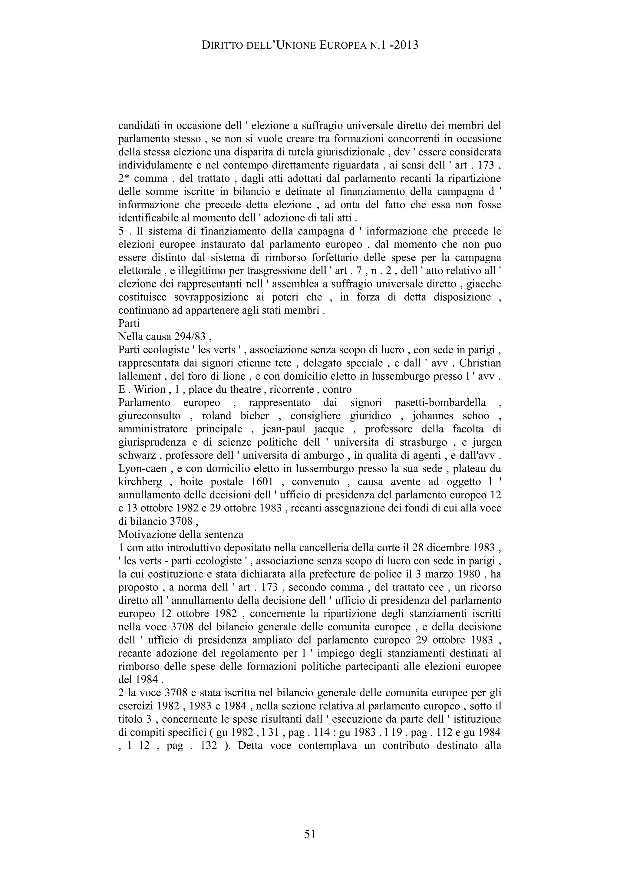 DIRITTO DELL’UNIONE EUROPEA N.1 -2013
candidati in occasione dell ' elezione a suffragio universale diretto dei membri del
parlamento stesso , se non si vuole creare tra formazioni concorrenti in occasione
della stessa elezione una disparita di tutela giurisdizionale , dev ' essere considerata
individulamente e nel contempo direttamente riguardata , ai sensi dell ' art . 173 ,
2* comma , del trattato , dagli atti adottati dal parlamento recanti la ripartizione
delle somme iscritte in bilancio e detinate al finanziamento della campagna d '
informazione che precede detta elezione , ad onta del fatto che essa non fosse
identificabile al momento dell ' adozione di tali atti .
5 . Il sistema di finanziamento della campagna d ' informazione che precede le
elezioni europee instaurato dal parlamento europeo , dal momento che non puo
essere distinto dal sistema di rimborso forfettario delle spese per la campagna
elettorale , e illegittimo per trasgressione dell ' art . 7 , n . 2 , dell ' atto relativo all '
elezione dei rappresentanti nell ' assemblea a suffragio universale diretto , giacche
costituisce sovrapposizione ai poteri che , in forza di detta disposizione ,
continuano ad appartenere agli stati membri .
Parti
Nella causa 294/83 ,
Parti ecologiste ' les verts ' , associazione senza scopo di lucro , con sede in parigi ,
rappresentata dai signori etienne tete , delegato speciale , e dall ' avv . Christian
lallement , del foro di lione , e con domicilio eletto in lussemburgo presso l ' avv .
E . Wirion , 1 , place du theatre , ricorrente , contro
Parlamento europeo , rappresentato dai signori pasetti-bombardella ,
giureconsulto , roland bieber , consigliere giuridico , johannes schoo ,
amministratore principale , jean-paul jacque , professore della facolta di
giurisprudenza e di scienze politiche dell ' universita di strasburgo , e jurgen
schwarz , professore dell ' universita di amburgo , in qualita di agenti , e dall'avv .
Lyon-caen , e con domicilio eletto in lussemburgo presso la sua sede , plateau du
kirchberg , boite postale 1601 , convenuto , causa avente ad oggetto l '
annullamento delle decisioni dell ' ufficio di presidenza del parlamento europeo 12
e 13 ottobre 1982 e 29 ottobre 1983 , recanti assegnazione dei fondi di cui alla voce
di bilancio 3708 ,
Motivazione della sentenza
1 con atto introduttivo depositato nella cancelleria della corte il 28 dicembre 1983 ,
' les verts - parti ecologiste ' , associazione senza scopo di lucro con sede in parigi ,
la cui costituzione e stata dichiarata alla prefecture de police il 3 marzo 1980 , ha
proposto , a norma dell ' art . 173 , secondo comma , del trattato cee , un ricorso
diretto all ' annullamento della decisione dell ' ufficio di presidenza del parlamento
europeo 12 ottobre 1982 , concernente la ripartizione degli stanziamenti iscritti
nella voce 3708 del bilancio generale delle comunita europee , e della decisione
dell ' ufficio di presidenza ampliato del parlamento europeo 29 ottobre 1983 ,
recante adozione del regolamento per l ' impiego degli stanziamenti destinati al
rimborso delle spese delle formazioni politiche partecipanti alle elezioni europee
del 1984 .
2 la voce 3708 e stata iscritta nel bilancio generale delle comunita europee per gli
esercizi 1982 , 1983 e 1984 , nella sezione relativa al parlamento europeo , sotto il
titolo 3 , concernente le spese risultanti dall ' esecuzione da parte dell ' istituzione
di compiti specifici ( gu 1982 , l 31 , pag . 114 ; gu 1983 , l 19 , pag . 112 e gu 1984
, l 12 , pag . 132 ). Detta voce contemplava un contributo destinato alla
51
 