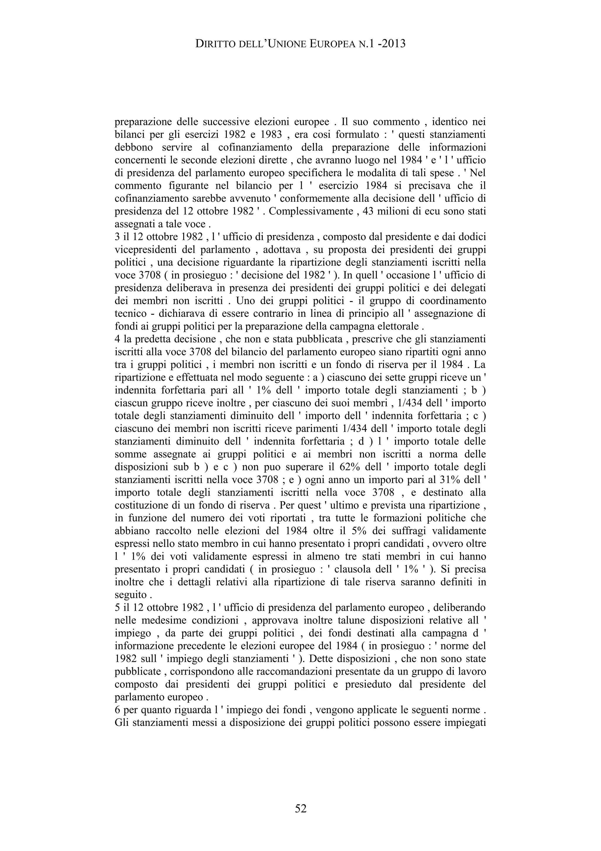 DIRITTO DELL’UNIONE EUROPEA N.1 -2013
preparazione delle successive elezioni europee . Il suo commento , identico nei
bilanci per gli esercizi 1982 e 1983 , era cosi formulato : ' questi stanziamenti
debbono servire al cofinanziamento della preparazione delle informazioni
concernenti le seconde elezioni dirette , che avranno luogo nel 1984 ' e ' l ' ufficio
di presidenza del parlamento europeo specifichera le modalita di tali spese . ' Nel
commento figurante nel bilancio per l ' esercizio 1984 si precisava che il
cofinanziamento sarebbe avvenuto ' conformemente alla decisione dell ' ufficio di
presidenza del 12 ottobre 1982 ' . Complessivamente , 43 milioni di ecu sono stati
assegnati a tale voce .
3 il 12 ottobre 1982 , l ' ufficio di presidenza , composto dal presidente e dai dodici
vicepresidenti del parlamento , adottava , su proposta dei presidenti dei gruppi
politici , una decisione riguardante la ripartizione degli stanziamenti iscritti nella
voce 3708 ( in prosieguo : ' decisione del 1982 ' ). In quell ' occasione l ' ufficio di
presidenza deliberava in presenza dei presidenti dei gruppi politici e dei delegati
dei membri non iscritti . Uno dei gruppi politici - il gruppo di coordinamento
tecnico - dichiarava di essere contrario in linea di principio all ' assegnazione di
fondi ai gruppi politici per la preparazione della campagna elettorale .
4 la predetta decisione , che non e stata pubblicata , prescrive che gli stanziamenti
iscritti alla voce 3708 del bilancio del parlamento europeo siano ripartiti ogni anno
tra i gruppi politici , i membri non iscritti e un fondo di riserva per il 1984 . La
ripartizione e effettuata nel modo seguente : a ) ciascuno dei sette gruppi riceve un '
indennita forfettaria pari all ' 1% dell ' importo totale degli stanziamenti ; b )
ciascun gruppo riceve inoltre , per ciascuno dei suoi membri , 1/434 dell ' importo
totale degli stanziamenti diminuito dell ' importo dell ' indennita forfettaria ; c )
ciascuno dei membri non iscritti riceve parimenti 1/434 dell ' importo totale degli
stanziamenti diminuito dell ' indennita forfettaria ; d ) l ' importo totale delle
somme assegnate ai gruppi politici e ai membri non iscritti a norma delle
disposizioni sub b ) e c ) non puo superare il 62% dell ' importo totale degli
stanziamenti iscritti nella voce 3708 ; e ) ogni anno un importo pari al 31% dell '
importo totale degli stanziamenti iscritti nella voce 3708 , e destinato alla
costituzione di un fondo di riserva . Per quest ' ultimo e prevista una ripartizione ,
in funzione del numero dei voti riportati , tra tutte le formazioni politiche che
abbiano raccolto nelle elezioni del 1984 oltre il 5% dei suffragi validamente
espressi nello stato membro in cui hanno presentato i propri candidati , ovvero oltre
l ' 1% dei voti validamente espressi in almeno tre stati membri in cui hanno
presentato i propri candidati ( in prosieguo : ' clausola dell ' 1% ' ). Si precisa
inoltre che i dettagli relativi alla ripartizione di tale riserva saranno definiti in
seguito .
5 il 12 ottobre 1982 , l ' ufficio di presidenza del parlamento europeo , deliberando
nelle medesime condizioni , approvava inoltre talune disposizioni relative all '
impiego , da parte dei gruppi politici , dei fondi destinati alla campagna d '
informazione precedente le elezioni europee del 1984 ( in prosieguo : ' norme del
1982 sull ' impiego degli stanziamenti ' ). Dette disposizioni , che non sono state
pubblicate , corrispondono alle raccomandazioni presentate da un gruppo di lavoro
composto dai presidenti dei gruppi politici e presieduto dal presidente del
parlamento europeo .
6 per quanto riguarda l ' impiego dei fondi , vengono applicate le seguenti norme .
Gli stanziamenti messi a disposizione dei gruppi politici possono essere impiegati
52
 