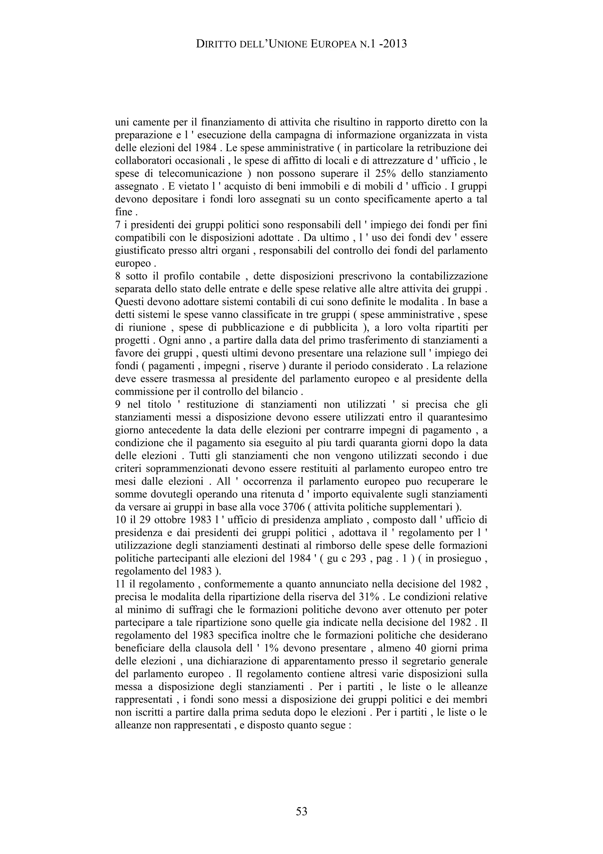 DIRITTO DELL’UNIONE EUROPEA N.1 -2013
uni camente per il finanziamento di attivita che risultino in rapporto diretto con la
preparazione e l ' esecuzione della campagna di informazione organizzata in vista
delle elezioni del 1984 . Le spese amministrative ( in particolare la retribuzione dei
collaboratori occasionali , le spese di affitto di locali e di attrezzature d ' ufficio , le
spese di telecomunicazione ) non possono superare il 25% dello stanziamento
assegnato . E vietato l ' acquisto di beni immobili e di mobili d ' ufficio . I gruppi
devono depositare i fondi loro assegnati su un conto specificamente aperto a tal
fine .
7 i presidenti dei gruppi politici sono responsabili dell ' impiego dei fondi per fini
compatibili con le disposizioni adottate . Da ultimo , l ' uso dei fondi dev ' essere
giustificato presso altri organi , responsabili del controllo dei fondi del parlamento
europeo .
8 sotto il profilo contabile , dette disposizioni prescrivono la contabilizzazione
separata dello stato delle entrate e delle spese relative alle altre attivita dei gruppi .
Questi devono adottare sistemi contabili di cui sono definite le modalita . In base a
detti sistemi le spese vanno classificate in tre gruppi ( spese amministrative , spese
di riunione , spese di pubblicazione e di pubblicita ), a loro volta ripartiti per
progetti . Ogni anno , a partire dalla data del primo trasferimento di stanziamenti a
favore dei gruppi , questi ultimi devono presentare una relazione sull ' impiego dei
fondi ( pagamenti , impegni , riserve ) durante il periodo considerato . La relazione
deve essere trasmessa al presidente del parlamento europeo e al presidente della
commissione per il controllo del bilancio .
9 nel titolo ' restituzione di stanziamenti non utilizzati ' si precisa che gli
stanziamenti messi a disposizione devono essere utilizzati entro il quarantesimo
giorno antecedente la data delle elezioni per contrarre impegni di pagamento , a
condizione che il pagamento sia eseguito al piu tardi quaranta giorni dopo la data
delle elezioni . Tutti gli stanziamenti che non vengono utilizzati secondo i due
criteri soprammenzionati devono essere restituiti al parlamento europeo entro tre
mesi dalle elezioni . All ' occorrenza il parlamento europeo puo recuperare le
somme dovutegli operando una ritenuta d ' importo equivalente sugli stanziamenti
da versare ai gruppi in base alla voce 3706 ( attivita politiche supplementari ).
10 il 29 ottobre 1983 l ' ufficio di presidenza ampliato , composto dall ' ufficio di
presidenza e dai presidenti dei gruppi politici , adottava il ' regolamento per l '
utilizzazione degli stanziamenti destinati al rimborso delle spese delle formazioni
politiche partecipanti alle elezioni del 1984 ' ( gu c 293 , pag . 1 ) ( in prosieguo ,
regolamento del 1983 ).
11 il regolamento , conformemente a quanto annunciato nella decisione del 1982 ,
precisa le modalita della ripartizione della riserva del 31% . Le condizioni relative
al minimo di suffragi che le formazioni politiche devono aver ottenuto per poter
partecipare a tale ripartizione sono quelle gia indicate nella decisione del 1982 . Il
regolamento del 1983 specifica inoltre che le formazioni politiche che desiderano
beneficiare della clausola dell ' 1% devono presentare , almeno 40 giorni prima
delle elezioni , una dichiarazione di apparentamento presso il segretario generale
del parlamento europeo . Il regolamento contiene altresi varie disposizioni sulla
messa a disposizione degli stanziamenti . Per i partiti , le liste o le alleanze
rappresentati , i fondi sono messi a disposizione dei gruppi politici e dei membri
non iscritti a partire dalla prima seduta dopo le elezioni . Per i partiti , le liste o le
alleanze non rappresentati , e disposto quanto segue :
53
 