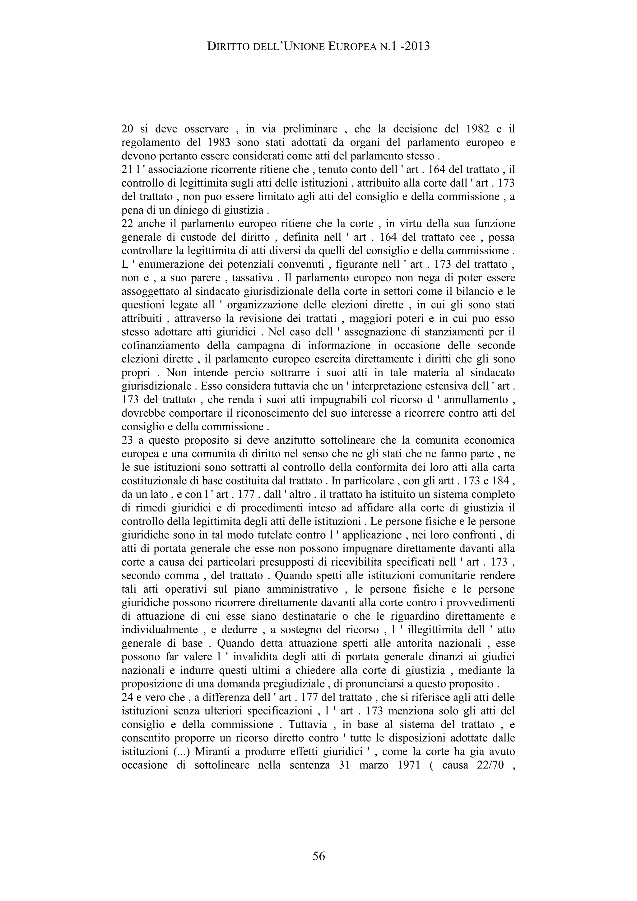 DIRITTO DELL’UNIONE EUROPEA N.1 -2013
20 si deve osservare , in via preliminare , che la decisione del 1982 e il
regolamento del 1983 sono stati adottati da organi del parlamento europeo e
devono pertanto essere considerati come atti del parlamento stesso .
21 l ' associazione ricorrente ritiene che , tenuto conto dell ' art . 164 del trattato , il
controllo di legittimita sugli atti delle istituzioni , attribuito alla corte dall ' art . 173
del trattato , non puo essere limitato agli atti del consiglio e della commissione , a
pena di un diniego di giustizia .
22 anche il parlamento europeo ritiene che la corte , in virtu della sua funzione
generale di custode del diritto , definita nell ' art . 164 del trattato cee , possa
controllare la legittimita di atti diversi da quelli del consiglio e della commissione .
L ' enumerazione dei potenziali convenuti , figurante nell ' art . 173 del trattato ,
non e , a suo parere , tassativa . Il parlamento europeo non nega di poter essere
assoggettato al sindacato giurisdizionale della corte in settori come il bilancio e le
questioni legate all ' organizzazione delle elezioni dirette , in cui gli sono stati
attribuiti , attraverso la revisione dei trattati , maggiori poteri e in cui puo esso
stesso adottare atti giuridici . Nel caso dell ' assegnazione di stanziamenti per il
cofinanziamento della campagna di informazione in occasione delle seconde
elezioni dirette , il parlamento europeo esercita direttamente i diritti che gli sono
propri . Non intende percio sottrarre i suoi atti in tale materia al sindacato
giurisdizionale . Esso considera tuttavia che un ' interpretazione estensiva dell ' art .
173 del trattato , che renda i suoi atti impugnabili col ricorso d ' annullamento ,
dovrebbe comportare il riconoscimento del suo interesse a ricorrere contro atti del
consiglio e della commissione .
23 a questo proposito si deve anzitutto sottolineare che la comunita economica
europea e una comunita di diritto nel senso che ne gli stati che ne fanno parte , ne
le sue istituzioni sono sottratti al controllo della conformita dei loro atti alla carta
costituzionale di base costituita dal trattato . In particolare , con gli artt . 173 e 184 ,
da un lato , e con l ' art . 177 , dall ' altro , il trattato ha istituito un sistema completo
di rimedi giuridici e di procedimenti inteso ad affidare alla corte di giustizia il
controllo della legittimita degli atti delle istituzioni . Le persone fisiche e le persone
giuridiche sono in tal modo tutelate contro l ' applicazione , nei loro confronti , di
atti di portata generale che esse non possono impugnare direttamente davanti alla
corte a causa dei particolari presupposti di ricevibilita specificati nell ' art . 173 ,
secondo comma , del trattato . Quando spetti alle istituzioni comunitarie rendere
tali atti operativi sul piano amministrativo , le persone fisiche e le persone
giuridiche possono ricorrere direttamente davanti alla corte contro i provvedimenti
di attuazione di cui esse siano destinatarie o che le riguardino direttamente e
individualmente , e dedurre , a sostegno del ricorso , l ' illegittimita dell ' atto
generale di base . Quando detta attuazione spetti alle autorita nazionali , esse
possono far valere l ' invalidita degli atti di portata generale dinanzi ai giudici
nazionali e indurre questi ultimi a chiedere alla corte di giustizia , mediante la
proposizione di una domanda pregiudiziale , di pronunciarsi a questo proposito .
24 e vero che , a differenza dell ' art . 177 del trattato , che si riferisce agli atti delle
istituzioni senza ulteriori specificazioni , l ' art . 173 menziona solo gli atti del
consiglio e della commissione . Tuttavia , in base al sistema del trattato , e
consentito proporre un ricorso diretto contro ' tutte le disposizioni adottate dalle
istituzioni (...) Miranti a produrre effetti giuridici ' , come la corte ha gia avuto
occasione di sottolineare nella sentenza 31 marzo 1971 ( causa 22/70 ,
56
 