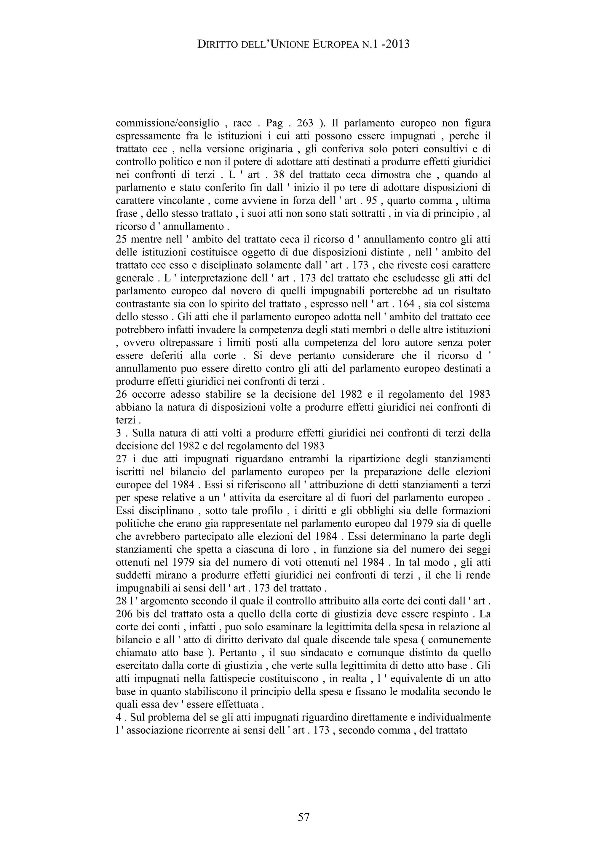 DIRITTO DELL’UNIONE EUROPEA N.1 -2013
commissione/consiglio , racc . Pag . 263 ). Il parlamento europeo non figura
espressamente fra le istituzioni i cui atti possono essere impugnati , perche il
trattato cee , nella versione originaria , gli conferiva solo poteri consultivi e di
controllo politico e non il potere di adottare atti destinati a produrre effetti giuridici
nei confronti di terzi . L ' art . 38 del trattato ceca dimostra che , quando al
parlamento e stato conferito fin dall ' inizio il po tere di adottare disposizioni di
carattere vincolante , come avviene in forza dell ' art . 95 , quarto comma , ultima
frase , dello stesso trattato , i suoi atti non sono stati sottratti , in via di principio , al
ricorso d ' annullamento .
25 mentre nell ' ambito del trattato ceca il ricorso d ' annullamento contro gli atti
delle istituzioni costituisce oggetto di due disposizioni distinte , nell ' ambito del
trattato cee esso e disciplinato solamente dall ' art . 173 , che riveste cosi carattere
generale . L ' interpretazione dell ' art . 173 del trattato che escludesse gli atti del
parlamento europeo dal novero di quelli impugnabili porterebbe ad un risultato
contrastante sia con lo spirito del trattato , espresso nell ' art . 164 , sia col sistema
dello stesso . Gli atti che il parlamento europeo adotta nell ' ambito del trattato cee
potrebbero infatti invadere la competenza degli stati membri o delle altre istituzioni
, ovvero oltrepassare i limiti posti alla competenza del loro autore senza poter
essere deferiti alla corte . Si deve pertanto considerare che il ricorso d '
annullamento puo essere diretto contro gli atti del parlamento europeo destinati a
produrre effetti giuridici nei confronti di terzi .
26 occorre adesso stabilire se la decisione del 1982 e il regolamento del 1983
abbiano la natura di disposizioni volte a produrre effetti giuridici nei confronti di
terzi .
3 . Sulla natura di atti volti a produrre effetti giuridici nei confronti di terzi della
decisione del 1982 e del regolamento del 1983
27 i due atti impugnati riguardano entrambi la ripartizione degli stanziamenti
iscritti nel bilancio del parlamento europeo per la preparazione delle elezioni
europee del 1984 . Essi si riferiscono all ' attribuzione di detti stanziamenti a terzi
per spese relative a un ' attivita da esercitare al di fuori del parlamento europeo .
Essi disciplinano , sotto tale profilo , i diritti e gli obblighi sia delle formazioni
politiche che erano gia rappresentate nel parlamento europeo dal 1979 sia di quelle
che avrebbero partecipato alle elezioni del 1984 . Essi determinano la parte degli
stanziamenti che spetta a ciascuna di loro , in funzione sia del numero dei seggi
ottenuti nel 1979 sia del numero di voti ottenuti nel 1984 . In tal modo , gli atti
suddetti mirano a produrre effetti giuridici nei confronti di terzi , il che li rende
impugnabili ai sensi dell ' art . 173 del trattato .
28 l ' argomento secondo il quale il controllo attribuito alla corte dei conti dall ' art .
206 bis del trattato osta a quello della corte di giustizia deve essere respinto . La
corte dei conti , infatti , puo solo esaminare la legittimita della spesa in relazione al
bilancio e all ' atto di diritto derivato dal quale discende tale spesa ( comunemente
chiamato atto base ). Pertanto , il suo sindacato e comunque distinto da quello
esercitato dalla corte di giustizia , che verte sulla legittimita di detto atto base . Gli
atti impugnati nella fattispecie costituiscono , in realta , l ' equivalente di un atto
base in quanto stabiliscono il principio della spesa e fissano le modalita secondo le
quali essa dev ' essere effettuata .
4 . Sul problema del se gli atti impugnati riguardino direttamente e individualmente
l ' associazione ricorrente ai sensi dell ' art . 173 , secondo comma , del trattato
57
 