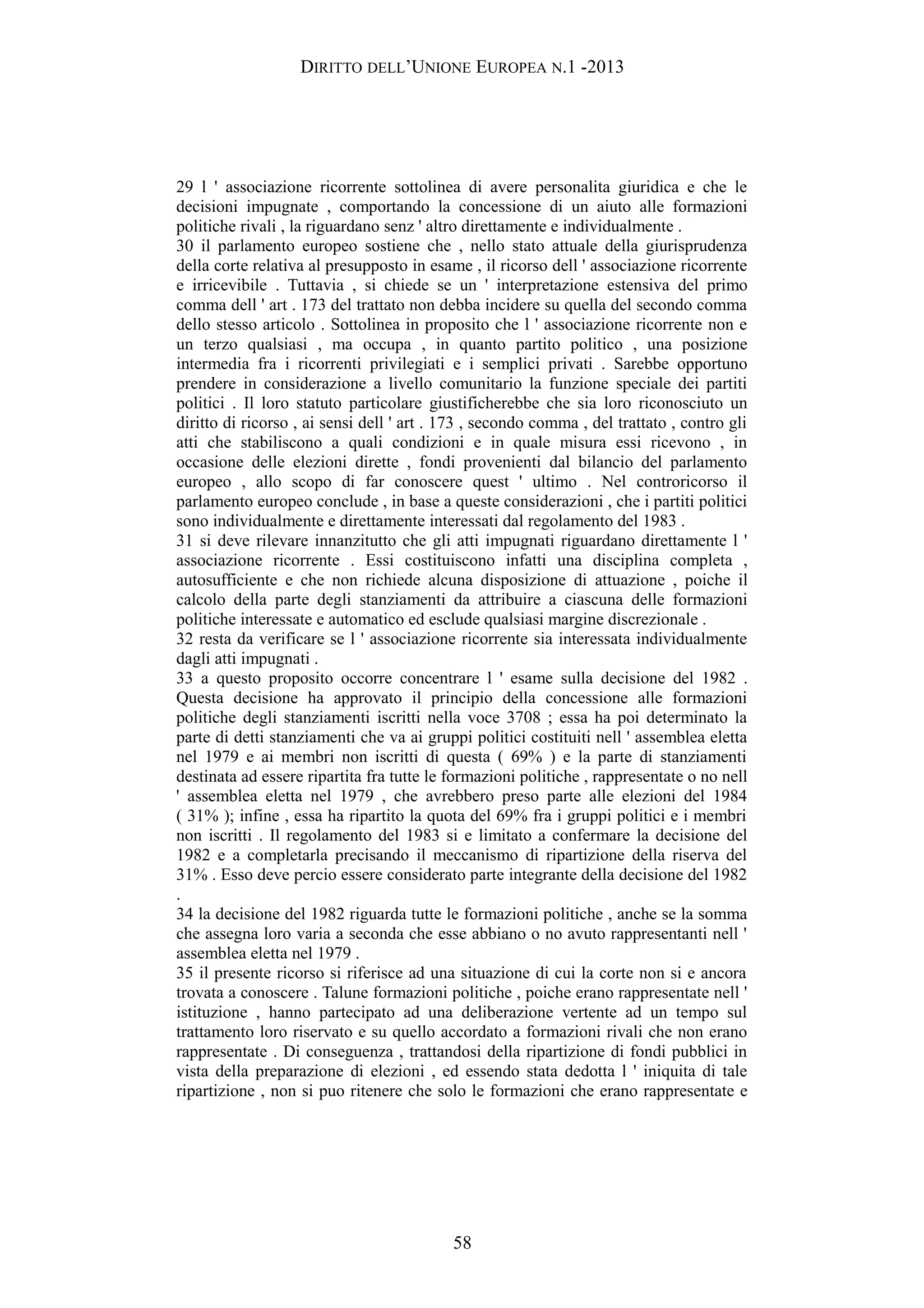 DIRITTO DELL’UNIONE EUROPEA N.1 -2013
29 l ' associazione ricorrente sottolinea di avere personalita giuridica e che le
decisioni impugnate , comportando la concessione di un aiuto alle formazioni
politiche rivali , la riguardano senz ' altro direttamente e individualmente .
30 il parlamento europeo sostiene che , nello stato attuale della giurisprudenza
della corte relativa al presupposto in esame , il ricorso dell ' associazione ricorrente
e irricevibile . Tuttavia , si chiede se un ' interpretazione estensiva del primo
comma dell ' art . 173 del trattato non debba incidere su quella del secondo comma
dello stesso articolo . Sottolinea in proposito che l ' associazione ricorrente non e
un terzo qualsiasi , ma occupa , in quanto partito politico , una posizione
intermedia fra i ricorrenti privilegiati e i semplici privati . Sarebbe opportuno
prendere in considerazione a livello comunitario la funzione speciale dei partiti
politici . Il loro statuto particolare giustificherebbe che sia loro riconosciuto un
diritto di ricorso , ai sensi dell ' art . 173 , secondo comma , del trattato , contro gli
atti che stabiliscono a quali condizioni e in quale misura essi ricevono , in
occasione delle elezioni dirette , fondi provenienti dal bilancio del parlamento
europeo , allo scopo di far conoscere quest ' ultimo . Nel controricorso il
parlamento europeo conclude , in base a queste considerazioni , che i partiti politici
sono individualmente e direttamente interessati dal regolamento del 1983 .
31 si deve rilevare innanzitutto che gli atti impugnati riguardano direttamente l '
associazione ricorrente . Essi costituiscono infatti una disciplina completa ,
autosufficiente e che non richiede alcuna disposizione di attuazione , poiche il
calcolo della parte degli stanziamenti da attribuire a ciascuna delle formazioni
politiche interessate e automatico ed esclude qualsiasi margine discrezionale .
32 resta da verificare se l ' associazione ricorrente sia interessata individualmente
dagli atti impugnati .
33 a questo proposito occorre concentrare l ' esame sulla decisione del 1982 .
Questa decisione ha approvato il principio della concessione alle formazioni
politiche degli stanziamenti iscritti nella voce 3708 ; essa ha poi determinato la
parte di detti stanziamenti che va ai gruppi politici costituiti nell ' assemblea eletta
nel 1979 e ai membri non iscritti di questa ( 69% ) e la parte di stanziamenti
destinata ad essere ripartita fra tutte le formazioni politiche , rappresentate o no nell
' assemblea eletta nel 1979 , che avrebbero preso parte alle elezioni del 1984
( 31% ); infine , essa ha ripartito la quota del 69% fra i gruppi politici e i membri
non iscritti . Il regolamento del 1983 si e limitato a confermare la decisione del
1982 e a completarla precisando il meccanismo di ripartizione della riserva del
31% . Esso deve percio essere considerato parte integrante della decisione del 1982
.
34 la decisione del 1982 riguarda tutte le formazioni politiche , anche se la somma
che assegna loro varia a seconda che esse abbiano o no avuto rappresentanti nell '
assemblea eletta nel 1979 .
35 il presente ricorso si riferisce ad una situazione di cui la corte non si e ancora
trovata a conoscere . Talune formazioni politiche , poiche erano rappresentate nell '
istituzione , hanno partecipato ad una deliberazione vertente ad un tempo sul
trattamento loro riservato e su quello accordato a formazioni rivali che non erano
rappresentate . Di conseguenza , trattandosi della ripartizione di fondi pubblici in
vista della preparazione di elezioni , ed essendo stata dedotta l ' iniquita di tale
ripartizione , non si puo ritenere che solo le formazioni che erano rappresentate e
58
 