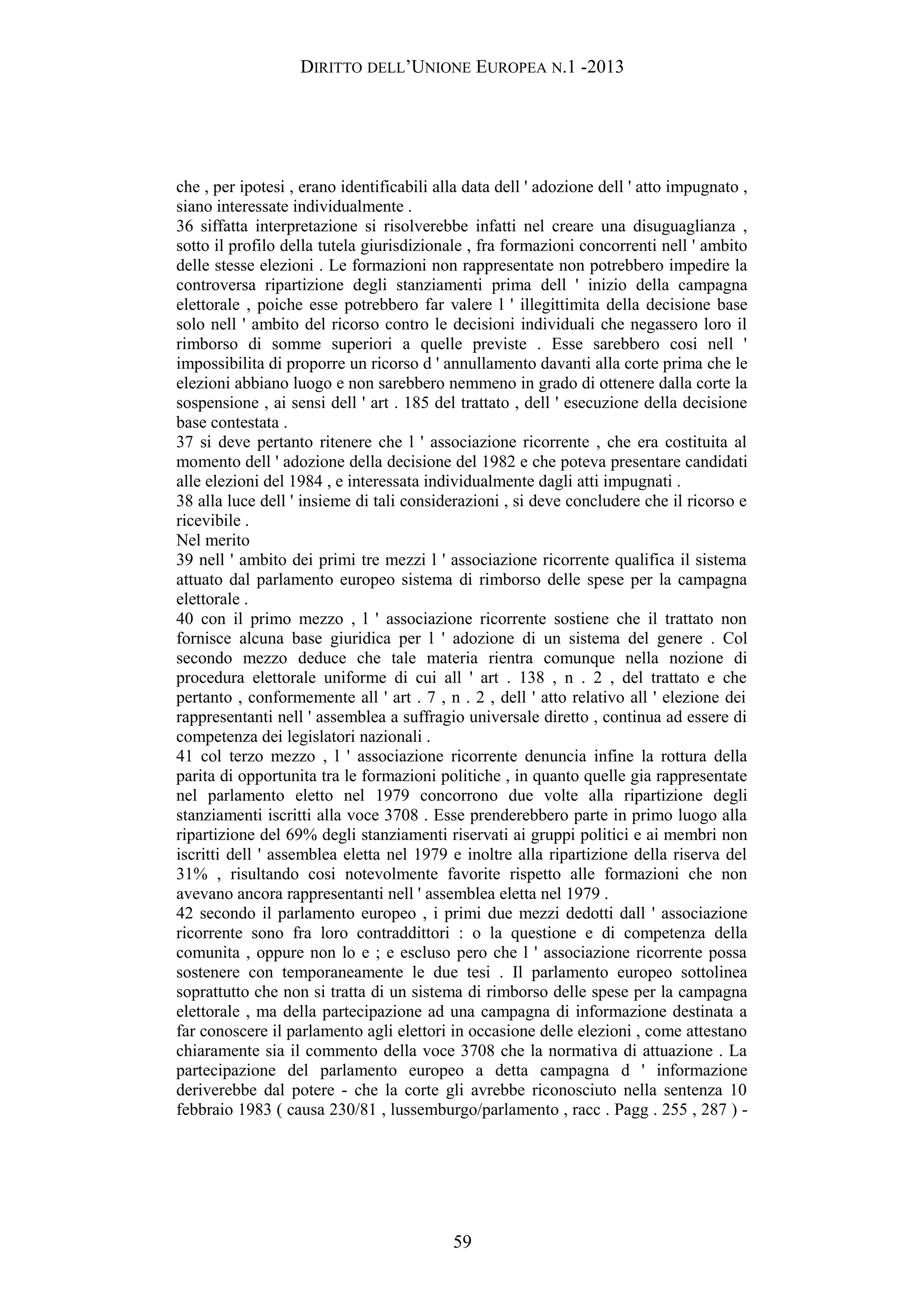 DIRITTO DELL’UNIONE EUROPEA N.1 -2013
che , per ipotesi , erano identificabili alla data dell ' adozione dell ' atto impugnato ,
siano interessate individualmente .
36 siffatta interpretazione si risolverebbe infatti nel creare una disuguaglianza ,
sotto il profilo della tutela giurisdizionale , fra formazioni concorrenti nell ' ambito
delle stesse elezioni . Le formazioni non rappresentate non potrebbero impedire la
controversa ripartizione degli stanziamenti prima dell ' inizio della campagna
elettorale , poiche esse potrebbero far valere l ' illegittimita della decisione base
solo nell ' ambito del ricorso contro le decisioni individuali che negassero loro il
rimborso di somme superiori a quelle previste . Esse sarebbero cosi nell '
impossibilita di proporre un ricorso d ' annullamento davanti alla corte prima che le
elezioni abbiano luogo e non sarebbero nemmeno in grado di ottenere dalla corte la
sospensione , ai sensi dell ' art . 185 del trattato , dell ' esecuzione della decisione
base contestata .
37 si deve pertanto ritenere che l ' associazione ricorrente , che era costituita al
momento dell ' adozione della decisione del 1982 e che poteva presentare candidati
alle elezioni del 1984 , e interessata individualmente dagli atti impugnati .
38 alla luce dell ' insieme di tali considerazioni , si deve concludere che il ricorso e
ricevibile .
Nel merito
39 nell ' ambito dei primi tre mezzi l ' associazione ricorrente qualifica il sistema
attuato dal parlamento europeo sistema di rimborso delle spese per la campagna
elettorale .
40 con il primo mezzo , l ' associazione ricorrente sostiene che il trattato non
fornisce alcuna base giuridica per l ' adozione di un sistema del genere . Col
secondo mezzo deduce che tale materia rientra comunque nella nozione di
procedura elettorale uniforme di cui all ' art . 138 , n . 2 , del trattato e che
pertanto , conformemente all ' art . 7 , n . 2 , dell ' atto relativo all ' elezione dei
rappresentanti nell ' assemblea a suffragio universale diretto , continua ad essere di
competenza dei legislatori nazionali .
41 col terzo mezzo , l ' associazione ricorrente denuncia infine la rottura della
parita di opportunita tra le formazioni politiche , in quanto quelle gia rappresentate
nel parlamento eletto nel 1979 concorrono due volte alla ripartizione degli
stanziamenti iscritti alla voce 3708 . Esse prenderebbero parte in primo luogo alla
ripartizione del 69% degli stanziamenti riservati ai gruppi politici e ai membri non
iscritti dell ' assemblea eletta nel 1979 e inoltre alla ripartizione della riserva del
31% , risultando cosi notevolmente favorite rispetto alle formazioni che non
avevano ancora rappresentanti nell ' assemblea eletta nel 1979 .
42 secondo il parlamento europeo , i primi due mezzi dedotti dall ' associazione
ricorrente sono fra loro contraddittori : o la questione e di competenza della
comunita , oppure non lo e ; e escluso pero che l ' associazione ricorrente possa
sostenere con temporaneamente le due tesi . Il parlamento europeo sottolinea
soprattutto che non si tratta di un sistema di rimborso delle spese per la campagna
elettorale , ma della partecipazione ad una campagna di informazione destinata a
far conoscere il parlamento agli elettori in occasione delle elezioni , come attestano
chiaramente sia il commento della voce 3708 che la normativa di attuazione . La
partecipazione del parlamento europeo a detta campagna d ' informazione
deriverebbe dal potere - che la corte gli avrebbe riconosciuto nella sentenza 10
febbraio 1983 ( causa 230/81 , lussemburgo/parlamento , racc . Pagg . 255 , 287 ) -
59
 