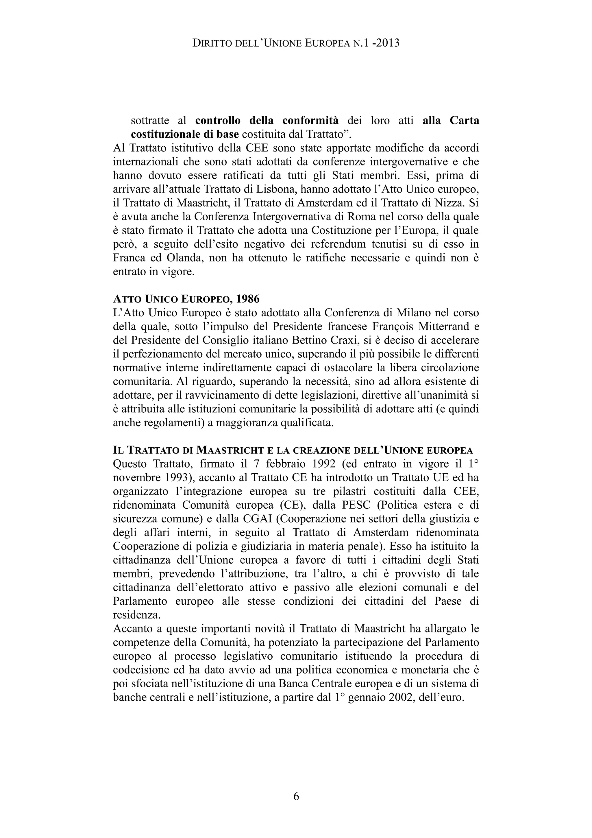 DIRITTO DELL’UNIONE EUROPEA N.1 -2013
sottratte al controllo della conformità dei loro atti alla Carta
costituzionale di base costituita dal Trattato”.
Al Trattato istitutivo della CEE sono state apportate modifiche da accordi
internazionali che sono stati adottati da conferenze intergovernative e che
hanno dovuto essere ratificati da tutti gli Stati membri. Essi, prima di
arrivare all’attuale Trattato di Lisbona, hanno adottato l’Atto Unico europeo,
il Trattato di Maastricht, il Trattato di Amsterdam ed il Trattato di Nizza. Si
è avuta anche la Conferenza Intergovernativa di Roma nel corso della quale
è stato firmato il Trattato che adotta una Costituzione per l’Europa, il quale
però, a seguito dell’esito negativo dei referendum tenutisi su di esso in
Franca ed Olanda, non ha ottenuto le ratifiche necessarie e quindi non è
entrato in vigore.
ATTO UNICO EUROPEO, 1986
L’Atto Unico Europeo è stato adottato alla Conferenza di Milano nel corso
della quale, sotto l’impulso del Presidente francese François Mitterrand e
del Presidente del Consiglio italiano Bettino Craxi, si è deciso di accelerare
il perfezionamento del mercato unico, superando il più possibile le differenti
normative interne indirettamente capaci di ostacolare la libera circolazione
comunitaria. Al riguardo, superando la necessità, sino ad allora esistente di
adottare, per il ravvicinamento di dette legislazioni, direttive all’unanimità si
è attribuita alle istituzioni comunitarie la possibilità di adottare atti (e quindi
anche regolamenti) a maggioranza qualificata.
IL TRATTATO DI MAASTRICHT E LA CREAZIONE DELL’UNIONE EUROPEA
Questo Trattato, firmato il 7 febbraio 1992 (ed entrato in vigore il 1°
novembre 1993), accanto al Trattato CE ha introdotto un Trattato UE ed ha
organizzato l’integrazione europea su tre pilastri costituiti dalla CEE,
ridenominata Comunità europea (CE), dalla PESC (Politica estera e di
sicurezza comune) e dalla CGAI (Cooperazione nei settori della giustizia e
degli affari interni, in seguito al Trattato di Amsterdam ridenominata
Cooperazione di polizia e giudiziaria in materia penale). Esso ha istituito la
cittadinanza dell’Unione europea a favore di tutti i cittadini degli Stati
membri, prevedendo l’attribuzione, tra l’altro, a chi è provvisto di tale
cittadinanza dell’elettorato attivo e passivo alle elezioni comunali e del
Parlamento europeo alle stesse condizioni dei cittadini del Paese di
residenza.
Accanto a queste importanti novità il Trattato di Maastricht ha allargato le
competenze della Comunità, ha potenziato la partecipazione del Parlamento
europeo al processo legislativo comunitario istituendo la procedura di
codecisione ed ha dato avvio ad una politica economica e monetaria che è
poi sfociata nell’istituzione di una Banca Centrale europea e di un sistema di
banche centrali e nell’istituzione, a partire dal 1° gennaio 2002, dell’euro.
6
 