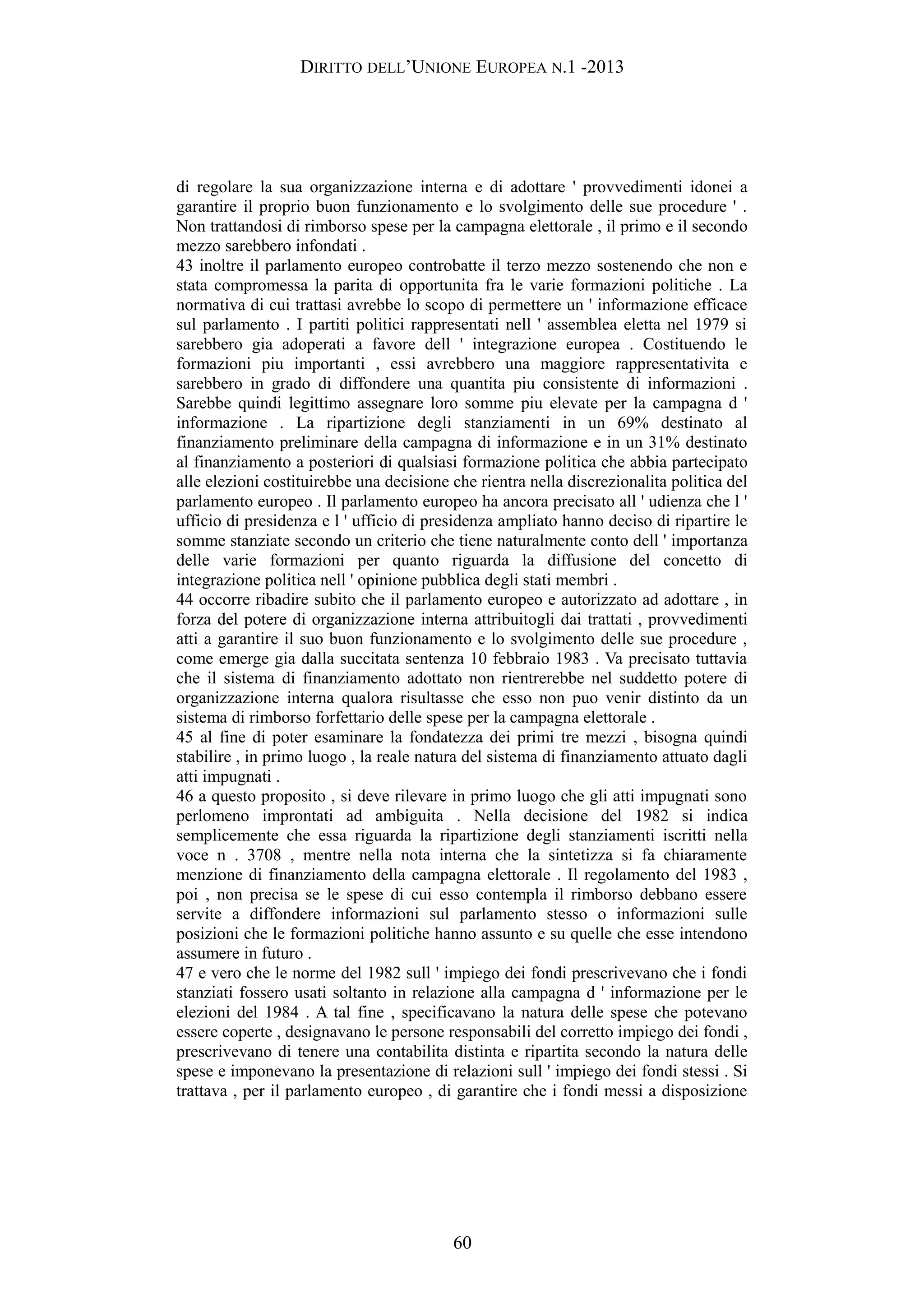 DIRITTO DELL’UNIONE EUROPEA N.1 -2013
di regolare la sua organizzazione interna e di adottare ' provvedimenti idonei a
garantire il proprio buon funzionamento e lo svolgimento delle sue procedure ' .
Non trattandosi di rimborso spese per la campagna elettorale , il primo e il secondo
mezzo sarebbero infondati .
43 inoltre il parlamento europeo controbatte il terzo mezzo sostenendo che non e
stata compromessa la parita di opportunita fra le varie formazioni politiche . La
normativa di cui trattasi avrebbe lo scopo di permettere un ' informazione efficace
sul parlamento . I partiti politici rappresentati nell ' assemblea eletta nel 1979 si
sarebbero gia adoperati a favore dell ' integrazione europea . Costituendo le
formazioni piu importanti , essi avrebbero una maggiore rappresentativita e
sarebbero in grado di diffondere una quantita piu consistente di informazioni .
Sarebbe quindi legittimo assegnare loro somme piu elevate per la campagna d '
informazione . La ripartizione degli stanziamenti in un 69% destinato al
finanziamento preliminare della campagna di informazione e in un 31% destinato
al finanziamento a posteriori di qualsiasi formazione politica che abbia partecipato
alle elezioni costituirebbe una decisione che rientra nella discrezionalita politica del
parlamento europeo . Il parlamento europeo ha ancora precisato all ' udienza che l '
ufficio di presidenza e l ' ufficio di presidenza ampliato hanno deciso di ripartire le
somme stanziate secondo un criterio che tiene naturalmente conto dell ' importanza
delle varie formazioni per quanto riguarda la diffusione del concetto di
integrazione politica nell ' opinione pubblica degli stati membri .
44 occorre ribadire subito che il parlamento europeo e autorizzato ad adottare , in
forza del potere di organizzazione interna attribuitogli dai trattati , provvedimenti
atti a garantire il suo buon funzionamento e lo svolgimento delle sue procedure ,
come emerge gia dalla succitata sentenza 10 febbraio 1983 . Va precisato tuttavia
che il sistema di finanziamento adottato non rientrerebbe nel suddetto potere di
organizzazione interna qualora risultasse che esso non puo venir distinto da un
sistema di rimborso forfettario delle spese per la campagna elettorale .
45 al fine di poter esaminare la fondatezza dei primi tre mezzi , bisogna quindi
stabilire , in primo luogo , la reale natura del sistema di finanziamento attuato dagli
atti impugnati .
46 a questo proposito , si deve rilevare in primo luogo che gli atti impugnati sono
perlomeno improntati ad ambiguita . Nella decisione del 1982 si indica
semplicemente che essa riguarda la ripartizione degli stanziamenti iscritti nella
voce n . 3708 , mentre nella nota interna che la sintetizza si fa chiaramente
menzione di finanziamento della campagna elettorale . Il regolamento del 1983 ,
poi , non precisa se le spese di cui esso contempla il rimborso debbano essere
servite a diffondere informazioni sul parlamento stesso o informazioni sulle
posizioni che le formazioni politiche hanno assunto e su quelle che esse intendono
assumere in futuro .
47 e vero che le norme del 1982 sull ' impiego dei fondi prescrivevano che i fondi
stanziati fossero usati soltanto in relazione alla campagna d ' informazione per le
elezioni del 1984 . A tal fine , specificavano la natura delle spese che potevano
essere coperte , designavano le persone responsabili del corretto impiego dei fondi ,
prescrivevano di tenere una contabilita distinta e ripartita secondo la natura delle
spese e imponevano la presentazione di relazioni sull ' impiego dei fondi stessi . Si
trattava , per il parlamento europeo , di garantire che i fondi messi a disposizione
60
 