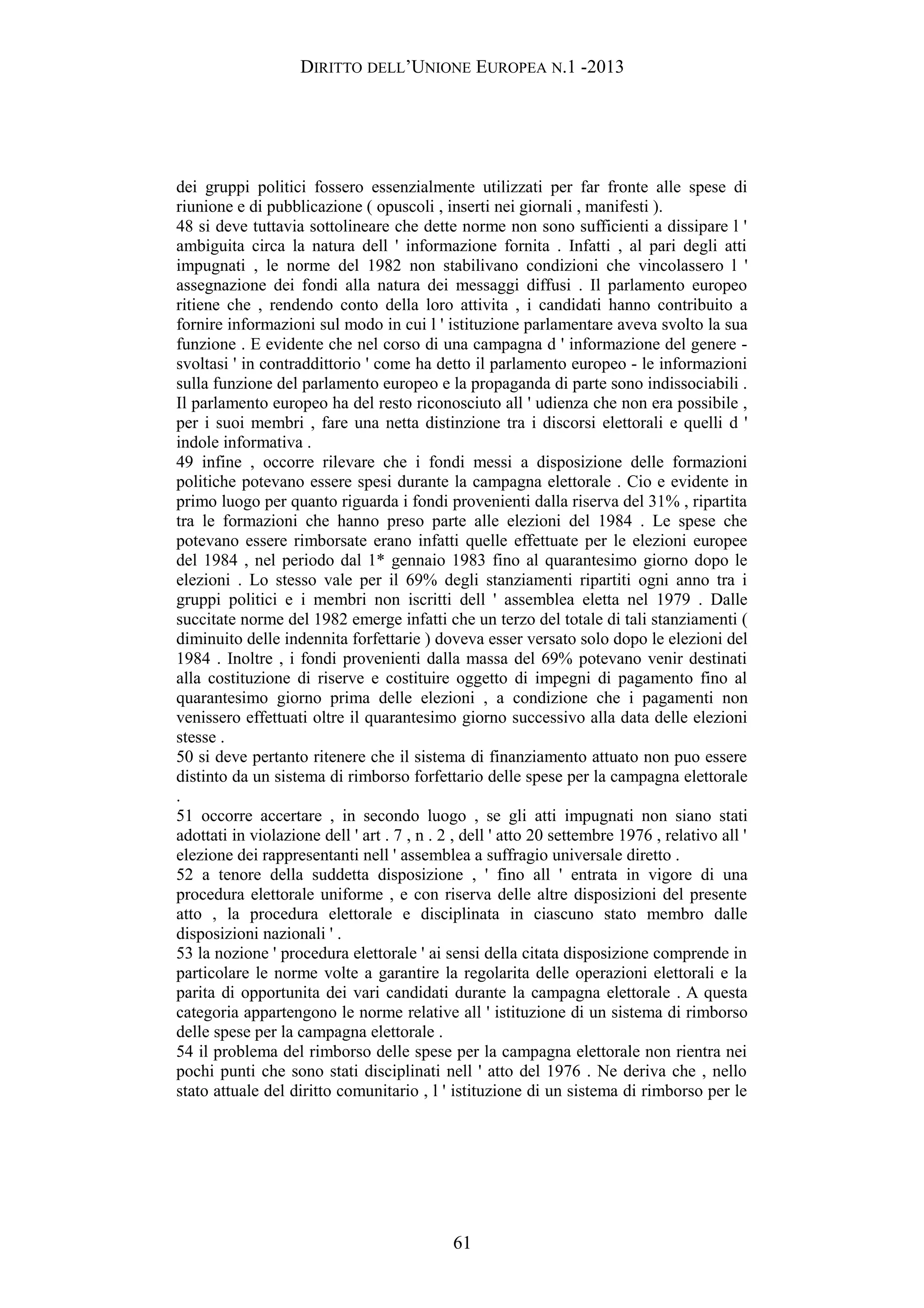 DIRITTO DELL’UNIONE EUROPEA N.1 -2013
dei gruppi politici fossero essenzialmente utilizzati per far fronte alle spese di
riunione e di pubblicazione ( opuscoli , inserti nei giornali , manifesti ).
48 si deve tuttavia sottolineare che dette norme non sono sufficienti a dissipare l '
ambiguita circa la natura dell ' informazione fornita . Infatti , al pari degli atti
impugnati , le norme del 1982 non stabilivano condizioni che vincolassero l '
assegnazione dei fondi alla natura dei messaggi diffusi . Il parlamento europeo
ritiene che , rendendo conto della loro attivita , i candidati hanno contribuito a
fornire informazioni sul modo in cui l ' istituzione parlamentare aveva svolto la sua
funzione . E evidente che nel corso di una campagna d ' informazione del genere -
svoltasi ' in contraddittorio ' come ha detto il parlamento europeo - le informazioni
sulla funzione del parlamento europeo e la propaganda di parte sono indissociabili .
Il parlamento europeo ha del resto riconosciuto all ' udienza che non era possibile ,
per i suoi membri , fare una netta distinzione tra i discorsi elettorali e quelli d '
indole informativa .
49 infine , occorre rilevare che i fondi messi a disposizione delle formazioni
politiche potevano essere spesi durante la campagna elettorale . Cio e evidente in
primo luogo per quanto riguarda i fondi provenienti dalla riserva del 31% , ripartita
tra le formazioni che hanno preso parte alle elezioni del 1984 . Le spese che
potevano essere rimborsate erano infatti quelle effettuate per le elezioni europee
del 1984 , nel periodo dal 1* gennaio 1983 fino al quarantesimo giorno dopo le
elezioni . Lo stesso vale per il 69% degli stanziamenti ripartiti ogni anno tra i
gruppi politici e i membri non iscritti dell ' assemblea eletta nel 1979 . Dalle
succitate norme del 1982 emerge infatti che un terzo del totale di tali stanziamenti (
diminuito delle indennita forfettarie ) doveva esser versato solo dopo le elezioni del
1984 . Inoltre , i fondi provenienti dalla massa del 69% potevano venir destinati
alla costituzione di riserve e costituire oggetto di impegni di pagamento fino al
quarantesimo giorno prima delle elezioni , a condizione che i pagamenti non
venissero effettuati oltre il quarantesimo giorno successivo alla data delle elezioni
stesse .
50 si deve pertanto ritenere che il sistema di finanziamento attuato non puo essere
distinto da un sistema di rimborso forfettario delle spese per la campagna elettorale
.
51 occorre accertare , in secondo luogo , se gli atti impugnati non siano stati
adottati in violazione dell ' art . 7 , n . 2 , dell ' atto 20 settembre 1976 , relativo all '
elezione dei rappresentanti nell ' assemblea a suffragio universale diretto .
52 a tenore della suddetta disposizione , ' fino all ' entrata in vigore di una
procedura elettorale uniforme , e con riserva delle altre disposizioni del presente
atto , la procedura elettorale e disciplinata in ciascuno stato membro dalle
disposizioni nazionali ' .
53 la nozione ' procedura elettorale ' ai sensi della citata disposizione comprende in
particolare le norme volte a garantire la regolarita delle operazioni elettorali e la
parita di opportunita dei vari candidati durante la campagna elettorale . A questa
categoria appartengono le norme relative all ' istituzione di un sistema di rimborso
delle spese per la campagna elettorale .
54 il problema del rimborso delle spese per la campagna elettorale non rientra nei
pochi punti che sono stati disciplinati nell ' atto del 1976 . Ne deriva che , nello
stato attuale del diritto comunitario , l ' istituzione di un sistema di rimborso per le
61
 