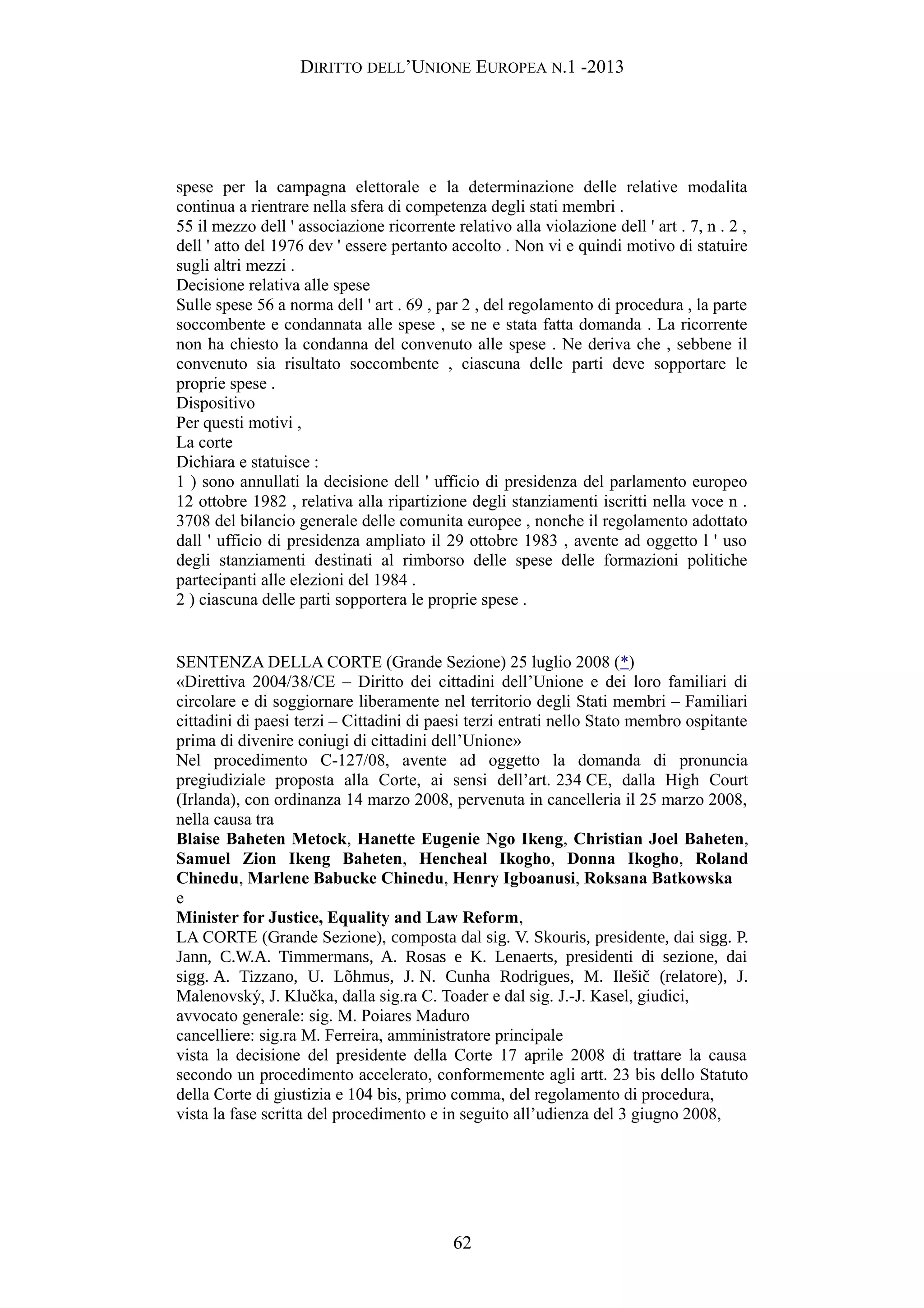 DIRITTO DELL’UNIONE EUROPEA N.1 -2013
spese per la campagna elettorale e la determinazione delle relative modalita
continua a rientrare nella sfera di competenza degli stati membri .
55 il mezzo dell ' associazione ricorrente relativo alla violazione dell ' art . 7, n . 2 ,
dell ' atto del 1976 dev ' essere pertanto accolto . Non vi e quindi motivo di statuire
sugli altri mezzi .
Decisione relativa alle spese
Sulle spese 56 a norma dell ' art . 69 , par 2 , del regolamento di procedura , la parte
soccombente e condannata alle spese , se ne e stata fatta domanda . La ricorrente
non ha chiesto la condanna del convenuto alle spese . Ne deriva che , sebbene il
convenuto sia risultato soccombente , ciascuna delle parti deve sopportare le
proprie spese .
Dispositivo
Per questi motivi ,
La corte
Dichiara e statuisce :
1 ) sono annullati la decisione dell ' ufficio di presidenza del parlamento europeo
12 ottobre 1982 , relativa alla ripartizione degli stanziamenti iscritti nella voce n .
3708 del bilancio generale delle comunita europee , nonche il regolamento adottato
dall ' ufficio di presidenza ampliato il 29 ottobre 1983 , avente ad oggetto l ' uso
degli stanziamenti destinati al rimborso delle spese delle formazioni politiche
partecipanti alle elezioni del 1984 .
2 ) ciascuna delle parti sopportera le proprie spese .
SENTENZA DELLA CORTE (Grande Sezione) 25 luglio 2008 (*)
«Direttiva 2004/38/CE – Diritto dei cittadini dell’Unione e dei loro familiari di
circolare e di soggiornare liberamente nel territorio degli Stati membri – Familiari
cittadini di paesi terzi – Cittadini di paesi terzi entrati nello Stato membro ospitante
prima di divenire coniugi di cittadini dell’Unione»
Nel procedimento C-127/08, avente ad oggetto la domanda di pronuncia
pregiudiziale proposta alla Corte, ai sensi dell’art. 234 CE, dalla High Court
(Irlanda), con ordinanza 14 marzo 2008, pervenuta in cancelleria il 25 marzo 2008,
nella causa tra
Blaise Baheten Metock, Hanette Eugenie Ngo Ikeng, Christian Joel Baheten,
Samuel Zion Ikeng Baheten, Hencheal Ikogho, Donna Ikogho, Roland
Chinedu, Marlene Babucke Chinedu, Henry Igboanusi, Roksana Batkowska
e
Minister for Justice, Equality and Law Reform,
LA CORTE (Grande Sezione), composta dal sig. V. Skouris, presidente, dai sigg. P.
Jann, C.W.A. Timmermans, A. Rosas e K. Lenaerts, presidenti di sezione, dai
sigg. A. Tizzano, U. Lõhmus, J. N. Cunha Rodrigues, M. Ilešič (relatore), J.
Malenovský, J. Klučka, dalla sig.ra C. Toader e dal sig. J.-J. Kasel, giudici,
avvocato generale: sig. M. Poiares Maduro
cancelliere: sig.ra M. Ferreira, amministratore principale
vista la decisione del presidente della Corte 17 aprile 2008 di trattare la causa
secondo un procedimento accelerato, conformemente agli artt. 23 bis dello Statuto
della Corte di giustizia e 104 bis, primo comma, del regolamento di procedura,
vista la fase scritta del procedimento e in seguito all’udienza del 3 giugno 2008,
62
 