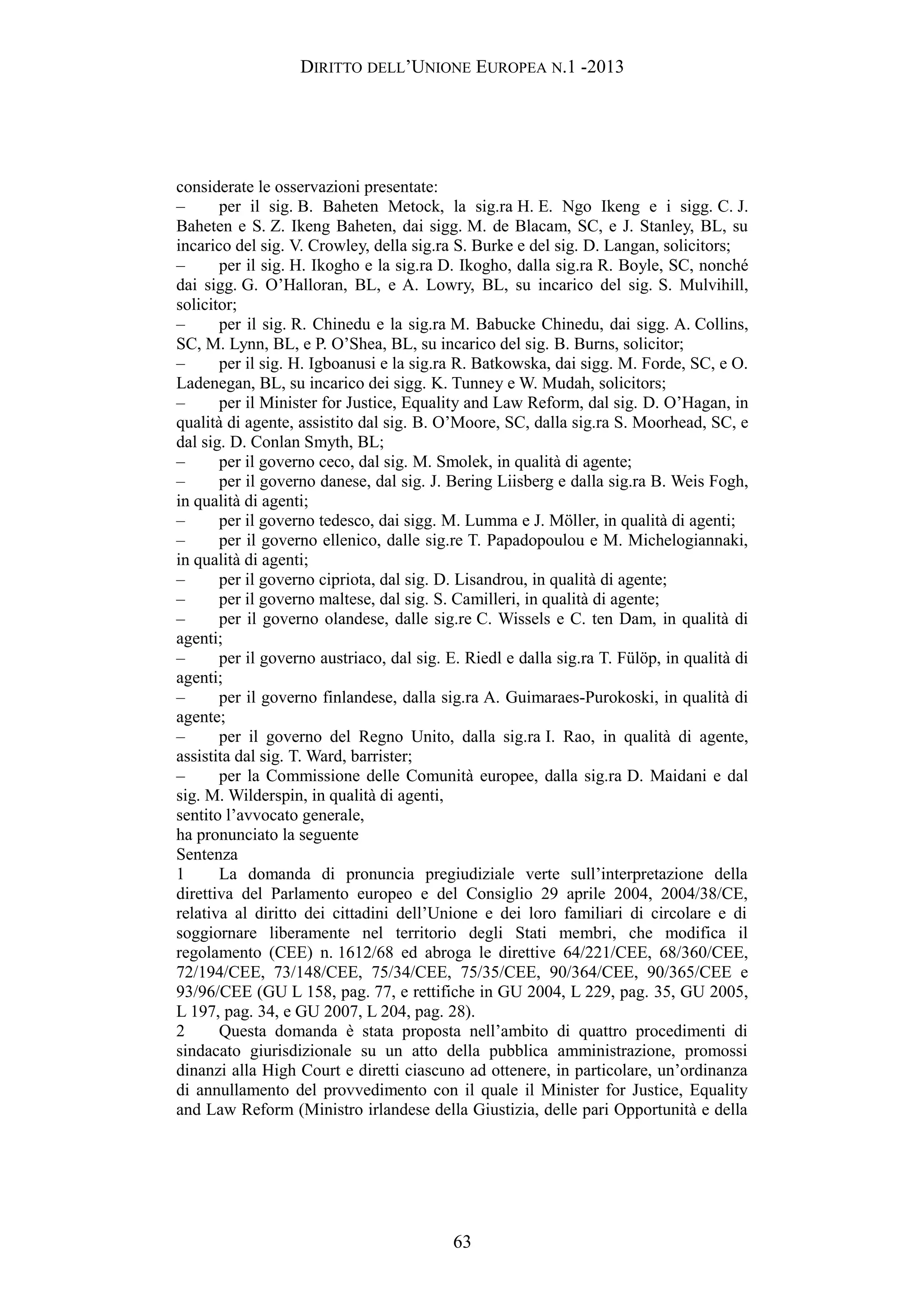 DIRITTO DELL’UNIONE EUROPEA N.1 -2013
considerate le osservazioni presentate:
– per il sig. B. Baheten Metock, la sig.ra H. E. Ngo Ikeng e i sigg. C. J.
Baheten e S. Z. Ikeng Baheten, dai sigg. M. de Blacam, SC, e J. Stanley, BL, su
incarico del sig. V. Crowley, della sig.ra S. Burke e del sig. D. Langan, solicitors;
– per il sig. H. Ikogho e la sig.ra D. Ikogho, dalla sig.ra R. Boyle, SC, nonché
dai sigg. G. O’Halloran, BL, e A. Lowry, BL, su incarico del sig. S. Mulvihill,
solicitor;
– per il sig. R. Chinedu e la sig.ra M. Babucke Chinedu, dai sigg. A. Collins,
SC, M. Lynn, BL, e P. O’Shea, BL, su incarico del sig. B. Burns, solicitor;
– per il sig. H. Igboanusi e la sig.ra R. Batkowska, dai sigg. M. Forde, SC, e O.
Ladenegan, BL, su incarico dei sigg. K. Tunney e W. Mudah, solicitors;
– per il Minister for Justice, Equality and Law Reform, dal sig. D. O’Hagan, in
qualità di agente, assistito dal sig. B. O’Moore, SC, dalla sig.ra S. Moorhead, SC, e
dal sig. D. Conlan Smyth, BL;
– per il governo ceco, dal sig. M. Smolek, in qualità di agente;
– per il governo danese, dal sig. J. Bering Liisberg e dalla sig.ra B. Weis Fogh,
in qualità di agenti;
– per il governo tedesco, dai sigg. M. Lumma e J. Möller, in qualità di agenti;
– per il governo ellenico, dalle sig.re T. Papadopoulou e M. Michelogiannaki,
in qualità di agenti;
– per il governo cipriota, dal sig. D. Lisandrou, in qualità di agente;
– per il governo maltese, dal sig. S. Camilleri, in qualità di agente;
– per il governo olandese, dalle sig.re C. Wissels e C. ten Dam, in qualità di
agenti;
– per il governo austriaco, dal sig. E. Riedl e dalla sig.ra T. Fülöp, in qualità di
agenti;
– per il governo finlandese, dalla sig.ra A. Guimaraes-Purokoski, in qualità di
agente;
– per il governo del Regno Unito, dalla sig.ra I. Rao, in qualità di agente,
assistita dal sig. T. Ward, barrister;
– per la Commissione delle Comunità europee, dalla sig.ra D. Maidani e dal
sig. M. Wilderspin, in qualità di agenti,
sentito l’avvocato generale,
ha pronunciato la seguente
Sentenza
1 La domanda di pronuncia pregiudiziale verte sull’interpretazione della
direttiva del Parlamento europeo e del Consiglio 29 aprile 2004, 2004/38/CE,
relativa al diritto dei cittadini dell’Unione e dei loro familiari di circolare e di
soggiornare liberamente nel territorio degli Stati membri, che modifica il
regolamento (CEE) n. 1612/68 ed abroga le direttive 64/221/CEE, 68/360/CEE,
72/194/CEE, 73/148/CEE, 75/34/CEE, 75/35/CEE, 90/364/CEE, 90/365/CEE e
93/96/CEE (GU L 158, pag. 77, e rettifiche in GU 2004, L 229, pag. 35, GU 2005,
L 197, pag. 34, e GU 2007, L 204, pag. 28).
2 Questa domanda è stata proposta nell’ambito di quattro procedimenti di
sindacato giurisdizionale su un atto della pubblica amministrazione, promossi
dinanzi alla High Court e diretti ciascuno ad ottenere, in particolare, un’ordinanza
di annullamento del provvedimento con il quale il Minister for Justice, Equality
and Law Reform (Ministro irlandese della Giustizia, delle pari Opportunità e della
63
 