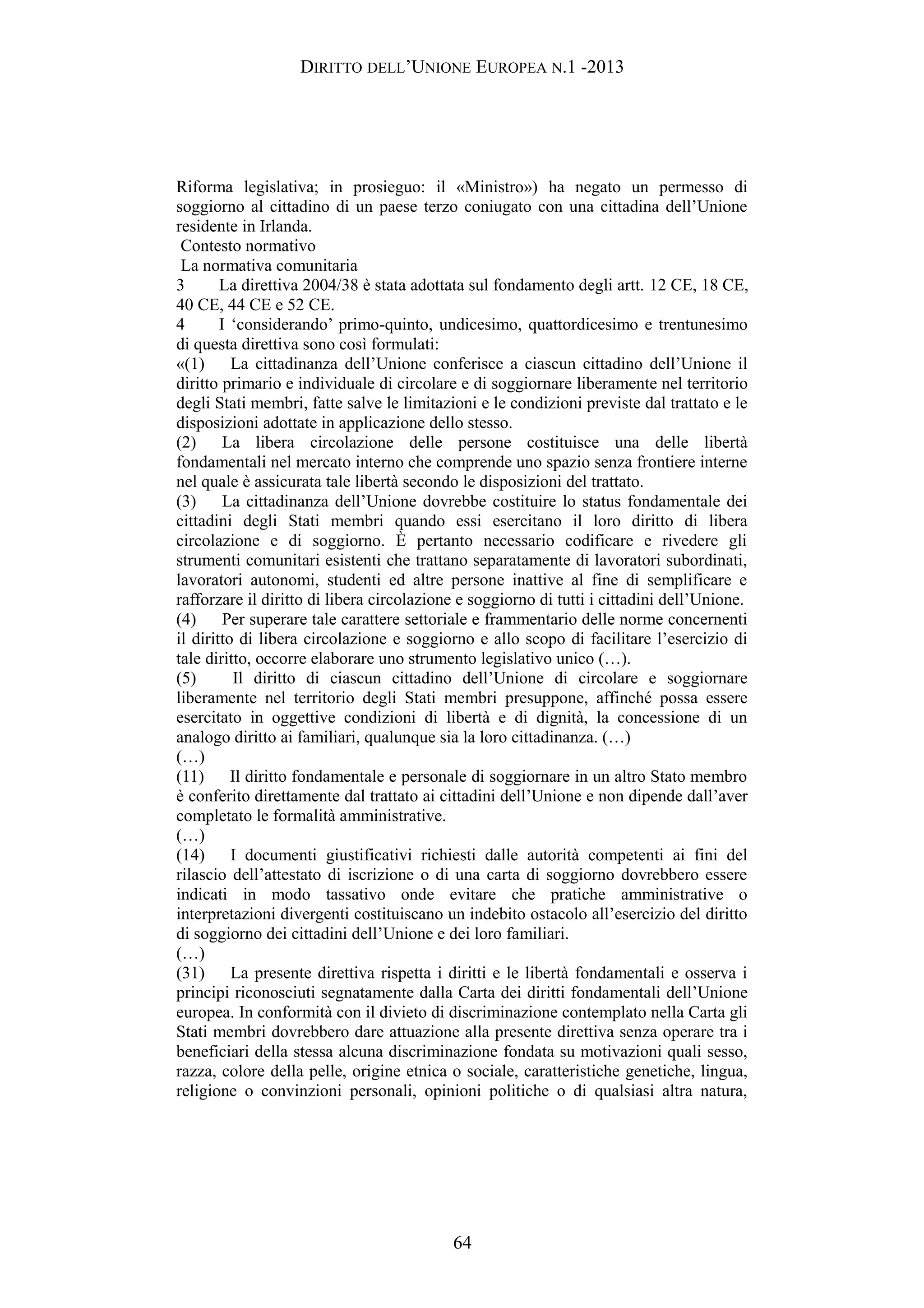 DIRITTO DELL’UNIONE EUROPEA N.1 -2013
Riforma legislativa; in prosieguo: il «Ministro») ha negato un permesso di
soggiorno al cittadino di un paese terzo coniugato con una cittadina dell’Unione
residente in Irlanda.
Contesto normativo
La normativa comunitaria
3 La direttiva 2004/38 è stata adottata sul fondamento degli artt. 12 CE, 18 CE,
40 CE, 44 CE e 52 CE.
4 I ‘considerando’ primo-quinto, undicesimo, quattordicesimo e trentunesimo
di questa direttiva sono così formulati:
«(1) La cittadinanza dell’Unione conferisce a ciascun cittadino dell’Unione il
diritto primario e individuale di circolare e di soggiornare liberamente nel territorio
degli Stati membri, fatte salve le limitazioni e le condizioni previste dal trattato e le
disposizioni adottate in applicazione dello stesso.
(2) La libera circolazione delle persone costituisce una delle libertà
fondamentali nel mercato interno che comprende uno spazio senza frontiere interne
nel quale è assicurata tale libertà secondo le disposizioni del trattato.
(3) La cittadinanza dell’Unione dovrebbe costituire lo status fondamentale dei
cittadini degli Stati membri quando essi esercitano il loro diritto di libera
circolazione e di soggiorno. È pertanto necessario codificare e rivedere gli
strumenti comunitari esistenti che trattano separatamente di lavoratori subordinati,
lavoratori autonomi, studenti ed altre persone inattive al fine di semplificare e
rafforzare il diritto di libera circolazione e soggiorno di tutti i cittadini dell’Unione.
(4) Per superare tale carattere settoriale e frammentario delle norme concernenti
il diritto di libera circolazione e soggiorno e allo scopo di facilitare l’esercizio di
tale diritto, occorre elaborare uno strumento legislativo unico (…).
(5) Il diritto di ciascun cittadino dell’Unione di circolare e soggiornare
liberamente nel territorio degli Stati membri presuppone, affinché possa essere
esercitato in oggettive condizioni di libertà e di dignità, la concessione di un
analogo diritto ai familiari, qualunque sia la loro cittadinanza. (…)
(…)
(11) Il diritto fondamentale e personale di soggiornare in un altro Stato membro
è conferito direttamente dal trattato ai cittadini dell’Unione e non dipende dall’aver
completato le formalità amministrative.
(…)
(14) I documenti giustificativi richiesti dalle autorità competenti ai fini del
rilascio dell’attestato di iscrizione o di una carta di soggiorno dovrebbero essere
indicati in modo tassativo onde evitare che pratiche amministrative o
interpretazioni divergenti costituiscano un indebito ostacolo all’esercizio del diritto
di soggiorno dei cittadini dell’Unione e dei loro familiari.
(…)
(31) La presente direttiva rispetta i diritti e le libertà fondamentali e osserva i
principi riconosciuti segnatamente dalla Carta dei diritti fondamentali dell’Unione
europea. In conformità con il divieto di discriminazione contemplato nella Carta gli
Stati membri dovrebbero dare attuazione alla presente direttiva senza operare tra i
beneficiari della stessa alcuna discriminazione fondata su motivazioni quali sesso,
razza, colore della pelle, origine etnica o sociale, caratteristiche genetiche, lingua,
religione o convinzioni personali, opinioni politiche o di qualsiasi altra natura,
64
 
