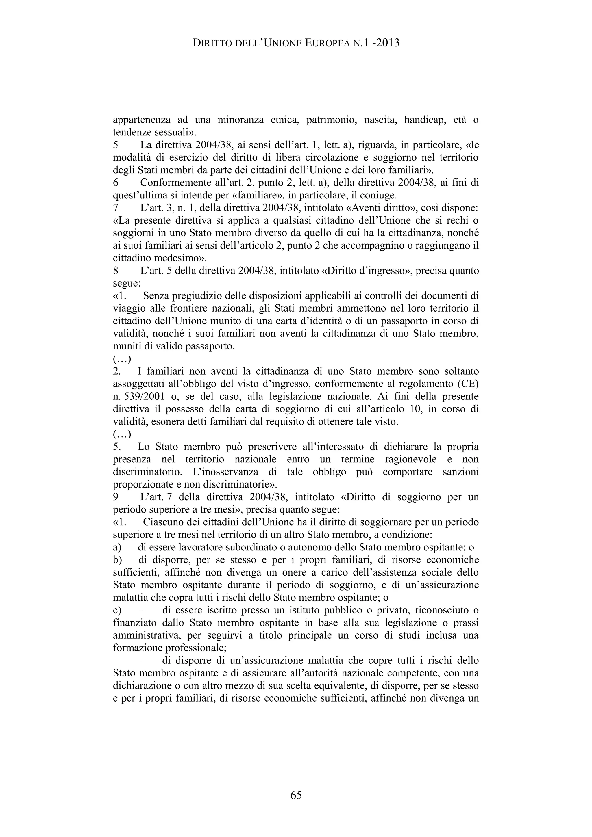 DIRITTO DELL’UNIONE EUROPEA N.1 -2013
appartenenza ad una minoranza etnica, patrimonio, nascita, handicap, età o
tendenze sessuali».
5 La direttiva 2004/38, ai sensi dell’art. 1, lett. a), riguarda, in particolare, «le
modalità di esercizio del diritto di libera circolazione e soggiorno nel territorio
degli Stati membri da parte dei cittadini dell’Unione e dei loro familiari».
6 Conformemente all’art. 2, punto 2, lett. a), della direttiva 2004/38, ai fini di
quest’ultima si intende per «familiare», in particolare, il coniuge.
7 L’art. 3, n. 1, della direttiva 2004/38, intitolato «Aventi diritto», così dispone:
«La presente direttiva si applica a qualsiasi cittadino dell’Unione che si rechi o
soggiorni in uno Stato membro diverso da quello di cui ha la cittadinanza, nonché
ai suoi familiari ai sensi dell’articolo 2, punto 2 che accompagnino o raggiungano il
cittadino medesimo».
8 L’art. 5 della direttiva 2004/38, intitolato «Diritto d’ingresso», precisa quanto
segue:
«1. Senza pregiudizio delle disposizioni applicabili ai controlli dei documenti di
viaggio alle frontiere nazionali, gli Stati membri ammettono nel loro territorio il
cittadino dell’Unione munito di una carta d’identità o di un passaporto in corso di
validità, nonché i suoi familiari non aventi la cittadinanza di uno Stato membro,
muniti di valido passaporto.
(…)
2. I familiari non aventi la cittadinanza di uno Stato membro sono soltanto
assoggettati all’obbligo del visto d’ingresso, conformemente al regolamento (CE)
n. 539/2001 o, se del caso, alla legislazione nazionale. Ai fini della presente
direttiva il possesso della carta di soggiorno di cui all’articolo 10, in corso di
validità, esonera detti familiari dal requisito di ottenere tale visto.
(…)
5. Lo Stato membro può prescrivere all’interessato di dichiarare la propria
presenza nel territorio nazionale entro un termine ragionevole e non
discriminatorio. L’inosservanza di tale obbligo può comportare sanzioni
proporzionate e non discriminatorie».
9 L’art. 7 della direttiva 2004/38, intitolato «Diritto di soggiorno per un
periodo superiore a tre mesi», precisa quanto segue:
«1. Ciascuno dei cittadini dell’Unione ha il diritto di soggiornare per un periodo
superiore a tre mesi nel territorio di un altro Stato membro, a condizione:
a) di essere lavoratore subordinato o autonomo dello Stato membro ospitante; o
b) di disporre, per se stesso e per i propri familiari, di risorse economiche
sufficienti, affinché non divenga un onere a carico dell’assistenza sociale dello
Stato membro ospitante durante il periodo di soggiorno, e di un’assicurazione
malattia che copra tutti i rischi dello Stato membro ospitante; o
c) – di essere iscritto presso un istituto pubblico o privato, riconosciuto o
finanziato dallo Stato membro ospitante in base alla sua legislazione o prassi
amministrativa, per seguirvi a titolo principale un corso di studi inclusa una
formazione professionale;
– di disporre di un’assicurazione malattia che copre tutti i rischi dello
Stato membro ospitante e di assicurare all’autorità nazionale competente, con una
dichiarazione o con altro mezzo di sua scelta equivalente, di disporre, per se stesso
e per i propri familiari, di risorse economiche sufficienti, affinché non divenga un
65
 