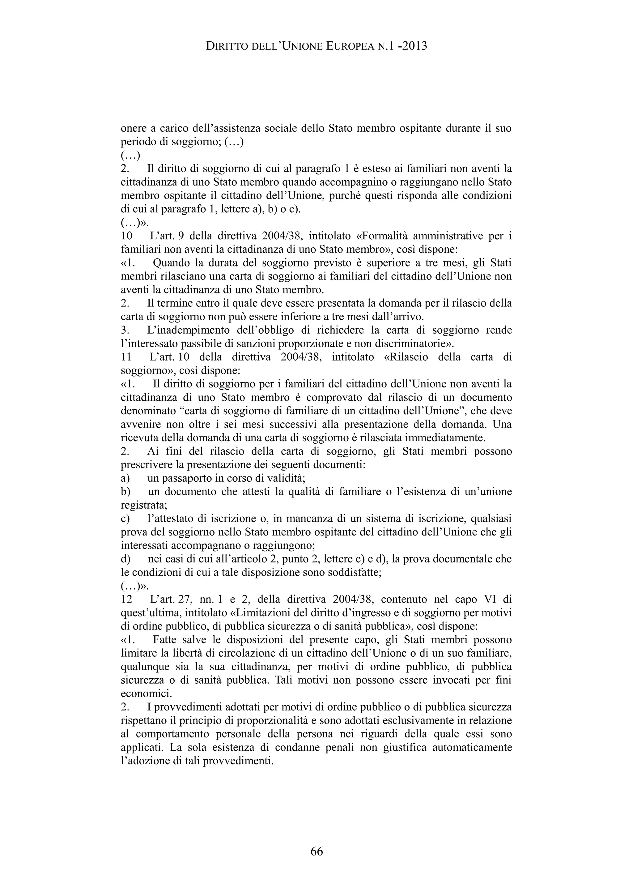 DIRITTO DELL’UNIONE EUROPEA N.1 -2013
onere a carico dell’assistenza sociale dello Stato membro ospitante durante il suo
periodo di soggiorno; (…)
(…)
2. Il diritto di soggiorno di cui al paragrafo 1 è esteso ai familiari non aventi la
cittadinanza di uno Stato membro quando accompagnino o raggiungano nello Stato
membro ospitante il cittadino dell’Unione, purché questi risponda alle condizioni
di cui al paragrafo 1, lettere a), b) o c).
(…)».
10 L’art. 9 della direttiva 2004/38, intitolato «Formalità amministrative per i
familiari non aventi la cittadinanza di uno Stato membro», così dispone:
«1. Quando la durata del soggiorno previsto è superiore a tre mesi, gli Stati
membri rilasciano una carta di soggiorno ai familiari del cittadino dell’Unione non
aventi la cittadinanza di uno Stato membro.
2. Il termine entro il quale deve essere presentata la domanda per il rilascio della
carta di soggiorno non può essere inferiore a tre mesi dall’arrivo.
3. L’inadempimento dell’obbligo di richiedere la carta di soggiorno rende
l’interessato passibile di sanzioni proporzionate e non discriminatorie».
11 L’art. 10 della direttiva 2004/38, intitolato «Rilascio della carta di
soggiorno», così dispone:
«1. Il diritto di soggiorno per i familiari del cittadino dell’Unione non aventi la
cittadinanza di uno Stato membro è comprovato dal rilascio di un documento
denominato “carta di soggiorno di familiare di un cittadino dell’Unione”, che deve
avvenire non oltre i sei mesi successivi alla presentazione della domanda. Una
ricevuta della domanda di una carta di soggiorno è rilasciata immediatamente.
2. Ai fini del rilascio della carta di soggiorno, gli Stati membri possono
prescrivere la presentazione dei seguenti documenti:
a) un passaporto in corso di validità;
b) un documento che attesti la qualità di familiare o l’esistenza di un’unione
registrata;
c) l’attestato di iscrizione o, in mancanza di un sistema di iscrizione, qualsiasi
prova del soggiorno nello Stato membro ospitante del cittadino dell’Unione che gli
interessati accompagnano o raggiungono;
d) nei casi di cui all’articolo 2, punto 2, lettere c) e d), la prova documentale che
le condizioni di cui a tale disposizione sono soddisfatte;
(…)».
12 L’art. 27, nn. 1 e 2, della direttiva 2004/38, contenuto nel capo VI di
quest’ultima, intitolato «Limitazioni del diritto d’ingresso e di soggiorno per motivi
di ordine pubblico, di pubblica sicurezza o di sanità pubblica», così dispone:
«1. Fatte salve le disposizioni del presente capo, gli Stati membri possono
limitare la libertà di circolazione di un cittadino dell’Unione o di un suo familiare,
qualunque sia la sua cittadinanza, per motivi di ordine pubblico, di pubblica
sicurezza o di sanità pubblica. Tali motivi non possono essere invocati per fini
economici.
2. I provvedimenti adottati per motivi di ordine pubblico o di pubblica sicurezza
rispettano il principio di proporzionalità e sono adottati esclusivamente in relazione
al comportamento personale della persona nei riguardi della quale essi sono
applicati. La sola esistenza di condanne penali non giustifica automaticamente
l’adozione di tali provvedimenti.
66
 