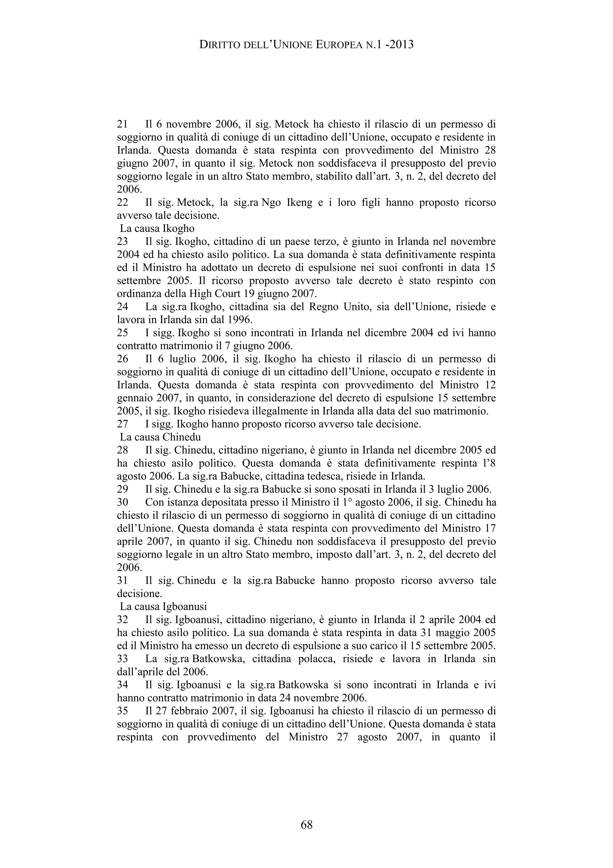DIRITTO DELL’UNIONE EUROPEA N.1 -2013
21 Il 6 novembre 2006, il sig. Metock ha chiesto il rilascio di un permesso di
soggiorno in qualità di coniuge di un cittadino dell’Unione, occupato e residente in
Irlanda. Questa domanda è stata respinta con provvedimento del Ministro 28
giugno 2007, in quanto il sig. Metock non soddisfaceva il presupposto del previo
soggiorno legale in un altro Stato membro, stabilito dall’art. 3, n. 2, del decreto del
2006.
22 Il sig. Metock, la sig.ra Ngo Ikeng e i loro figli hanno proposto ricorso
avverso tale decisione.
La causa Ikogho
23 Il sig. Ikogho, cittadino di un paese terzo, è giunto in Irlanda nel novembre
2004 ed ha chiesto asilo politico. La sua domanda è stata definitivamente respinta
ed il Ministro ha adottato un decreto di espulsione nei suoi confronti in data 15
settembre 2005. Il ricorso proposto avverso tale decreto è stato respinto con
ordinanza della High Court 19 giugno 2007.
24 La sig.ra Ikogho, cittadina sia del Regno Unito, sia dell’Unione, risiede e
lavora in Irlanda sin dal 1996.
25 I sigg. Ikogho si sono incontrati in Irlanda nel dicembre 2004 ed ivi hanno
contratto matrimonio il 7 giugno 2006.
26 Il 6 luglio 2006, il sig. Ikogho ha chiesto il rilascio di un permesso di
soggiorno in qualità di coniuge di un cittadino dell’Unione, occupato e residente in
Irlanda. Questa domanda è stata respinta con provvedimento del Ministro 12
gennaio 2007, in quanto, in considerazione del decreto di espulsione 15 settembre
2005, il sig. Ikogho risiedeva illegalmente in Irlanda alla data del suo matrimonio.
27 I sigg. Ikogho hanno proposto ricorso avverso tale decisione.
La causa Chinedu
28 Il sig. Chinedu, cittadino nigeriano, è giunto in Irlanda nel dicembre 2005 ed
ha chiesto asilo politico. Questa domanda è stata definitivamente respinta l’8
agosto 2006. La sig.ra Babucke, cittadina tedesca, risiede in Irlanda.
29 Il sig. Chinedu e la sig.ra Babucke si sono sposati in Irlanda il 3 luglio 2006.
30 Con istanza depositata presso il Ministro il 1° agosto 2006, il sig. Chinedu ha
chiesto il rilascio di un permesso di soggiorno in qualità di coniuge di un cittadino
dell’Unione. Questa domanda è stata respinta con provvedimento del Ministro 17
aprile 2007, in quanto il sig. Chinedu non soddisfaceva il presupposto del previo
soggiorno legale in un altro Stato membro, imposto dall’art. 3, n. 2, del decreto del
2006.
31 Il sig. Chinedu e la sig.ra Babucke hanno proposto ricorso avverso tale
decisione.
La causa Igboanusi
32 Il sig. Igboanusi, cittadino nigeriano, è giunto in Irlanda il 2 aprile 2004 ed
ha chiesto asilo politico. La sua domanda è stata respinta in data 31 maggio 2005
ed il Ministro ha emesso un decreto di espulsione a suo carico il 15 settembre 2005.
33 La sig.ra Batkowska, cittadina polacca, risiede e lavora in Irlanda sin
dall’aprile del 2006.
34 Il sig. Igboanusi e la sig.ra Batkowska si sono incontrati in Irlanda e ivi
hanno contratto matrimonio in data 24 novembre 2006.
35 Il 27 febbraio 2007, il sig. Igboanusi ha chiesto il rilascio di un permesso di
soggiorno in qualità di coniuge di un cittadino dell’Unione. Questa domanda è stata
respinta con provvedimento del Ministro 27 agosto 2007, in quanto il
68
 
