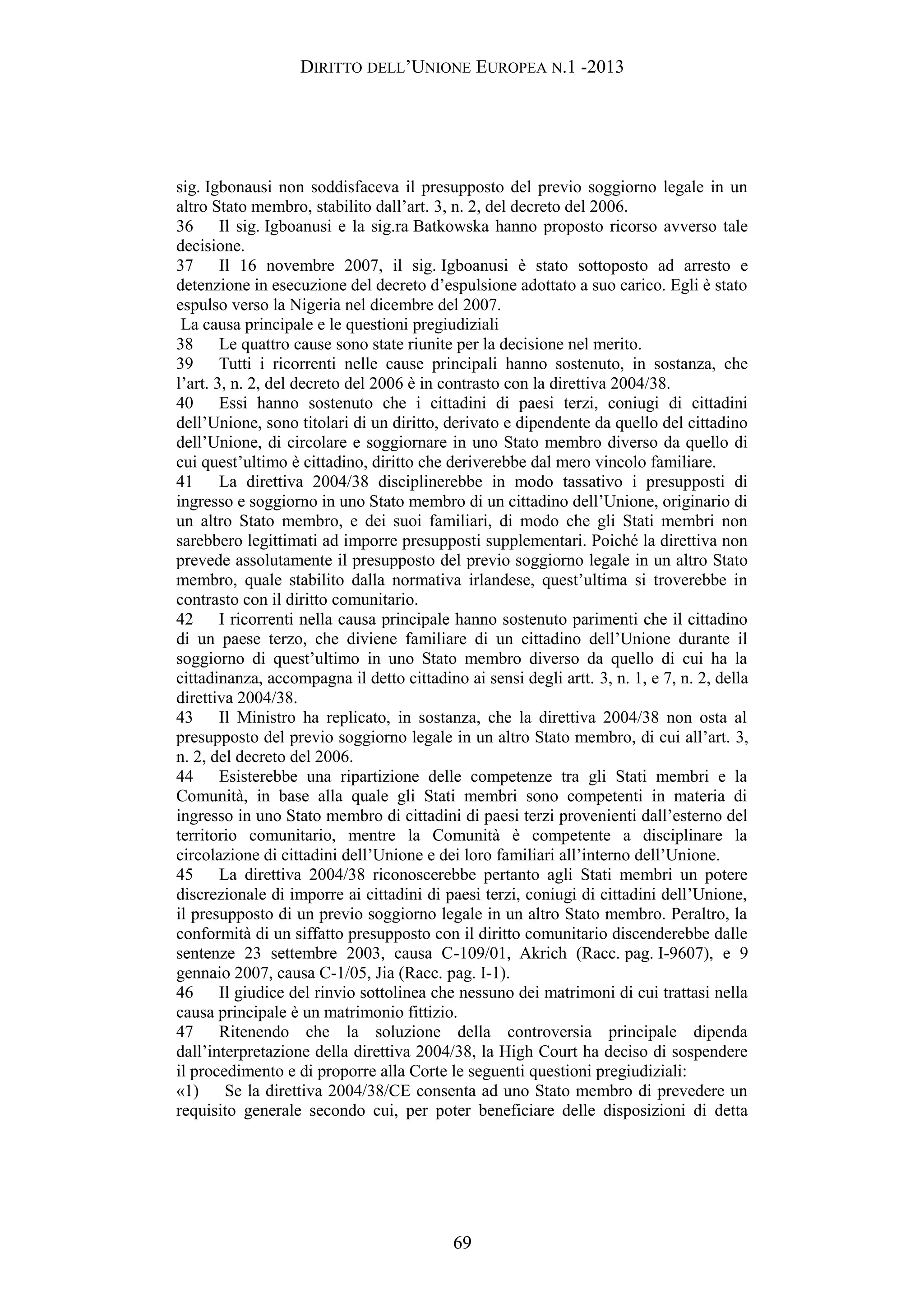 DIRITTO DELL’UNIONE EUROPEA N.1 -2013
sig. Igbonausi non soddisfaceva il presupposto del previo soggiorno legale in un
altro Stato membro, stabilito dall’art. 3, n. 2, del decreto del 2006.
36 Il sig. Igboanusi e la sig.ra Batkowska hanno proposto ricorso avverso tale
decisione.
37 Il 16 novembre 2007, il sig. Igboanusi è stato sottoposto ad arresto e
detenzione in esecuzione del decreto d’espulsione adottato a suo carico. Egli è stato
espulso verso la Nigeria nel dicembre del 2007.
La causa principale e le questioni pregiudiziali
38 Le quattro cause sono state riunite per la decisione nel merito.
39 Tutti i ricorrenti nelle cause principali hanno sostenuto, in sostanza, che
l’art. 3, n. 2, del decreto del 2006 è in contrasto con la direttiva 2004/38.
40 Essi hanno sostenuto che i cittadini di paesi terzi, coniugi di cittadini
dell’Unione, sono titolari di un diritto, derivato e dipendente da quello del cittadino
dell’Unione, di circolare e soggiornare in uno Stato membro diverso da quello di
cui quest’ultimo è cittadino, diritto che deriverebbe dal mero vincolo familiare.
41 La direttiva 2004/38 disciplinerebbe in modo tassativo i presupposti di
ingresso e soggiorno in uno Stato membro di un cittadino dell’Unione, originario di
un altro Stato membro, e dei suoi familiari, di modo che gli Stati membri non
sarebbero legittimati ad imporre presupposti supplementari. Poiché la direttiva non
prevede assolutamente il presupposto del previo soggiorno legale in un altro Stato
membro, quale stabilito dalla normativa irlandese, quest’ultima si troverebbe in
contrasto con il diritto comunitario.
42 I ricorrenti nella causa principale hanno sostenuto parimenti che il cittadino
di un paese terzo, che diviene familiare di un cittadino dell’Unione durante il
soggiorno di quest’ultimo in uno Stato membro diverso da quello di cui ha la
cittadinanza, accompagna il detto cittadino ai sensi degli artt. 3, n. 1, e 7, n. 2, della
direttiva 2004/38.
43 Il Ministro ha replicato, in sostanza, che la direttiva 2004/38 non osta al
presupposto del previo soggiorno legale in un altro Stato membro, di cui all’art. 3,
n. 2, del decreto del 2006.
44 Esisterebbe una ripartizione delle competenze tra gli Stati membri e la
Comunità, in base alla quale gli Stati membri sono competenti in materia di
ingresso in uno Stato membro di cittadini di paesi terzi provenienti dall’esterno del
territorio comunitario, mentre la Comunità è competente a disciplinare la
circolazione di cittadini dell’Unione e dei loro familiari all’interno dell’Unione.
45 La direttiva 2004/38 riconoscerebbe pertanto agli Stati membri un potere
discrezionale di imporre ai cittadini di paesi terzi, coniugi di cittadini dell’Unione,
il presupposto di un previo soggiorno legale in un altro Stato membro. Peraltro, la
conformità di un siffatto presupposto con il diritto comunitario discenderebbe dalle
sentenze 23 settembre 2003, causa C-109/01, Akrich (Racc. pag. I-9607), e 9
gennaio 2007, causa C-1/05, Jia (Racc. pag. I-1).
46 Il giudice del rinvio sottolinea che nessuno dei matrimoni di cui trattasi nella
causa principale è un matrimonio fittizio.
47 Ritenendo che la soluzione della controversia principale dipenda
dall’interpretazione della direttiva 2004/38, la High Court ha deciso di sospendere
il procedimento e di proporre alla Corte le seguenti questioni pregiudiziali:
«1) Se la direttiva 2004/38/CE consenta ad uno Stato membro di prevedere un
requisito generale secondo cui, per poter beneficiare delle disposizioni di detta
69
 