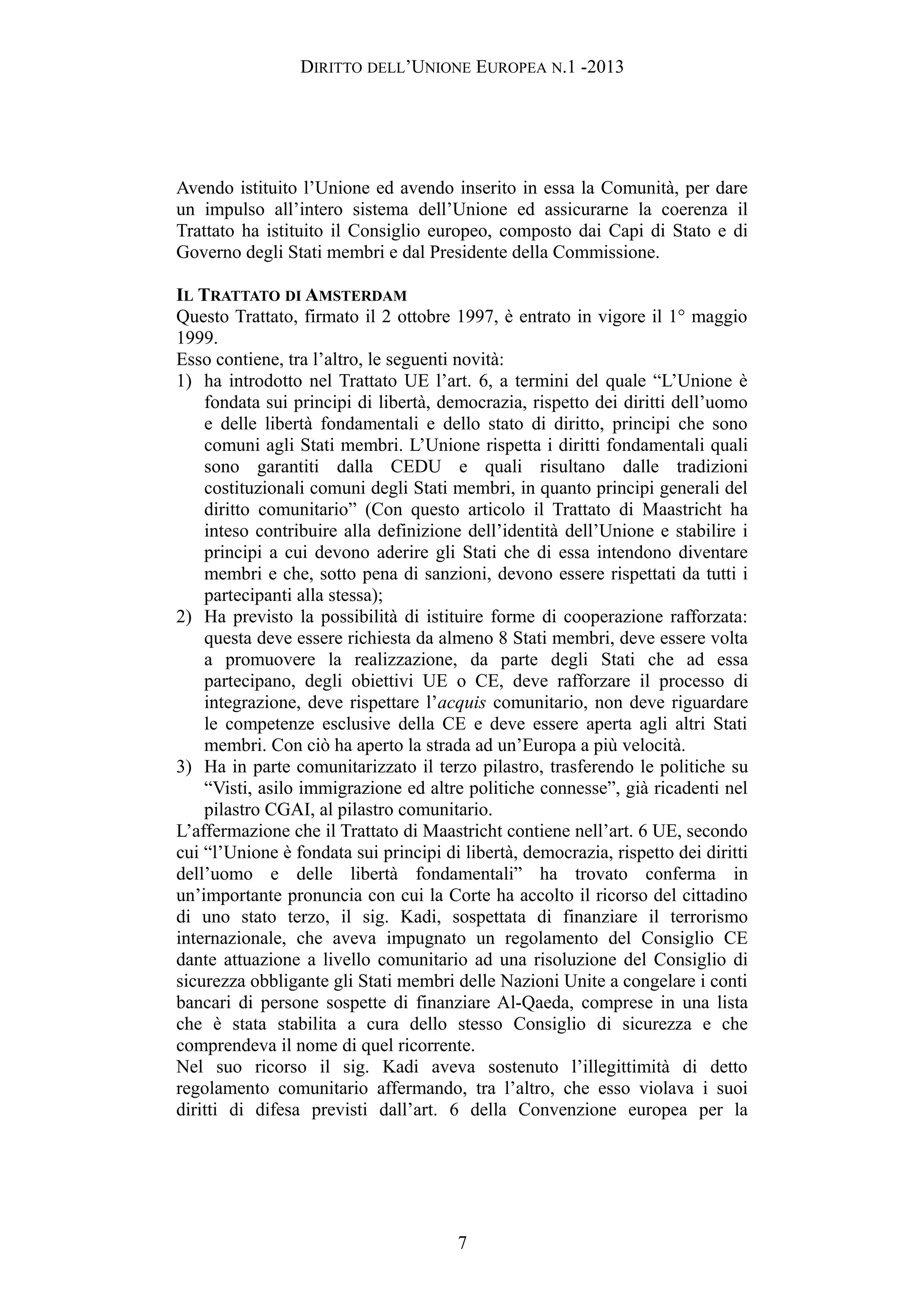 DIRITTO DELL’UNIONE EUROPEA N.1 -2013
Avendo istituito l’Unione ed avendo inserito in essa la Comunità, per dare
un impulso all’intero sistema dell’Unione ed assicurarne la coerenza il
Trattato ha istituito il Consiglio europeo, composto dai Capi di Stato e di
Governo degli Stati membri e dal Presidente della Commissione.
IL TRATTATO DI AMSTERDAM
Questo Trattato, firmato il 2 ottobre 1997, è entrato in vigore il 1° maggio
1999.
Esso contiene, tra l’altro, le seguenti novità:
1) ha introdotto nel Trattato UE l’art. 6, a termini del quale “L’Unione è
fondata sui principi di libertà, democrazia, rispetto dei diritti dell’uomo
e delle libertà fondamentali e dello stato di diritto, principi che sono
comuni agli Stati membri. L’Unione rispetta i diritti fondamentali quali
sono garantiti dalla CEDU e quali risultano dalle tradizioni
costituzionali comuni degli Stati membri, in quanto principi generali del
diritto comunitario” (Con questo articolo il Trattato di Maastricht ha
inteso contribuire alla definizione dell’identità dell’Unione e stabilire i
principi a cui devono aderire gli Stati che di essa intendono diventare
membri e che, sotto pena di sanzioni, devono essere rispettati da tutti i
partecipanti alla stessa);
2) Ha previsto la possibilità di istituire forme di cooperazione rafforzata:
questa deve essere richiesta da almeno 8 Stati membri, deve essere volta
a promuovere la realizzazione, da parte degli Stati che ad essa
partecipano, degli obiettivi UE o CE, deve rafforzare il processo di
integrazione, deve rispettare l’acquis comunitario, non deve riguardare
le competenze esclusive della CE e deve essere aperta agli altri Stati
membri. Con ciò ha aperto la strada ad un’Europa a più velocità.
3) Ha in parte comunitarizzato il terzo pilastro, trasferendo le politiche su
“Visti, asilo immigrazione ed altre politiche connesse”, già ricadenti nel
pilastro CGAI, al pilastro comunitario.
L’affermazione che il Trattato di Maastricht contiene nell’art. 6 UE, secondo
cui “l’Unione è fondata sui principi di libertà, democrazia, rispetto dei diritti
dell’uomo e delle libertà fondamentali” ha trovato conferma in
un’importante pronuncia con cui la Corte ha accolto il ricorso del cittadino
di uno stato terzo, il sig. Kadi, sospettata di finanziare il terrorismo
internazionale, che aveva impugnato un regolamento del Consiglio CE
dante attuazione a livello comunitario ad una risoluzione del Consiglio di
sicurezza obbligante gli Stati membri delle Nazioni Unite a congelare i conti
bancari di persone sospette di finanziare Al-Qaeda, comprese in una lista
che è stata stabilita a cura dello stesso Consiglio di sicurezza e che
comprendeva il nome di quel ricorrente.
Nel suo ricorso il sig. Kadi aveva sostenuto l’illegittimità di detto
regolamento comunitario affermando, tra l’altro, che esso violava i suoi
diritti di difesa previsti dall’art. 6 della Convenzione europea per la
7
 