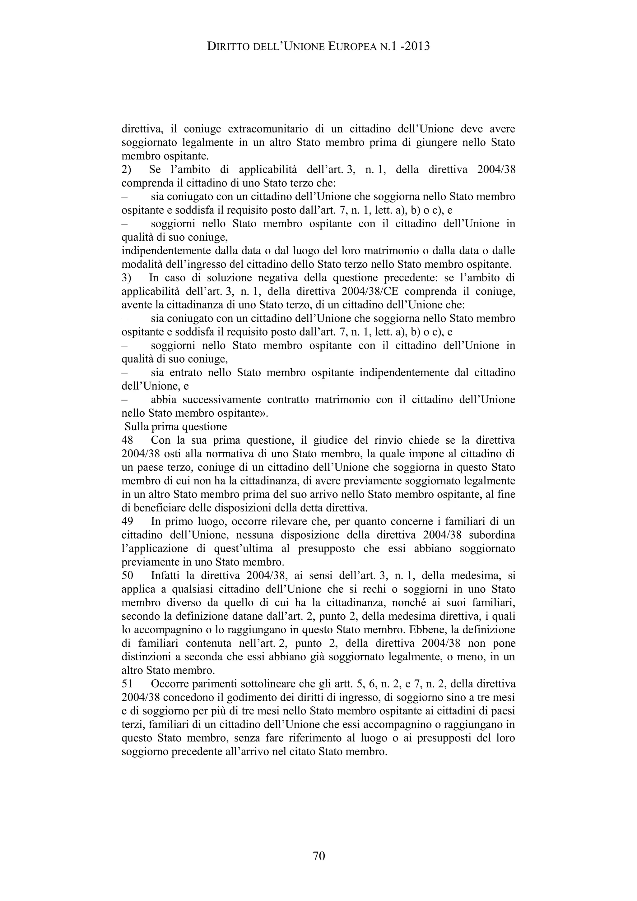 DIRITTO DELL’UNIONE EUROPEA N.1 -2013
direttiva, il coniuge extracomunitario di un cittadino dell’Unione deve avere
soggiornato legalmente in un altro Stato membro prima di giungere nello Stato
membro ospitante.
2) Se l’ambito di applicabilità dell’art. 3, n. 1, della direttiva 2004/38
comprenda il cittadino di uno Stato terzo che:
– sia coniugato con un cittadino dell’Unione che soggiorna nello Stato membro
ospitante e soddisfa il requisito posto dall’art. 7, n. 1, lett. a), b) o c), e
– soggiorni nello Stato membro ospitante con il cittadino dell’Unione in
qualità di suo coniuge,
indipendentemente dalla data o dal luogo del loro matrimonio o dalla data o dalle
modalità dell’ingresso del cittadino dello Stato terzo nello Stato membro ospitante.
3) In caso di soluzione negativa della questione precedente: se l’ambito di
applicabilità dell’art. 3, n. 1, della direttiva 2004/38/CE comprenda il coniuge,
avente la cittadinanza di uno Stato terzo, di un cittadino dell’Unione che:
– sia coniugato con un cittadino dell’Unione che soggiorna nello Stato membro
ospitante e soddisfa il requisito posto dall’art. 7, n. 1, lett. a), b) o c), e
– soggiorni nello Stato membro ospitante con il cittadino dell’Unione in
qualità di suo coniuge,
– sia entrato nello Stato membro ospitante indipendentemente dal cittadino
dell’Unione, e
– abbia successivamente contratto matrimonio con il cittadino dell’Unione
nello Stato membro ospitante».
Sulla prima questione
48 Con la sua prima questione, il giudice del rinvio chiede se la direttiva
2004/38 osti alla normativa di uno Stato membro, la quale impone al cittadino di
un paese terzo, coniuge di un cittadino dell’Unione che soggiorna in questo Stato
membro di cui non ha la cittadinanza, di avere previamente soggiornato legalmente
in un altro Stato membro prima del suo arrivo nello Stato membro ospitante, al fine
di beneficiare delle disposizioni della detta direttiva.
49 In primo luogo, occorre rilevare che, per quanto concerne i familiari di un
cittadino dell’Unione, nessuna disposizione della direttiva 2004/38 subordina
l’applicazione di quest’ultima al presupposto che essi abbiano soggiornato
previamente in uno Stato membro.
50 Infatti la direttiva 2004/38, ai sensi dell’art. 3, n. 1, della medesima, si
applica a qualsiasi cittadino dell’Unione che si rechi o soggiorni in uno Stato
membro diverso da quello di cui ha la cittadinanza, nonché ai suoi familiari,
secondo la definizione datane dall’art. 2, punto 2, della medesima direttiva, i quali
lo accompagnino o lo raggiungano in questo Stato membro. Ebbene, la definizione
di familiari contenuta nell’art. 2, punto 2, della direttiva 2004/38 non pone
distinzioni a seconda che essi abbiano già soggiornato legalmente, o meno, in un
altro Stato membro.
51 Occorre parimenti sottolineare che gli artt. 5, 6, n. 2, e 7, n. 2, della direttiva
2004/38 concedono il godimento dei diritti di ingresso, di soggiorno sino a tre mesi
e di soggiorno per più di tre mesi nello Stato membro ospitante ai cittadini di paesi
terzi, familiari di un cittadino dell’Unione che essi accompagnino o raggiungano in
questo Stato membro, senza fare riferimento al luogo o ai presupposti del loro
soggiorno precedente all’arrivo nel citato Stato membro.
70
 