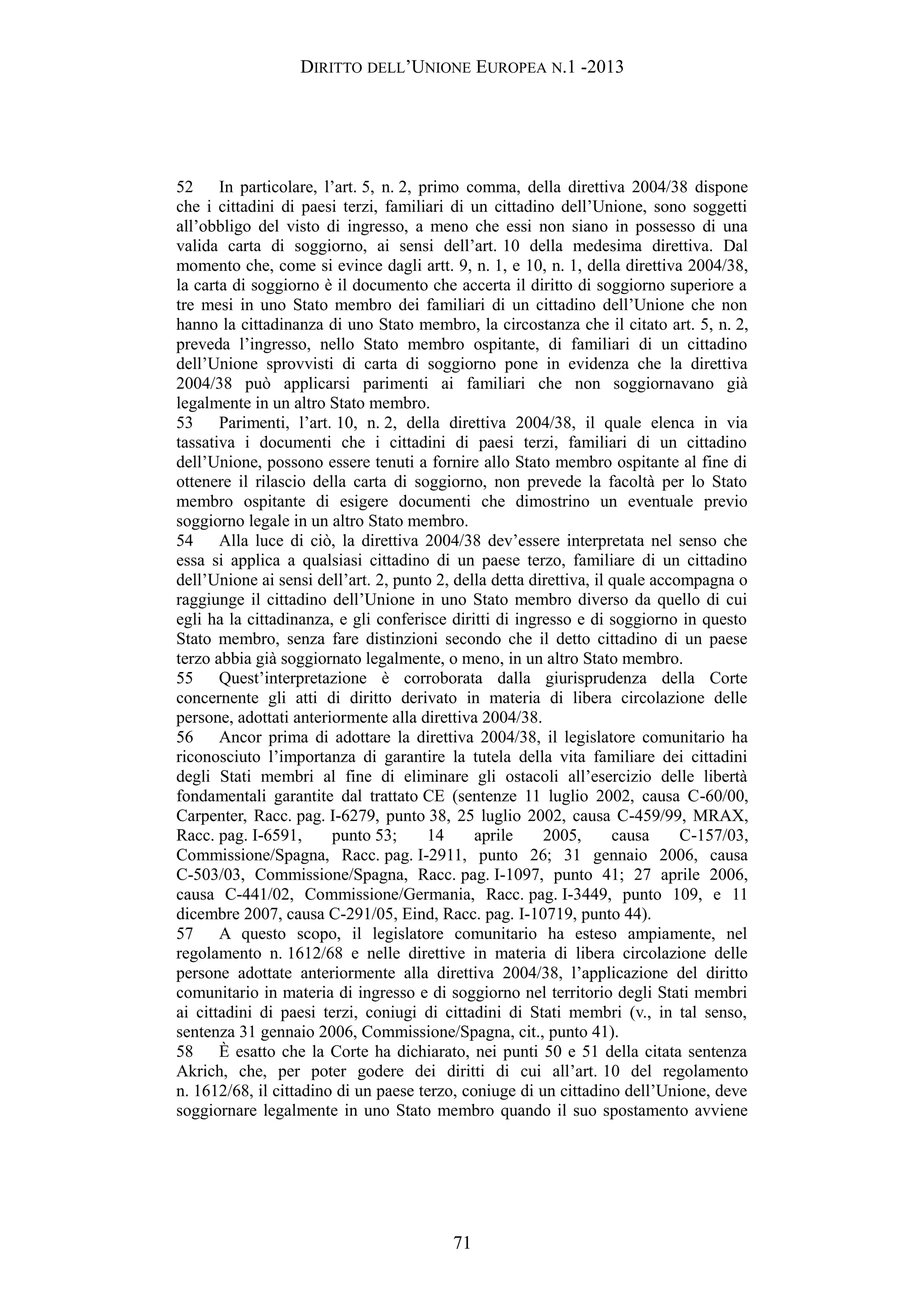 DIRITTO DELL’UNIONE EUROPEA N.1 -2013
52 In particolare, l’art. 5, n. 2, primo comma, della direttiva 2004/38 dispone
che i cittadini di paesi terzi, familiari di un cittadino dell’Unione, sono soggetti
all’obbligo del visto di ingresso, a meno che essi non siano in possesso di una
valida carta di soggiorno, ai sensi dell’art. 10 della medesima direttiva. Dal
momento che, come si evince dagli artt. 9, n. 1, e 10, n. 1, della direttiva 2004/38,
la carta di soggiorno è il documento che accerta il diritto di soggiorno superiore a
tre mesi in uno Stato membro dei familiari di un cittadino dell’Unione che non
hanno la cittadinanza di uno Stato membro, la circostanza che il citato art. 5, n. 2,
preveda l’ingresso, nello Stato membro ospitante, di familiari di un cittadino
dell’Unione sprovvisti di carta di soggiorno pone in evidenza che la direttiva
2004/38 può applicarsi parimenti ai familiari che non soggiornavano già
legalmente in un altro Stato membro.
53 Parimenti, l’art. 10, n. 2, della direttiva 2004/38, il quale elenca in via
tassativa i documenti che i cittadini di paesi terzi, familiari di un cittadino
dell’Unione, possono essere tenuti a fornire allo Stato membro ospitante al fine di
ottenere il rilascio della carta di soggiorno, non prevede la facoltà per lo Stato
membro ospitante di esigere documenti che dimostrino un eventuale previo
soggiorno legale in un altro Stato membro.
54 Alla luce di ciò, la direttiva 2004/38 dev’essere interpretata nel senso che
essa si applica a qualsiasi cittadino di un paese terzo, familiare di un cittadino
dell’Unione ai sensi dell’art. 2, punto 2, della detta direttiva, il quale accompagna o
raggiunge il cittadino dell’Unione in uno Stato membro diverso da quello di cui
egli ha la cittadinanza, e gli conferisce diritti di ingresso e di soggiorno in questo
Stato membro, senza fare distinzioni secondo che il detto cittadino di un paese
terzo abbia già soggiornato legalmente, o meno, in un altro Stato membro.
55 Quest’interpretazione è corroborata dalla giurisprudenza della Corte
concernente gli atti di diritto derivato in materia di libera circolazione delle
persone, adottati anteriormente alla direttiva 2004/38.
56 Ancor prima di adottare la direttiva 2004/38, il legislatore comunitario ha
riconosciuto l’importanza di garantire la tutela della vita familiare dei cittadini
degli Stati membri al fine di eliminare gli ostacoli all’esercizio delle libertà
fondamentali garantite dal trattato CE (sentenze 11 luglio 2002, causa C-60/00,
Carpenter, Racc. pag. I-6279, punto 38, 25 luglio 2002, causa C-459/99, MRAX,
Racc. pag. I-6591, punto 53; 14 aprile 2005, causa C-157/03,
Commissione/Spagna, Racc. pag. I-2911, punto 26; 31 gennaio 2006, causa
C-503/03, Commissione/Spagna, Racc. pag. I-1097, punto 41; 27 aprile 2006,
causa C-441/02, Commissione/Germania, Racc. pag. I-3449, punto 109, e 11
dicembre 2007, causa C-291/05, Eind, Racc. pag. I-10719, punto 44).
57 A questo scopo, il legislatore comunitario ha esteso ampiamente, nel
regolamento n. 1612/68 e nelle direttive in materia di libera circolazione delle
persone adottate anteriormente alla direttiva 2004/38, l’applicazione del diritto
comunitario in materia di ingresso e di soggiorno nel territorio degli Stati membri
ai cittadini di paesi terzi, coniugi di cittadini di Stati membri (v., in tal senso,
sentenza 31 gennaio 2006, Commissione/Spagna, cit., punto 41).
58 È esatto che la Corte ha dichiarato, nei punti 50 e 51 della citata sentenza
Akrich, che, per poter godere dei diritti di cui all’art. 10 del regolamento
n. 1612/68, il cittadino di un paese terzo, coniuge di un cittadino dell’Unione, deve
soggiornare legalmente in uno Stato membro quando il suo spostamento avviene
71
 
