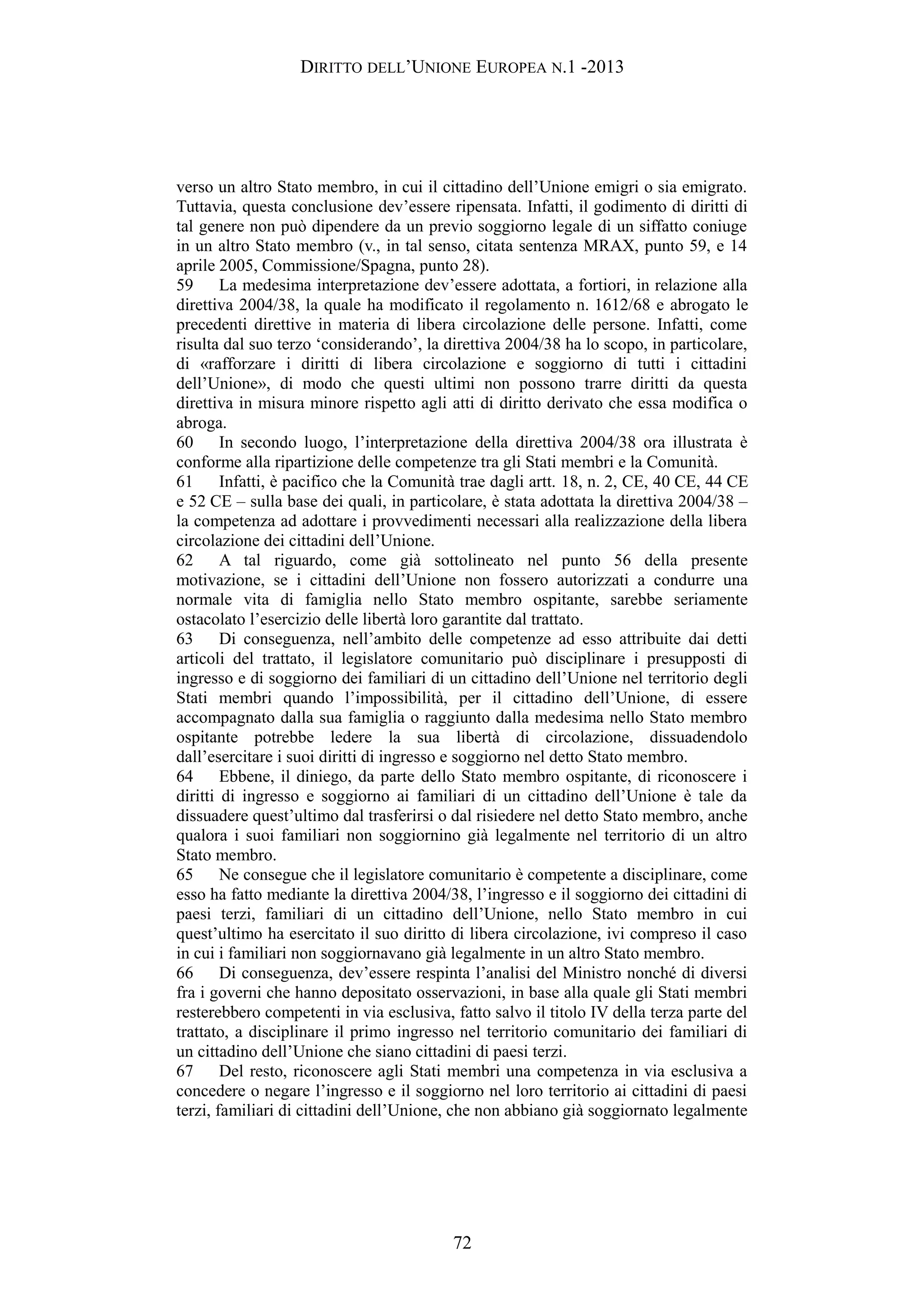 DIRITTO DELL’UNIONE EUROPEA N.1 -2013
verso un altro Stato membro, in cui il cittadino dell’Unione emigri o sia emigrato.
Tuttavia, questa conclusione dev’essere ripensata. Infatti, il godimento di diritti di
tal genere non può dipendere da un previo soggiorno legale di un siffatto coniuge
in un altro Stato membro (v., in tal senso, citata sentenza MRAX, punto 59, e 14
aprile 2005, Commissione/Spagna, punto 28).
59 La medesima interpretazione dev’essere adottata, a fortiori, in relazione alla
direttiva 2004/38, la quale ha modificato il regolamento n. 1612/68 e abrogato le
precedenti direttive in materia di libera circolazione delle persone. Infatti, come
risulta dal suo terzo ‘considerando’, la direttiva 2004/38 ha lo scopo, in particolare,
di «rafforzare i diritti di libera circolazione e soggiorno di tutti i cittadini
dell’Unione», di modo che questi ultimi non possono trarre diritti da questa
direttiva in misura minore rispetto agli atti di diritto derivato che essa modifica o
abroga.
60 In secondo luogo, l’interpretazione della direttiva 2004/38 ora illustrata è
conforme alla ripartizione delle competenze tra gli Stati membri e la Comunità.
61 Infatti, è pacifico che la Comunità trae dagli artt. 18, n. 2, CE, 40 CE, 44 CE
e 52 CE – sulla base dei quali, in particolare, è stata adottata la direttiva 2004/38 –
la competenza ad adottare i provvedimenti necessari alla realizzazione della libera
circolazione dei cittadini dell’Unione.
62 A tal riguardo, come già sottolineato nel punto 56 della presente
motivazione, se i cittadini dell’Unione non fossero autorizzati a condurre una
normale vita di famiglia nello Stato membro ospitante, sarebbe seriamente
ostacolato l’esercizio delle libertà loro garantite dal trattato.
63 Di conseguenza, nell’ambito delle competenze ad esso attribuite dai detti
articoli del trattato, il legislatore comunitario può disciplinare i presupposti di
ingresso e di soggiorno dei familiari di un cittadino dell’Unione nel territorio degli
Stati membri quando l’impossibilità, per il cittadino dell’Unione, di essere
accompagnato dalla sua famiglia o raggiunto dalla medesima nello Stato membro
ospitante potrebbe ledere la sua libertà di circolazione, dissuadendolo
dall’esercitare i suoi diritti di ingresso e soggiorno nel detto Stato membro.
64 Ebbene, il diniego, da parte dello Stato membro ospitante, di riconoscere i
diritti di ingresso e soggiorno ai familiari di un cittadino dell’Unione è tale da
dissuadere quest’ultimo dal trasferirsi o dal risiedere nel detto Stato membro, anche
qualora i suoi familiari non soggiornino già legalmente nel territorio di un altro
Stato membro.
65 Ne consegue che il legislatore comunitario è competente a disciplinare, come
esso ha fatto mediante la direttiva 2004/38, l’ingresso e il soggiorno dei cittadini di
paesi terzi, familiari di un cittadino dell’Unione, nello Stato membro in cui
quest’ultimo ha esercitato il suo diritto di libera circolazione, ivi compreso il caso
in cui i familiari non soggiornavano già legalmente in un altro Stato membro.
66 Di conseguenza, dev’essere respinta l’analisi del Ministro nonché di diversi
fra i governi che hanno depositato osservazioni, in base alla quale gli Stati membri
resterebbero competenti in via esclusiva, fatto salvo il titolo IV della terza parte del
trattato, a disciplinare il primo ingresso nel territorio comunitario dei familiari di
un cittadino dell’Unione che siano cittadini di paesi terzi.
67 Del resto, riconoscere agli Stati membri una competenza in via esclusiva a
concedere o negare l’ingresso e il soggiorno nel loro territorio ai cittadini di paesi
terzi, familiari di cittadini dell’Unione, che non abbiano già soggiornato legalmente
72
 