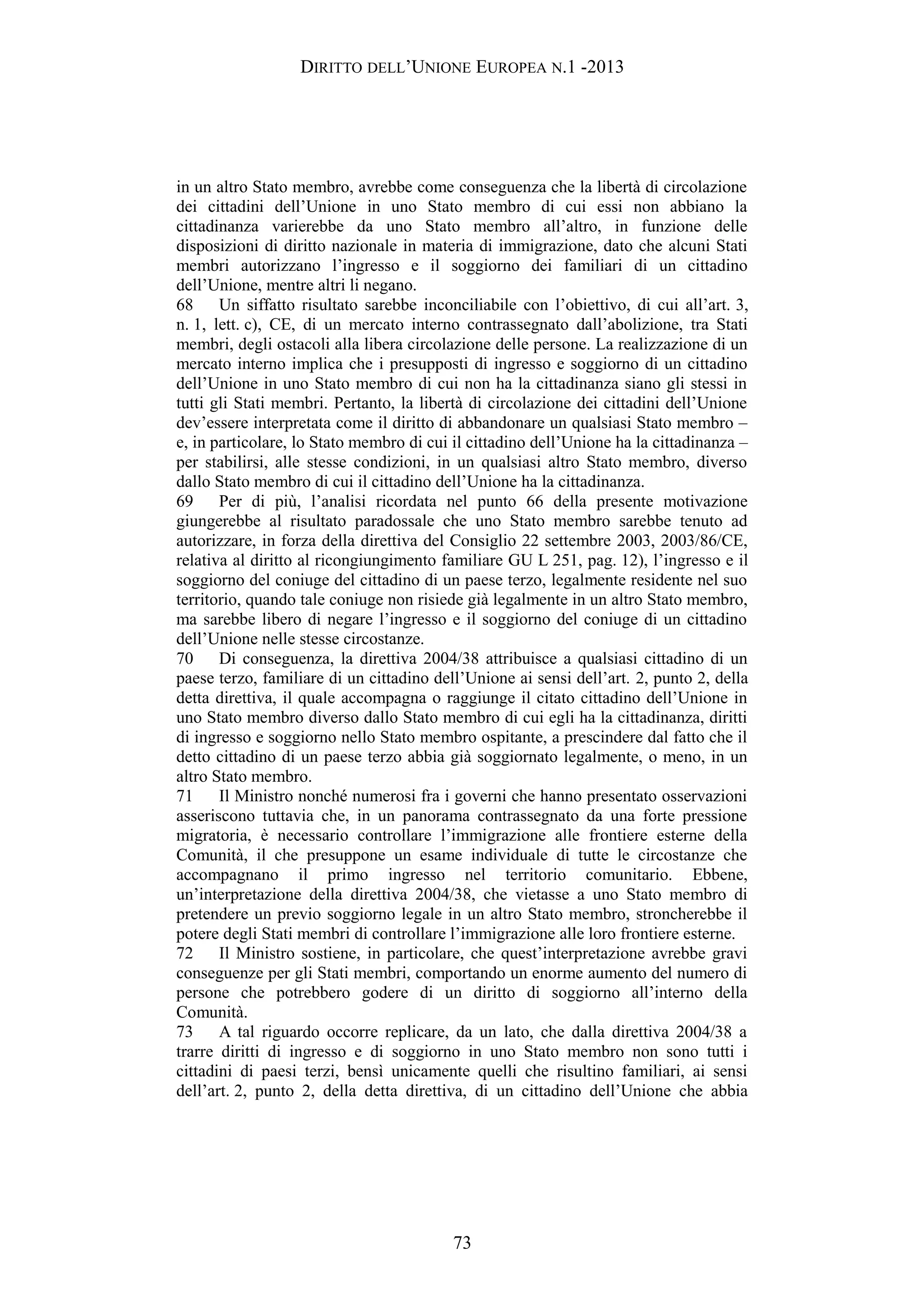 DIRITTO DELL’UNIONE EUROPEA N.1 -2013
in un altro Stato membro, avrebbe come conseguenza che la libertà di circolazione
dei cittadini dell’Unione in uno Stato membro di cui essi non abbiano la
cittadinanza varierebbe da uno Stato membro all’altro, in funzione delle
disposizioni di diritto nazionale in materia di immigrazione, dato che alcuni Stati
membri autorizzano l’ingresso e il soggiorno dei familiari di un cittadino
dell’Unione, mentre altri li negano.
68 Un siffatto risultato sarebbe inconciliabile con l’obiettivo, di cui all’art. 3,
n. 1, lett. c), CE, di un mercato interno contrassegnato dall’abolizione, tra Stati
membri, degli ostacoli alla libera circolazione delle persone. La realizzazione di un
mercato interno implica che i presupposti di ingresso e soggiorno di un cittadino
dell’Unione in uno Stato membro di cui non ha la cittadinanza siano gli stessi in
tutti gli Stati membri. Pertanto, la libertà di circolazione dei cittadini dell’Unione
dev’essere interpretata come il diritto di abbandonare un qualsiasi Stato membro –
e, in particolare, lo Stato membro di cui il cittadino dell’Unione ha la cittadinanza –
per stabilirsi, alle stesse condizioni, in un qualsiasi altro Stato membro, diverso
dallo Stato membro di cui il cittadino dell’Unione ha la cittadinanza.
69 Per di più, l’analisi ricordata nel punto 66 della presente motivazione
giungerebbe al risultato paradossale che uno Stato membro sarebbe tenuto ad
autorizzare, in forza della direttiva del Consiglio 22 settembre 2003, 2003/86/CE,
relativa al diritto al ricongiungimento familiare GU L 251, pag. 12), l’ingresso e il
soggiorno del coniuge del cittadino di un paese terzo, legalmente residente nel suo
territorio, quando tale coniuge non risiede già legalmente in un altro Stato membro,
ma sarebbe libero di negare l’ingresso e il soggiorno del coniuge di un cittadino
dell’Unione nelle stesse circostanze.
70 Di conseguenza, la direttiva 2004/38 attribuisce a qualsiasi cittadino di un
paese terzo, familiare di un cittadino dell’Unione ai sensi dell’art. 2, punto 2, della
detta direttiva, il quale accompagna o raggiunge il citato cittadino dell’Unione in
uno Stato membro diverso dallo Stato membro di cui egli ha la cittadinanza, diritti
di ingresso e soggiorno nello Stato membro ospitante, a prescindere dal fatto che il
detto cittadino di un paese terzo abbia già soggiornato legalmente, o meno, in un
altro Stato membro.
71 Il Ministro nonché numerosi fra i governi che hanno presentato osservazioni
asseriscono tuttavia che, in un panorama contrassegnato da una forte pressione
migratoria, è necessario controllare l’immigrazione alle frontiere esterne della
Comunità, il che presuppone un esame individuale di tutte le circostanze che
accompagnano il primo ingresso nel territorio comunitario. Ebbene,
un’interpretazione della direttiva 2004/38, che vietasse a uno Stato membro di
pretendere un previo soggiorno legale in un altro Stato membro, stroncherebbe il
potere degli Stati membri di controllare l’immigrazione alle loro frontiere esterne.
72 Il Ministro sostiene, in particolare, che quest’interpretazione avrebbe gravi
conseguenze per gli Stati membri, comportando un enorme aumento del numero di
persone che potrebbero godere di un diritto di soggiorno all’interno della
Comunità.
73 A tal riguardo occorre replicare, da un lato, che dalla direttiva 2004/38 a
trarre diritti di ingresso e di soggiorno in uno Stato membro non sono tutti i
cittadini di paesi terzi, bensì unicamente quelli che risultino familiari, ai sensi
dell’art. 2, punto 2, della detta direttiva, di un cittadino dell’Unione che abbia
73
 